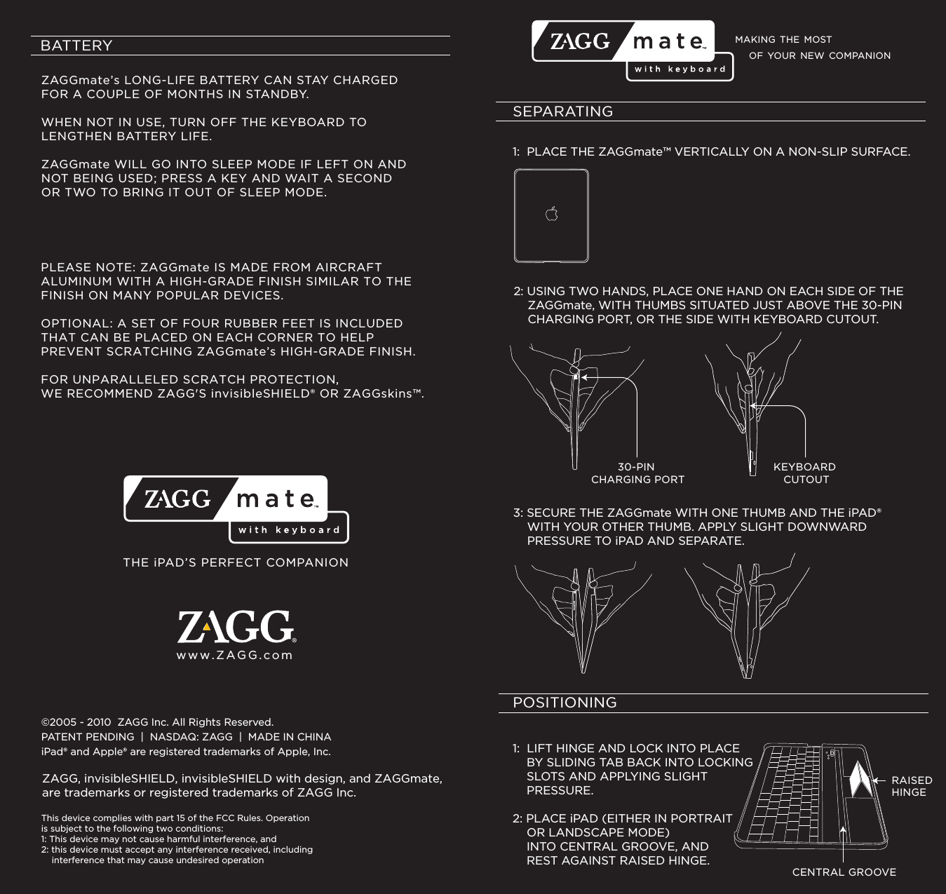 MAKING THE MOST SEPARATING1:  PLACE THE ZAGGmate™ VERTICALLY ON A NON-SLIP SURFACE. 2: USING TWO HANDS, PLACE ONE HAND ON EACH SIDE OF THE     ZAGGmate, WITH THUMBS SITUATED JUST ABOVE THE 30-PIN     CHARGING PORT, OR THE SIDE WITH KEYBOARD CUTOUT.3: SECURE THE ZAGGmate WITH ONE THUMB AND THE iPAD®     WITH YOUR OTHER THUMB. APPLY SLIGHT DOWNWARD     PRESSURE TO iPAD AND SEPARATE.30-PIN CHARGING PORTKEYBOARD CUTOUTPOSITIONING11:  LIFT HINGE AND LOCK INTO PLACE    BY SLIDING TAB BACK INTO LOCKING     SLOTS AND APPLYING SLIGHT     PRESSURE.2: PLACE iPAD (EITHER IN PORTRAIT     OR LANDSCAPE MODE)     INTO CENTRAL GROOVE, AND     REST AGAINST RAISED HINGE.CENTRAL GROOVERAISEDHINGEBATTERYZAGGmate’s LONG-LIFE BATTERY CAN STAY CHARGED FOR A COUPLE OF MONTHS IN STANDBY.  WHEN NOT IN USE, TURN OFF THE KEYBOARD TO LENGTHEN BATTERY LIFE.  ZAGGmate WILL GO INTO SLEEP MODE IF LEFT ON AND NOT BEING USED; PRESS A KEY AND WAIT A SECOND OR TWO TO BRING IT OUT OF SLEEP MODE.PLEASE NOTE: ZAGGmate IS MADE FROM AIRCRAFT ALUMINUM WITH A HIGH-GRADE FINISH SIMILAR TO THE FINISH ON MANY POPULAR DEVICES.  OPTIONAL: A SET OF FOUR RUBBER FEET IS INCLUDED THAT CAN BE PLACED ON EACH CORNER TO HELP PREVENT SCRATCHING ZAGGmate’s HIGH-GRADE FINISH.  FOR UNPARALLELED SCRATCH PROTECTION, WE RECOMMEND ZAGG&apos;S invisibleSHIELD® OR ZAGGskins™.THE iPAD’S PERFECT COMPANIONwww.ZAGG.com©2005 - 2010  ZAGG Inc. All Rights Reserved.PATENT PENDING  |  NASDAQ: ZAGG  |  MADE IN CHINAiPad® and Apple® are registered trademarks of Apple, Inc. ZAGG, invisibleSHIELD, invisibleSHIELD with design, and ZAGGmate, are trademarks or registered trademarks of ZAGG Inc.OF YOUR NEW COMPANIONThis device complies with part 15 of the FCC Rules. Operation is subject to the following two conditions:1: This device may not cause harmful interference, and2: this device must accept any interference received, including    interference that may cause undesired operation