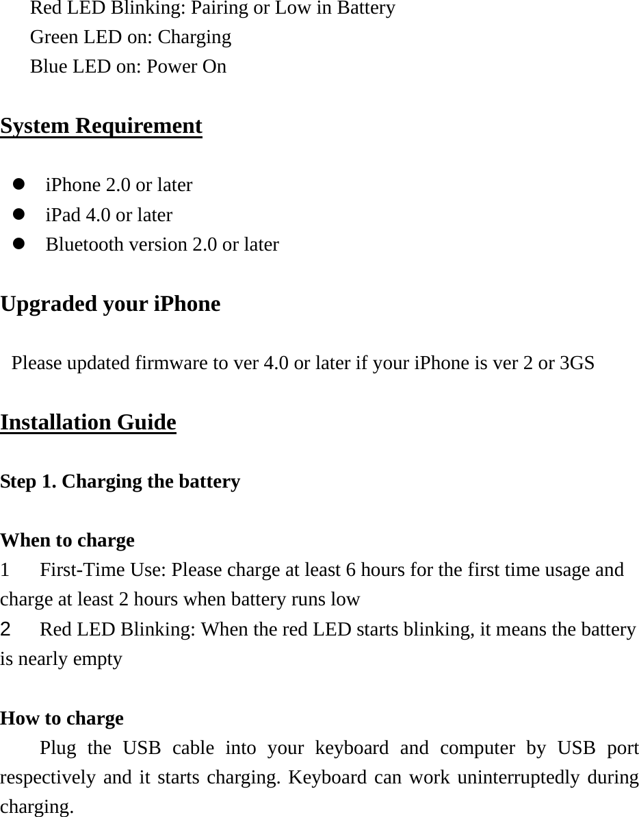 Red LED Blinking: Pairing or Low in Battery Green LED on: Charging Blue LED on: Power On  System Requirement  z iPhone 2.0 or later z iPad 4.0 or later z Bluetooth version 2.0 or later  Upgraded your iPhone  Please updated firmware to ver 4.0 or later if your iPhone is ver 2 or 3GS  Installation Guide  Step 1. Charging the battery    When to charge   1 First-Time Use: Please charge at least 6 hours for the first time usage and charge at least 2 hours when battery runs low   2  Red LED Blinking: When the red LED starts blinking, it means the battery is nearly empty   How to charge   Plug the USB cable into your keyboard and computer by USB port respectively and it starts charging. Keyboard can work uninterruptedly during charging.  