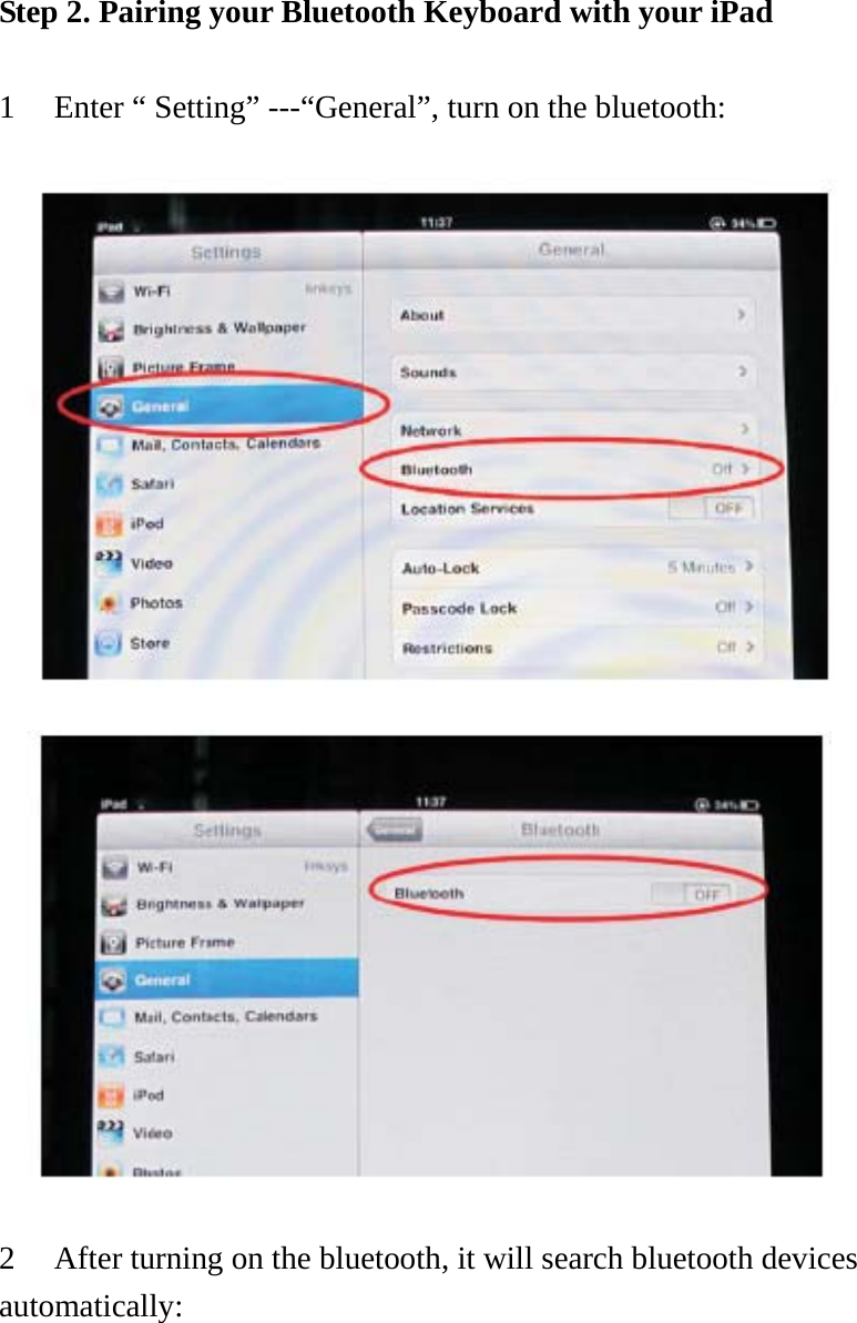 Step 2. Pairing your Bluetooth Keyboard with your iPad        1 Enter “ Setting” ---“General”, turn on the bluetooth:                        2 After turning on the bluetooth, it will search bluetooth devices automatically:  