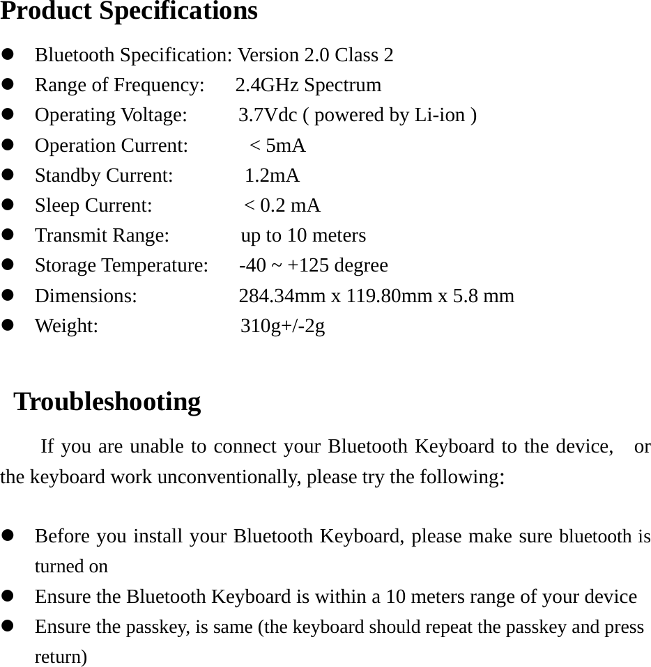  Product Specifications z Bluetooth Specification: Version 2.0 Class 2 z Range of Frequency:      2.4GHz Spectrum z Operating Voltage:     3.7Vdc ( powered by Li-ion ) z Operation Current:      &lt; 5mA z Standby Current:       1.2mA z Sleep Current:         &lt; 0.2 mA z Transmit Range:       up to 10 meters z Storage Temperature:      -40 ~ +125 degree z Dimensions:          284.34mm x 119.80mm x 5.8 mm z Weight:              310g+/-2g   Troubleshooting If you are unable to connect your Bluetooth Keyboard to the device,  or the keyboard work unconventionally, please try the following:  z Before you install your Bluetooth Keyboard, please make sure bluetooth is turned on  z Ensure the Bluetooth Keyboard is within a 10 meters range of your device z Ensure the passkey, is same (the keyboard should repeat the passkey and press return) 