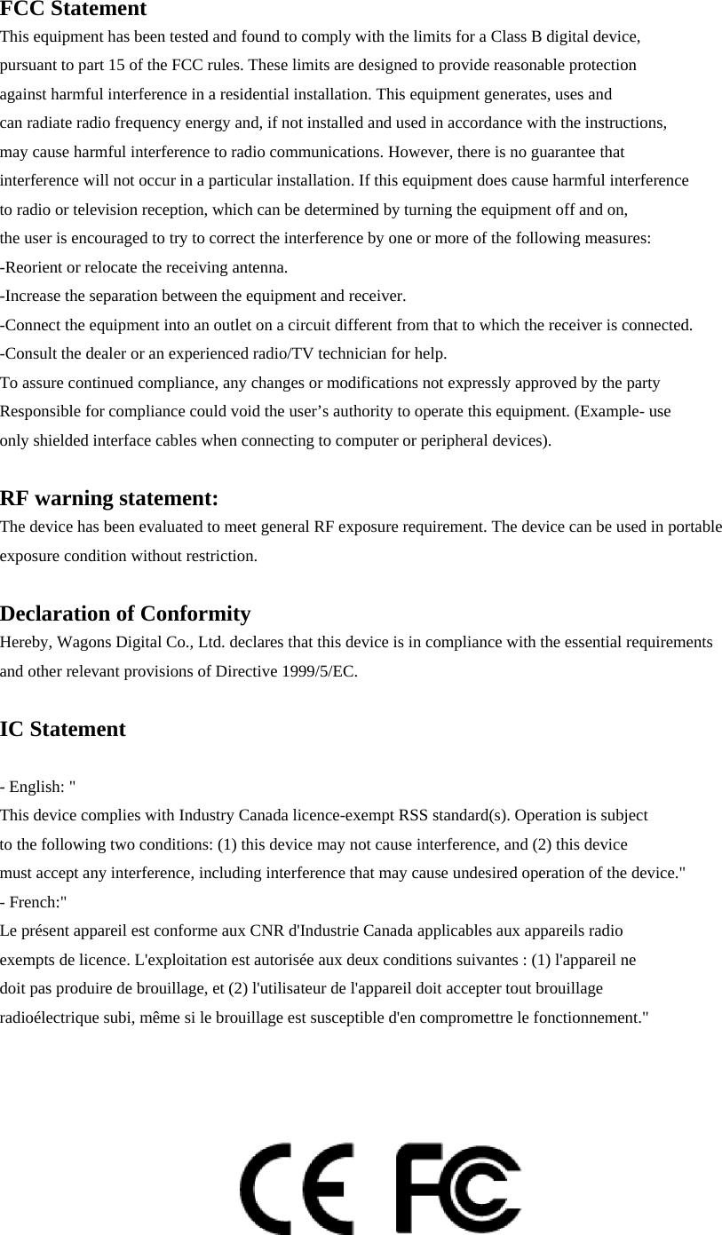 FCC Statement This equipment has been tested and found to comply with the limits for a Class B digital device,   pursuant to part 15 of the FCC rules. These limits are designed to provide reasonable protection   against harmful interference in a residential installation. This equipment generates, uses and   can radiate radio frequency energy and, if not installed and used in accordance with the instructions,   may cause harmful interference to radio communications. However, there is no guarantee that interference will not occur in a particular installation. If this equipment does cause harmful interference   to radio or television reception, which can be determined by turning the equipment off and on,   the user is encouraged to try to correct the interference by one or more of the following measures: -Reorient or relocate the receiving antenna. -Increase the separation between the equipment and receiver. -Connect the equipment into an outlet on a circuit different from that to which the receiver is connected. -Consult the dealer or an experienced radio/TV technician for help. To assure continued compliance, any changes or modifications not expressly approved by the party   Responsible for compliance could void the user’s authority to operate this equipment. (Example- use   only shielded interface cables when connecting to computer or peripheral devices).  RF warning statement: The device has been evaluated to meet general RF exposure requirement. The device can be used in portable exposure condition without restriction.  Declaration of Conformity Hereby, Wagons Digital Co., Ltd. declares that this device is in compliance with the essential requirements   and other relevant provisions of Directive 1999/5/EC.  IC Statement  - English: &quot;   This device complies with Industry Canada licence-exempt RSS standard(s). Operation is subject to the following two conditions: (1) this device may not cause interference, and (2) this device must accept any interference, including interference that may cause undesired operation of the device.&quot; - French:&quot;   Le présent appareil est conforme aux CNR d&apos;Industrie Canada applicables aux appareils radio exempts de licence. L&apos;exploitation est autorisée aux deux conditions suivantes : (1) l&apos;appareil ne doit pas produire de brouillage, et (2) l&apos;utilisateur de l&apos;appareil doit accepter tout brouillage radioélectrique subi, même si le brouillage est susceptible d&apos;en compromettre le fonctionnement.&quot;     