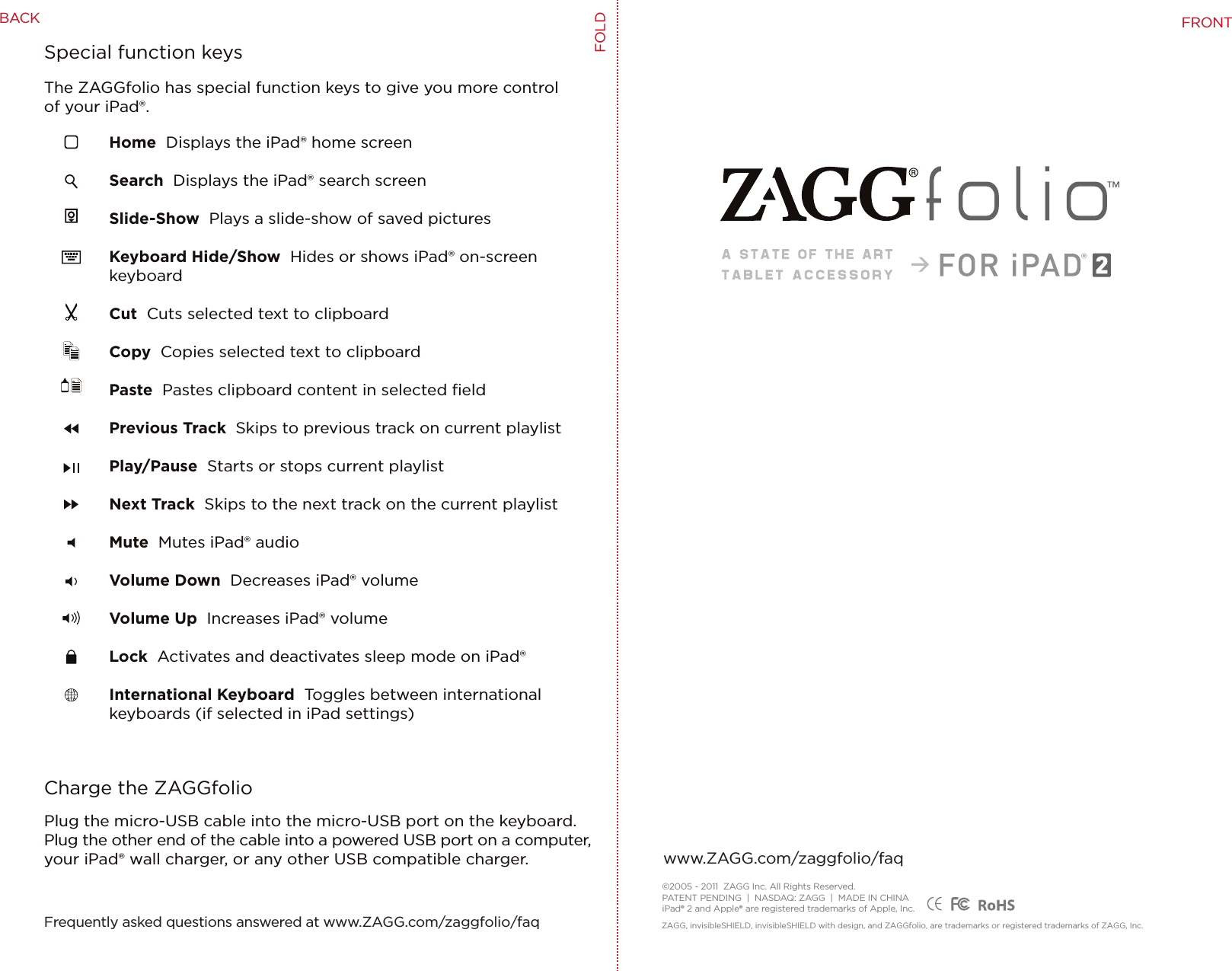 Home  Displays the iPad® home screenSearch  Displays the iPad® search screenSlide-Show  Plays a slide-show of saved picturesKeyboard Hide/Show  Hides or shows iPad® on-screen keyboardCut  Cuts selected text to clipboardCopy  Copies selected text to clipboardPaste  Pastes clipboard content in selected ﬁeldPrevious Track  Skips to previous track on current playlistPlay/Pause  Starts or stops current playlistNext Track  Skips to the next track on the current playlist Mute  Mutes iPad® audioVolume Down  Decreases iPad® volumeVolume Up  Increases iPad® volumeLock  Activates and deactivates sleep mode on iPad®International Keyboard  Toggles between international keyboards (if selected in iPad settings)Charge the ZAGGfolioSpecial function keysPlug the micro-USB cable into the micro-USB port on the keyboard. Plug the other end of the cable into a powered USB port on a computer, your iPad® wall charger, or any other USB compatible charger.The ZAGGfolio has special function keys to give you more control of your iPad®.®©2005 - 2011  ZAGG Inc. All Rights Reserved.PATENT PENDING  |  NASDAQ: ZAGG  |  MADE IN CHINAiPad® 2 and Apple® are registered trademarks of Apple, Inc. ZAGG, invisibleSHIELD, invisibleSHIELD with design, and ZAGGfolio, are trademarks or registered trademarks of ZAGG, Inc.www.ZAGG.com/zaggfolio/faqFrequently asked questions answered at www.ZAGG.com/zaggfolio/faqFOLDFRONTBACK