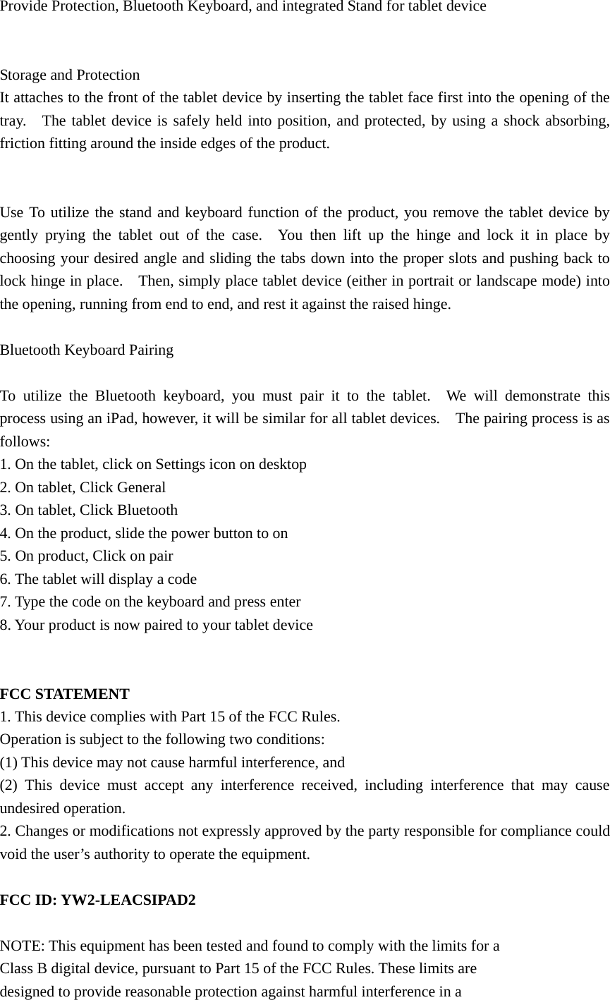 Provide Protection, Bluetooth Keyboard, and integrated Stand for tablet device   Storage and Protection It attaches to the front of the tablet device by inserting the tablet face first into the opening of the tray.  The tablet device is safely held into position, and protected, by using a shock absorbing, friction fitting around the inside edges of the product.   Use To utilize the stand and keyboard function of the product, you remove the tablet device by gently prying the tablet out of the case.  You then lift up the hinge and lock it in place by choosing your desired angle and sliding the tabs down into the proper slots and pushing back to lock hinge in place.    Then, simply place tablet device (either in portrait or landscape mode) into the opening, running from end to end, and rest it against the raised hinge.  Bluetooth Keyboard Pairing  To utilize the Bluetooth keyboard, you must pair it to the tablet.  We will demonstrate this process using an iPad, however, it will be similar for all tablet devices.    The pairing process is as follows: 1. On the tablet, click on Settings icon on desktop 2. On tablet, Click General 3. On tablet, Click Bluetooth 4. On the product, slide the power button to on 5. On product, Click on pair 6. The tablet will display a code 7. Type the code on the keyboard and press enter 8. Your product is now paired to your tablet device   FCC STATEMENT 1. This device complies with Part 15 of the FCC Rules. Operation is subject to the following two conditions: (1) This device may not cause harmful interference, and (2) This device must accept any interference received, including interference that may cause undesired operation. 2. Changes or modifications not expressly approved by the party responsible for compliance could void the user’s authority to operate the equipment.  FCC ID: YW2-LEACSIPAD2  NOTE: This equipment has been tested and found to comply with the limits for a Class B digital device, pursuant to Part 15 of the FCC Rules. These limits are designed to provide reasonable protection against harmful interference in a 