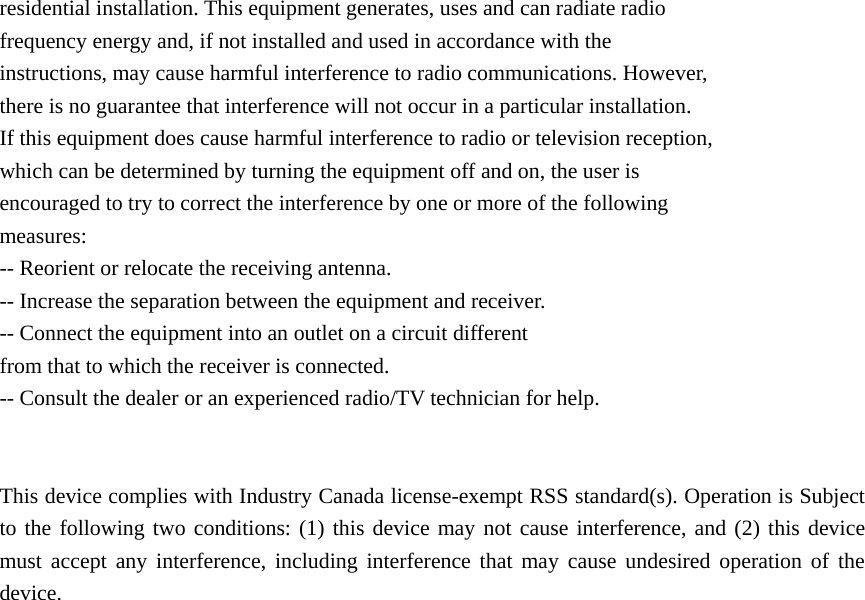 residential installation. This equipment generates, uses and can radiate radio frequency energy and, if not installed and used in accordance with the instructions, may cause harmful interference to radio communications. However, there is no guarantee that interference will not occur in a particular installation. If this equipment does cause harmful interference to radio or television reception, which can be determined by turning the equipment off and on, the user is encouraged to try to correct the interference by one or more of the following measures: -- Reorient or relocate the receiving antenna. -- Increase the separation between the equipment and receiver. -- Connect the equipment into an outlet on a circuit different from that to which the receiver is connected. -- Consult the dealer or an experienced radio/TV technician for help.   This device complies with Industry Canada license-exempt RSS standard(s). Operation is Subject to the following two conditions: (1) this device may not cause interference, and (2) this device must accept any interference, including interference that may cause undesired operation of the device.   