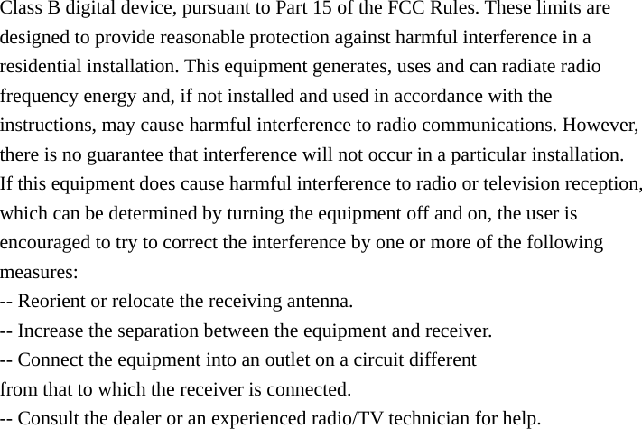 Class B digital device, pursuant to Part 15 of the FCC Rules. These limits are designed to provide reasonable protection against harmful interference in a residential installation. This equipment generates, uses and can radiate radio frequency energy and, if not installed and used in accordance with the instructions, may cause harmful interference to radio communications. However, there is no guarantee that interference will not occur in a particular installation. If this equipment does cause harmful interference to radio or television reception, which can be determined by turning the equipment off and on, the user is encouraged to try to correct the interference by one or more of the following measures: -- Reorient or relocate the receiving antenna. -- Increase the separation between the equipment and receiver. -- Connect the equipment into an outlet on a circuit different from that to which the receiver is connected. -- Consult the dealer or an experienced radio/TV technician for help.  