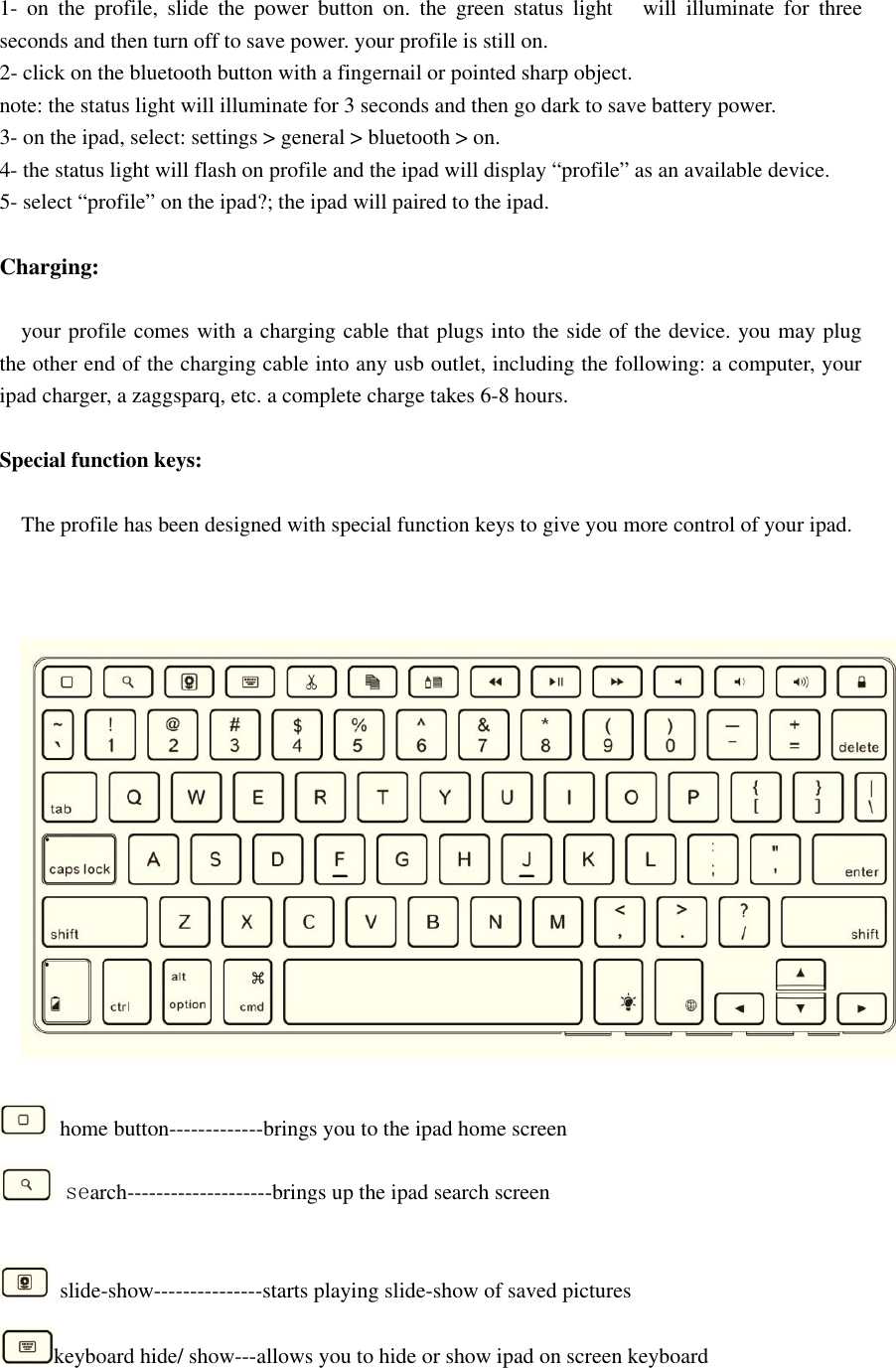 1- on the profile, slide the power button on. the green status light will illuminate for threeseconds and then turn off to save power. your profile is still on.2- click on the bluetooth button with a fingernail or pointed sharp object.note: the status light will illuminate for 3 seconds and then go dark to save battery power.3- on the ipad, select: settings &gt; general &gt; bluetooth &gt; on.4- the status light will flash on profile and the ipad will display “profile” as an available device.5- select “profile” on the ipad?; the ipad will paired to the ipad.Charging:your profile comes with a charging cable that plugs into the side of the device. you may plugthe other end of the charging cable into any usb outlet, including the following: a computer, youripad charger, a zaggsparq, etc. a complete charge takes 6-8 hours.Special function keys:The profile has been designed with special function keys to give you more control of your ipad.home button-------------brings you to the ipad home screensearch--------------------brings up the ipad search screenslide-show---------------starts playing slide-show of saved pictureskeyboard hide/ show---allows you to hide or show ipad on screen keyboard