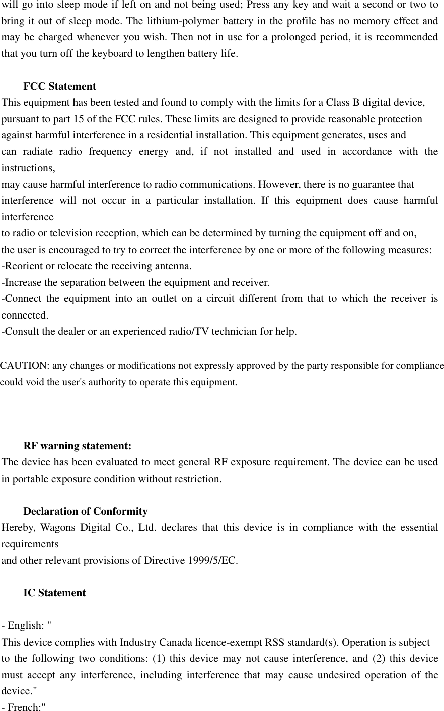 will go into sleep mode if left on and not being used; Press any key and wait a second or two tobring it out of sleep mode. The lithium-polymer battery in the profile has no memory effect andmay be charged whenever you wish. Then not in use for a prolonged period, it is recommendedthat you turn off the keyboard to lengthen battery life.FCC StatementThis equipment has been tested and found to comply with the limits for a Class B digital device,pursuant to part 15 of the FCC rules. These limits are designed to provide reasonable protectionagainst harmful interference in a residential installation. This equipment generates, uses andcan radiate radio frequency energy and, if not installed and used in accordance with theinstructions,may cause harmful interference to radio communications. However, there is no guarantee thatinterference will not occur in a particular installation. If this equipment does cause harmfulinterferenceto radio or television reception, which can be determined by turning the equipment off and on,the user is encouraged to try to correct the interference by one or more of the following measures:-Reorient or relocate the receiving antenna.-Increase the separation between the equipment and receiver.-Connect the equipment into an outlet on a circuit different from that to which the receiver isconnected.-Consult the dealer or an experienced radio/TV technician for help.RF warning statement:The device has been evaluated to meet general RF exposure requirement. The device can be usedin portable exposure condition without restriction.Declaration of ConformityHereby, Wagons Digital Co., Ltd. declares that this device is in compliance with the essentialrequirementsand other relevant provisions of Directive 1999/5/EC.IC Statement-English:&quot;This device complies with Industry Canada licence-exempt RSS standard(s). Operation is subjectto the following two conditions: (1) this device may not cause interference, and (2) this devicemust accept any interference, including interference that may cause undesired operation of thedevice.&quot;-French:&quot;CAUTION: any changes or modifications not expressly approved by the party responsible for compliancecould void the user&apos;s authority to operate this equipment.