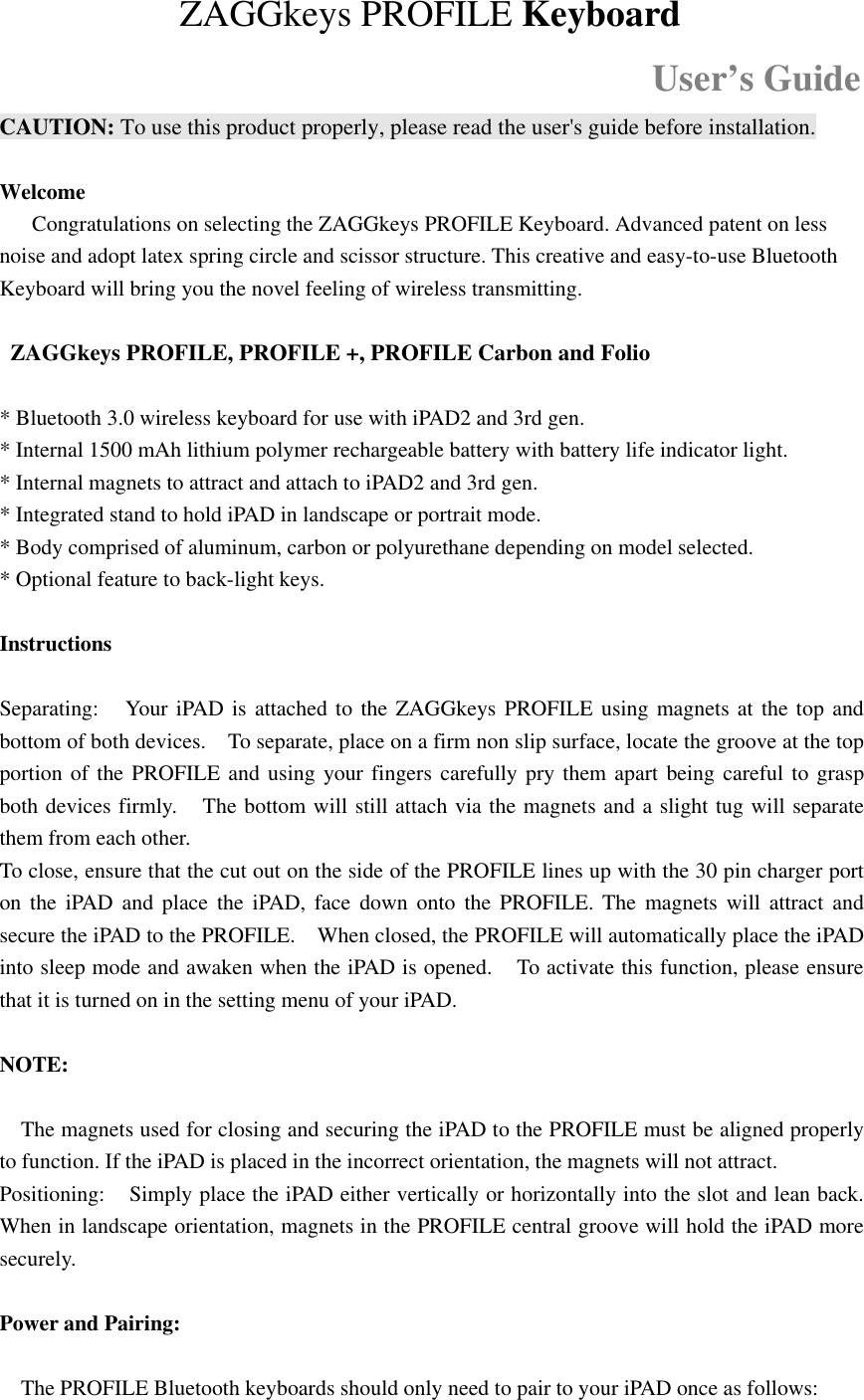 ZAGGkeys PROFILE KeyboardUser’s GuideCAUTION: To use this product properly, please read the user&apos;s guide before installation.WelcomeCongratulations on selecting the ZAGGkeys PROFILE Keyboard. Advanced patent on lessnoise and adopt latex spring circle and scissor structure. This creative and easy-to-use BluetoothKeyboard will bring you the novel feeling of wireless transmitting.ZAGGkeys PROFILE, PROFILE +, PROFILE Carbon and Folio* Bluetooth 3.0 wireless keyboard for use with iPAD2 and 3rd gen.* Internal 1500 mAh lithium polymer rechargeable battery with battery life indicator light.* Internal magnets to attract and attach to iPAD2 and 3rd gen.* Integrated stand to hold iPAD in landscape or portrait mode.* Body comprised of aluminum, carbon or polyurethane depending on model selected.* Optional feature to back-light keys.InstructionsSeparating: Your iPAD is attached to the ZAGGkeys PROFILE using magnets at the top andbottom of both devices. To separate, place on a firm non slip surface, locate the groove at the topportion of the PROFILE and using your fingers carefully pry them apart being careful to graspboth devices firmly. The bottom will still attach via the magnets and a slight tug will separatethem from each other.To close, ensure that the cut out on the side of the PROFILE lines up with the 30 pin charger porton the iPAD and place the iPAD, face down onto the PROFILE. The magnets will attract andsecure the iPAD to the PROFILE. When closed, the PROFILE will automatically place the iPADinto sleep mode and awaken when the iPAD is opened. To activate this function, please ensurethat it is turned on in the setting menu of your iPAD.NOTE:The magnets used for closing and securing the iPAD to the PROFILE must be aligned properlyto function. If the iPAD is placed in the incorrect orientation, the magnets will not attract.Positioning: Simply place the iPAD either vertically or horizontally into the slot and lean back.When in landscape orientation, magnets in the PROFILE central groove will hold the iPAD moresecurely.Power and Pairing:The PROFILE Bluetooth keyboards should only need to pair to your iPAD once as follows: