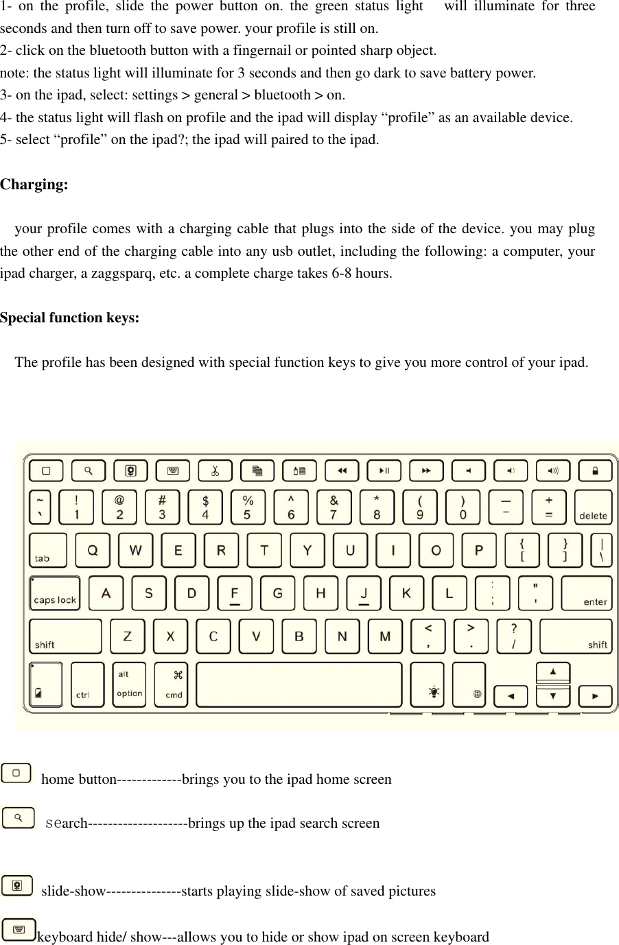 1- on the profile, slide the power button on. the green status light will illuminate for threeseconds and then turn off to save power. your profile is still on.2- click on the bluetooth button with a fingernail or pointed sharp object.note: the status light will illuminate for 3 seconds and then go dark to save battery power.3- on the ipad, select: settings &gt; general &gt; bluetooth &gt; on.4- the status light will flash on profile and the ipad will display “profile” as an available device.5- select “profile” on the ipad?; the ipad will paired to the ipad.Charging:your profile comes with a charging cable that plugs into the side of the device. you may plugthe other end of the charging cable into any usb outlet, including the following: a computer, youripad charger, a zaggsparq, etc. a complete charge takes 6-8 hours.Special function keys:The profile has been designed with special function keys to give you more control of your ipad.home button-------------brings you to the ipad home screensearch--------------------brings up the ipad search screenslide-show---------------starts playing slide-show of saved pictureskeyboard hide/ show---allows you to hide or show ipad on screen keyboard