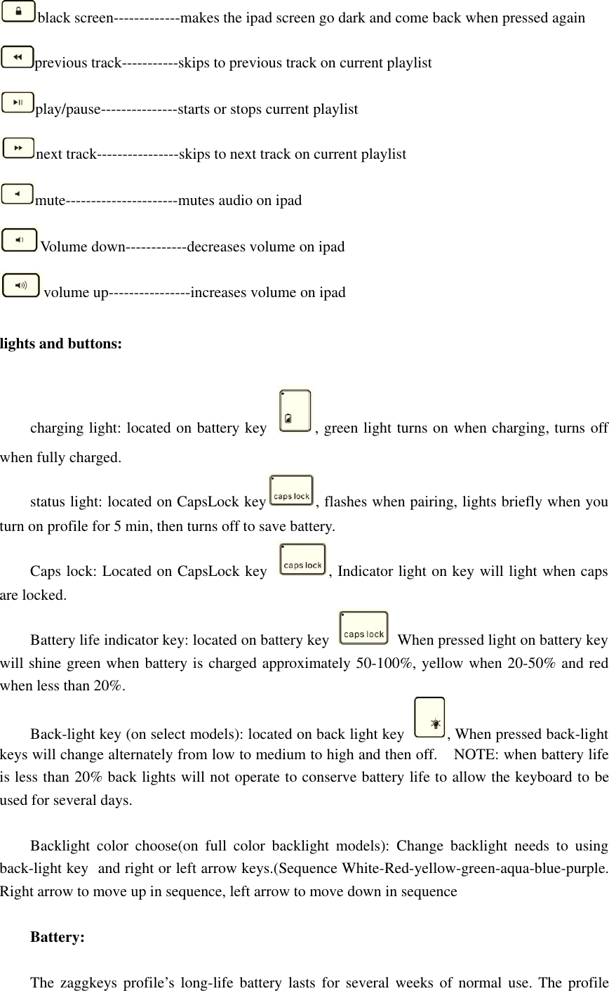 black screen-------------makes the ipad screen go dark and come back when pressed againprevious track-----------skips to previous track on current playlistplay/pause---------------starts or stops current playlistnext track----------------skips to next track on current playlistmute----------------------mutes audio on ipadVolume down------------decreases volume on ipadvolume up----------------increases volume on ipadlights and buttons:charging light: located on battery key , green light turns on when charging, turns offwhen fully charged.status light: located on CapsLock key , flashes when pairing, lights briefly when youturn on profile for 5 min, then turns off to save battery.Caps lock: Located on CapsLock key , Indicator light on key will light when capsare locked.Battery life indicator key: located on battery key When pressed light on battery keywill shine green when battery is charged approximately 50-100%, yellow when 20-50% and redwhen less than 20%.Back-light key (on select models): located on back light key , When pressed back-lightkeys will change alternately from low to medium to high and then off. NOTE: when battery lifeis less than 20% back lights will not operate to conserve battery life to allow the keyboard to beused for several days.Backlight color choose(on full color backlight models): Change backlight needs to usingback-light key and right or left arrow keys.(Sequence White-Red-yellow-green-aqua-blue-purple.Right arrow to move up in sequence, left arrow to move down in sequenceBattery:The zaggkeys profile’s long-life battery lasts for several weeks of normal use. The profile
