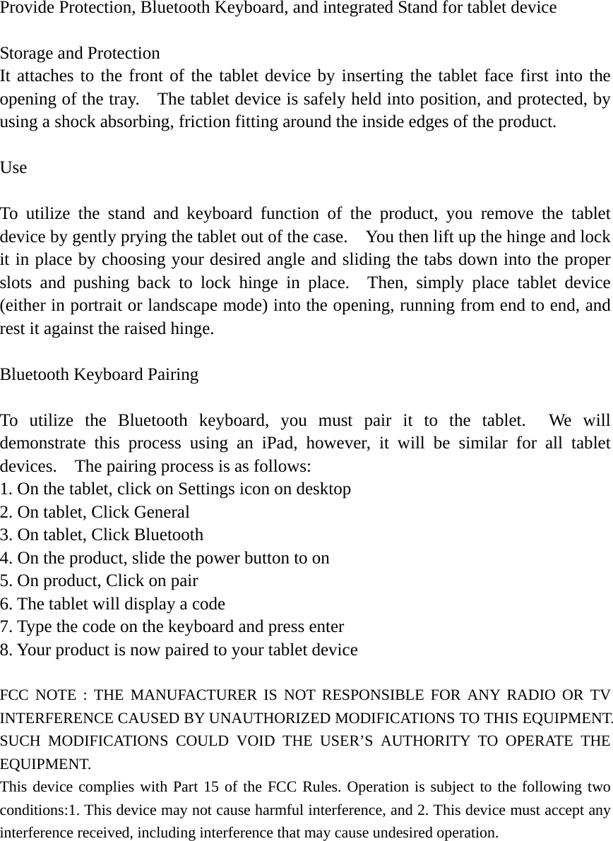 Provide Protection, Bluetooth Keyboard, and integrated Stand for tablet device  Storage and Protection It attaches to the front of the tablet device by inserting the tablet face first into the opening of the tray.    The tablet device is safely held into position, and protected, by using a shock absorbing, friction fitting around the inside edges of the product.  Use  To utilize the stand and keyboard function of the product, you remove the tablet device by gently prying the tablet out of the case.    You then lift up the hinge and lock it in place by choosing your desired angle and sliding the tabs down into the proper slots and pushing back to lock hinge in place.  Then, simply place tablet device (either in portrait or landscape mode) into the opening, running from end to end, and rest it against the raised hinge.  Bluetooth Keyboard Pairing  To utilize the Bluetooth keyboard, you must pair it to the tablet.  We will demonstrate this process using an iPad, however, it will be similar for all tablet devices.    The pairing process is as follows: 1. On the tablet, click on Settings icon on desktop 2. On tablet, Click General 3. On tablet, Click Bluetooth 4. On the product, slide the power button to on 5. On product, Click on pair 6. The tablet will display a code 7. Type the code on the keyboard and press enter 8. Your product is now paired to your tablet device  FCC NOTE : THE MANUFACTURER IS NOT RESPONSIBLE FOR ANY RADIO OR TV INTERFERENCE CAUSED BY UNAUTHORIZED MODIFICATIONS TO THIS EQUIPMENT. SUCH MODIFICATIONS COULD VOID THE USER’S AUTHORITY TO OPERATE THE EQUIPMENT. This device complies with Part 15 of the FCC Rules. Operation is subject to the following two conditions:1. This device may not cause harmful interference, and 2. This device must accept any interference received, including interference that may cause undesired operation. 