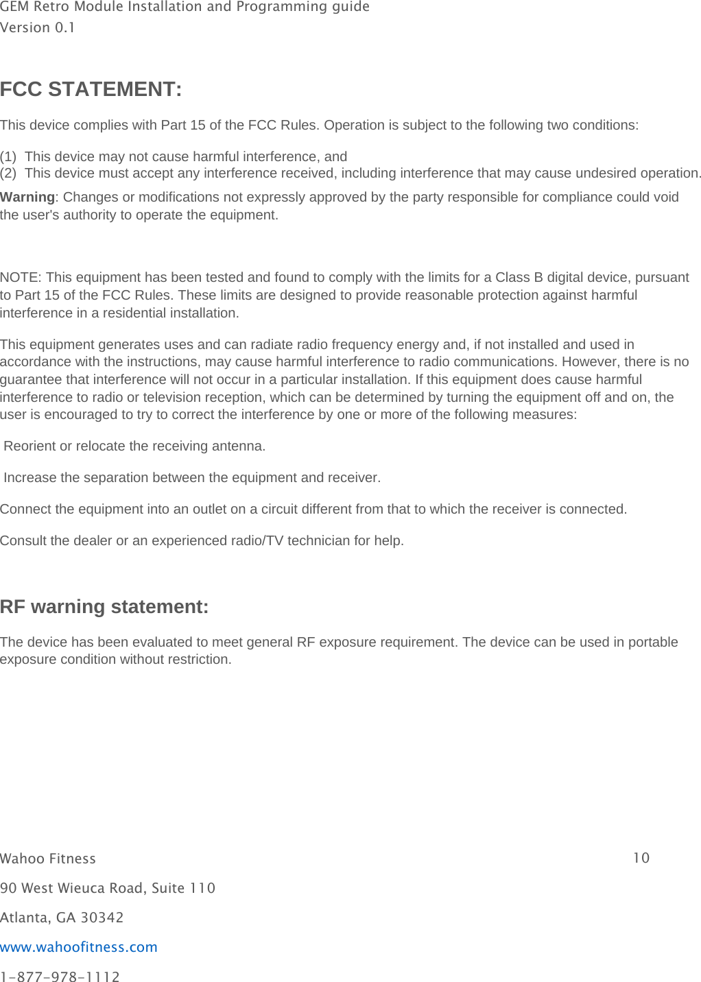 GEM Retro Module Installation and Programming guideVersion 0.1Wahoo Fitness 1090 West Wieuca Road, Suite 110Atlanta, GA 30342www.wahoofitness.com1-877-978-1112FCC STATEMENT:This device complies with Part 15 of the FCC Rules. Operation is subject to the following two conditions:(1)This device maynot cause harmful interference, and(2)This device must accept anyinterference received, includinginterference that maycause undesired operation.Warning: Changes or modifications not expressly approved by the party responsible for compliance could voidthe user&apos;s authority to operate the equipment.NOTE: This equipment has been tested and found to comply with the limits for a Class B digital device, pursuantto Part 15 of the FCC Rules. These limits are designed to provide reasonable protection against harmfulinterference in a residential installation.This equipment generates uses and can radiate radio frequency energy and, if not installed and used inaccordance with the instructions, may cause harmful interference to radio communications. However, there is noguarantee that interference will not occur in a particular installation. If this equipment does cause harmfulinterference to radio or television reception, which can be determined by turning the equipment off and on, theuser is encouraged to try to correct the interference by one or more of the following measures:Reorient or relocate the receiving antenna.Increase the separation between the equipment and receiver.Connect the equipment into an outlet on a circuit different from that to which the receiver is connected.Consult the dealer or an experienced radio/TV technician for help.RF warning statement:The device has been evaluated to meet general RF exposure requirement. The device can be used in portableexposure condition without restriction.