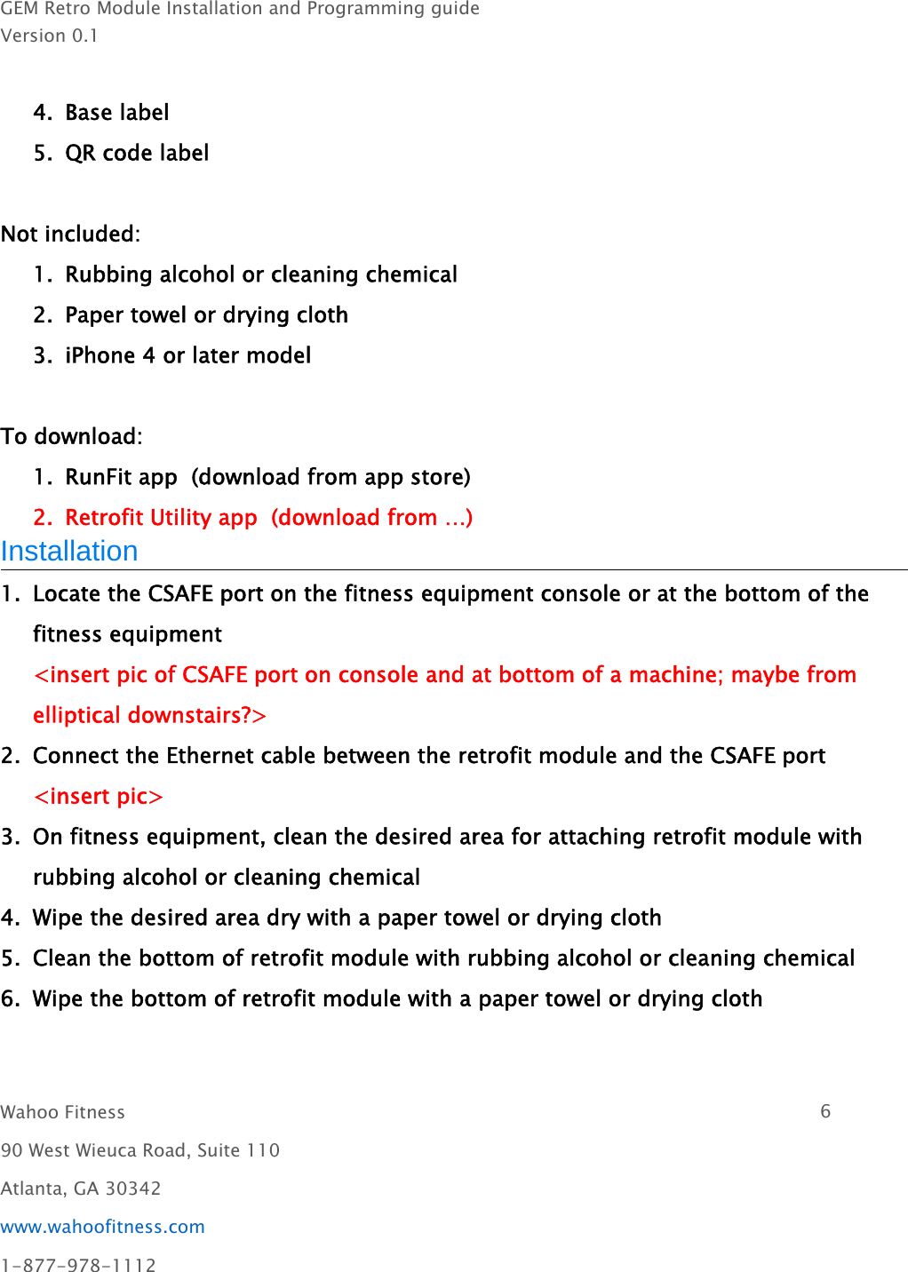 GEM Retro Module Installation and Programming guideVersion 0.1Wahoo Fitness 690 West Wieuca Road, Suite 110Atlanta, GA 30342www.wahoofitness.com1-877-978-11124. Base label5. QR code labelNot included:1. Rubbing alcohol or cleaning chemical2. Paper towel or drying cloth3. iPhone 4 or later modelTo download:1. RunFit app (download from app store)2. Retrofit Utility app (download from …)Installation1. Locate the CSAFE port on the fitness equipment console or at the bottom of thefitness equipment&lt;insert pic of CSAFE port on console and at bottom of a machine; maybe fromelliptical downstairs?&gt;2. Connect the Ethernet cable between the retrofit module and the CSAFE port&lt;insert pic&gt;3. On fitness equipment, clean the desired area for attaching retrofit module withrubbing alcohol or cleaning chemical4. Wipe the desired area dry with a paper towel or drying cloth5. Clean the bottom of retrofit module with rubbing alcohol or cleaning chemical6. Wipe the bottom of retrofit module with a paper towel or drying cloth