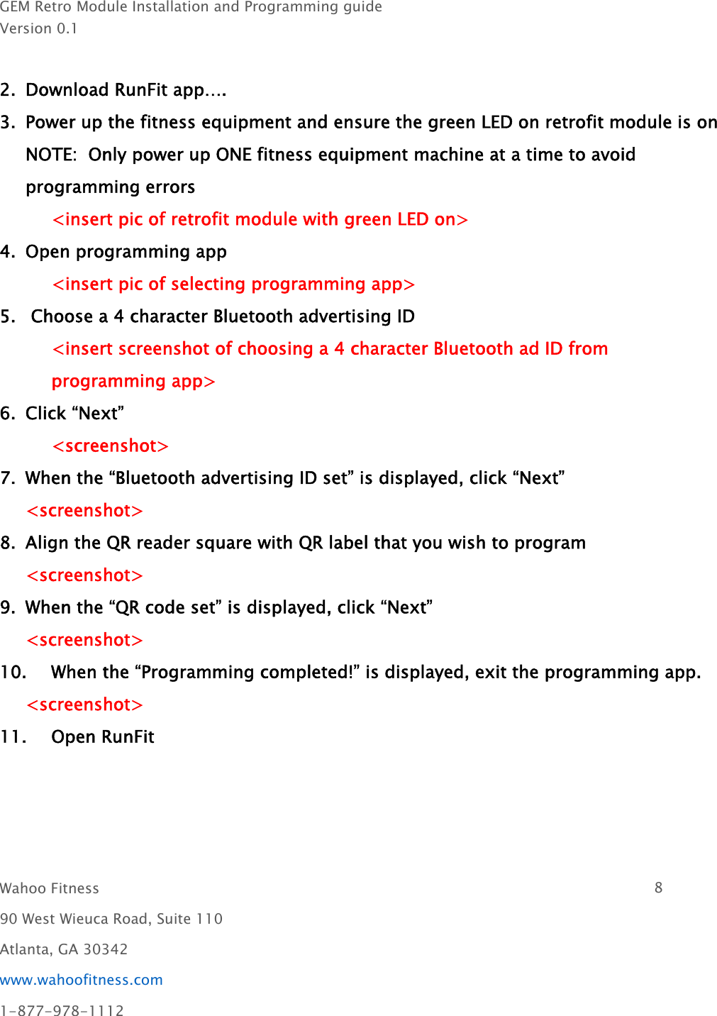 GEM Retro Module Installation and Programming guideVersion 0.1Wahoo Fitness 890 West Wieuca Road, Suite 110Atlanta, GA 30342www.wahoofitness.com1-877-978-11122. Download RunFit app….3. Power up the fitness equipment and ensure the green LED on retrofit module is onNOTE: Only power up ONE fitness equipment machine at a time to avoidprogramming errors&lt;insert pic of retrofit module with green LED on&gt;4. Open programming app&lt;insert pic of selecting programming app&gt;5. Choose a 4 character Bluetooth advertising ID&lt;insert screenshot of choosing a 4 character Bluetooth ad ID fromprogramming app&gt;6. Click “Next”&lt;screenshot&gt;7. When the “Bluetooth advertising ID set” is displayed, click “Next”&lt;screenshot&gt;8. Align the QR reader square with QR label that you wish to program&lt;screenshot&gt;9. When the “QR code set” is displayed, click “Next”&lt;screenshot&gt;10. When the “Programming completed!” is displayed, exit the programming app.&lt;screenshot&gt;11. Open RunFit