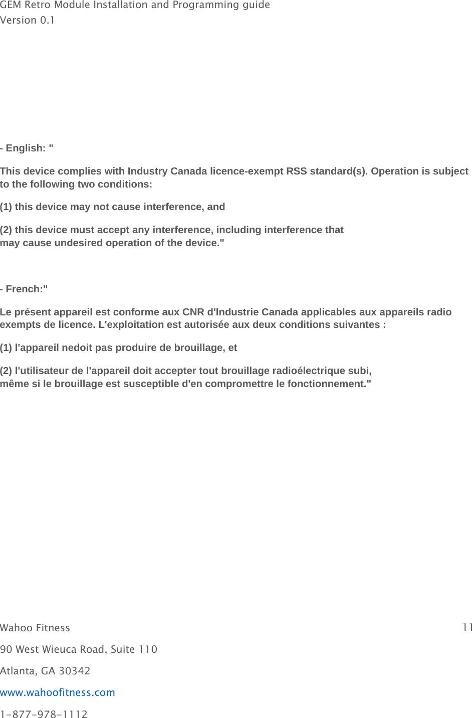 GEM Retro Module Installation and Programming guideVersion 0.1Wahoo Fitness 1190 West Wieuca Road, Suite 110Atlanta, GA 30342www.wahoofitness.com1-877-978-1112- English: &quot;This device complies with Industry Canada licence-exempt RSS standard(s). Operation is subjectto the following two conditions:(1) this device may not cause interference, and(2) this device must accept any interference, including interference thatmay cause undesired operation of the device.&quot;- French:&quot;Le présent appareil est conforme aux CNR d&apos;Industrie Canada applicables aux appareils radioexempts de licence. L&apos;exploitation est autorisée aux deux conditions suivantes :(1) l&apos;appareil nedoit pas produire de brouillage, et(2) l&apos;utilisateur de l&apos;appareil doit accepter tout brouillage radioélectrique subi,même si le brouillage est susceptible d&apos;en compromettre le fonctionnement.&quot;