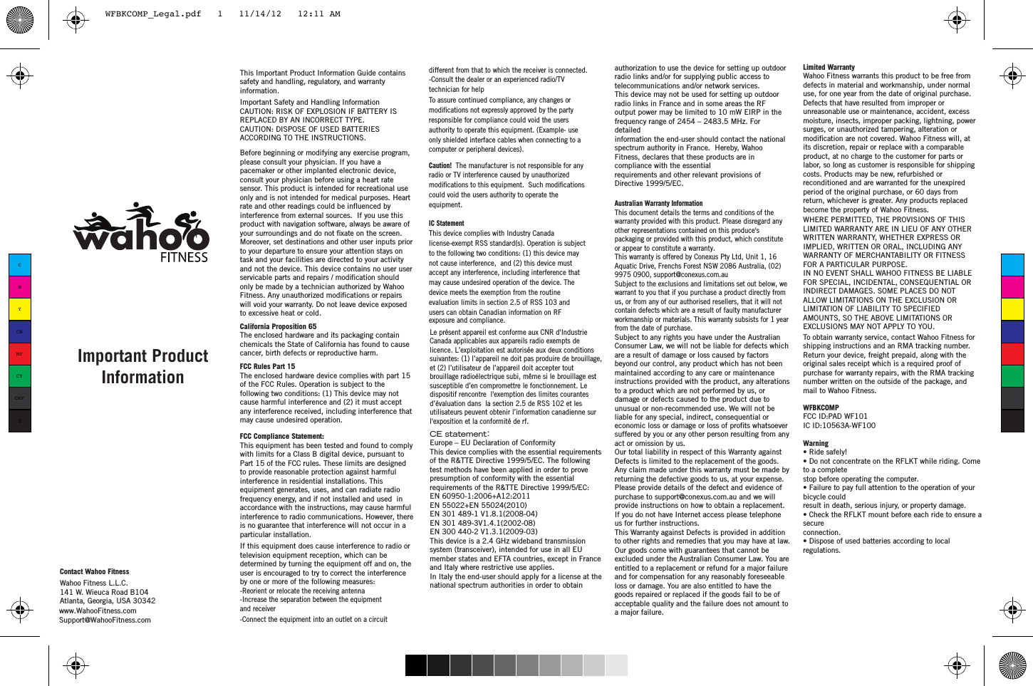 Limited Warranty Wahoo Fitness warrants this product to be free from defects in material and workmanship, under normal use, for one year from the date of original purchase. Defects that have resulted from improper or unreasonable use or maintenance, accident, excess moisture, insects, improper packing, lightning, power surges, or unauthorized tampering, alteration or its discretion, repair or replace with a comparable product, at no charge to the customer for parts or labor, so long as customer is responsible for shipping costs. Products may be new, refurbished or reconditioned and are warranted for the unexpired period of the original purchase, or 60 days from return, whichever is greater. Any products replaced become the property of Wahoo Fitness.WHERE PERMITTED, THE PROVISIONS OF THIS LIMITED WARRANTY ARE IN LIEU OF ANY OTHER WRITTEN WARRANTY, WHETHER EXPRESS OR IMPLIED, WRITTEN OR ORAL, INCLUDING ANY WARRANTY OF MERCHANTABILITY OR FITNESS FOR A PARTICULAR PURPOSE.IN NO EVENT SHALL WAHOO FITNESS BE LIABLE FOR SPECIAL, INCIDENTAL, CONSEQUENTIAL OR INDIRECT DAMAGES. SOME PLACES DO NOT ALLOW LIMITATIONS ON THE EXCLUSION OR LIMITATION OF LIABILITY TO SPECIFIED AMOUNTS, SO THE ABOVE LIMITATIONS OR EXCLUSIONS MAY NOT APPLY TO YOU.To obtain warranty service, contact Wahoo Fitness for shipping instructions and an RMA tracking number. Return your device, freight prepaid, along with the original sales receipt which is a required proof of purchase for warranty repairs, with the RMA tracking number written on the outside of the package, and mail to Wahoo Fitness.Contact Wahoo FitnessWahoo Fitness L.L.C.141 W. Wieuca Road B104Atlanta, Georgia, USA 30342 If this equipment does cause interference to radio or television equipment reception, which can be determined by turning the equipment off and on, the user is encouraged to try to correct the interference by one or more of the following measures: -Reorient or relocate the receiving antenna -Increase the separation between the equipment and receiver-Connect the equipment into an outlet on a circuit different from that to which the receiver is connected.-Consult the dealer or an experienced radio/TV technician for helpTo assure continued compliance, any changes or responsible for compliance could void the users authority to operate this equipment. (Example- use only shielded interface cables when connecting to a computer or peripheral devices).  Caution!  The manufacturer is not responsible for any radio or TV interference caused by unauthorized could void the users authority to operate the equipment.IC StatementThis device complies with Industry Canada license-exempt RSS standard(s). Operation is subject to the following two conditions: (1) this device may not cause interference,  and (2) this device must accept any interference, including interference that may cause undesired operation of the device. The device meets the exemption from the routine evaluation limits in section 2.5 of RSS 103 and users can obtain Canadian information on RF exposure and compliance.This Important Product Information Guide contains safety and handling, regulatory, and warranty information. Important Safety and Handling InformationCAUTION: RISK OF EXPLOSION IF BATTERY IS REPLACED BY AN INCORRECT TYPE.CAUTION: DISPOSE OF USED BATTERIES ACCORDING TO THE INSTRUCTIONS.Before beginning or modifying any exercise program, please consult your physician. If you have a pacemaker or other implanted electronic device, consult your physician before using a heart rate sensor. This product is intended for recreational use only and is not intended for medical purposes. Heart  interference from external sources.  If you use this product with navigation software, always be aware of Moreover, set destinations and other user inputs prior to your departure to ensure your attention stays on task and your facilities are directed to your activity and not the device. This device contains no user user only be made by a technician authorized by Wahoo will void your warranty. Do not leave device exposed to excessive heat or cold.California Proposition 65The enclosed hardware and its packaging contain chemicals the State of California has found to cause cancer, birth defects or reproductive harm.FCC Rules Part 15The enclosed hardware device complies with part 15 of the FCC Rules. Operation is subject to the following two conditions: (1) This device may not cause harmful interference and (2) it must accept any interference received, including interference that may cause undesired operation.FCC Compliance Statement: This equipment has been tested and found to comply with limits for a Class B digital device, pursuant to Part 15 of the FCC rules. These limits are designed to provide reasonable protection against harmful interference in residential installations. This equipment generates, uses, and can radiate radio frequency energy, and if not installed and used  in accordance with the instructions, may cause harmful interference to radio communications. However, there is no guarantee that interference will not occur in a particular installation. Important Product Informationrate and other readings could be inuenced by  your surroundings and do not xate on the screen.servicable parts and repairs / modication shouldFitness. Any unauthorized modications or repairsmodications not expressly approved by the partymodications to this equipment.  Such modicationsLe présent appareil est conformeaux CNRd&apos;Industrie Canada applicables aux appareils radio exempts de licence.L’exploitation est autorisée auxdeux conditions suivantes:(1)l’appareil ne doitpas produire de brouillage,et (2)l’utilisateur de l’appareil doitaccepter tout brouillage radioélectrique subi, même si le brouillage est susceptible d’en compromettre le fonctionnement. Le dispositif rencontre  l&apos;exemption deslimitescourantes d’évaluation dans la section 2.5 deRSS102 etles utilisateurs peuventobtenir l’information canadiennesur l&apos;exposition et la conformité de rf.modication are not covered. Wahoo Fitness will, atwww.WahooFitness.comSupport@WahooFitness.comeconomic loss or damage or loss of prots whatsoever suffered by you or any other person resulting from any act or omission by us.Our total liability in respect of this Warranty against Defects is limited to the replacement of the goods.Any claim made under this warranty must be made by returning the defective goods to us, at your expense. Please provide details of the defect and evidence of purchase to support@conexus.com.au and we will provide instructions on how to obtain a replacement. If you do not have Internet access please telephone us for further instructions.This Warranty against Defects is provided in addition to other rights and remedies that you may have at law. Our goods come with guarantees that cannot be excluded under the Australian Consumer Law. You are entitled to a replacement or refund for a major failure and for compensation for any reasonably foreseeable loss or damage. You are also entitled to have the goods repaired or replaced if the goods fail to be of acceptable quality and the failure does not amount to a major failure. Australian Warranty InformationThis document details the terms and conditions of the warranty provided with this product. Please disregard any other representations contained on this produce&apos;s packaging or provided with this product, which constitute or appear to constitute a warranty.This warranty is offered by Conexus Pty Ltd, Unit 1, 16 Aquatic Drive, Frenchs Forest NSW 2086 Australia, (02) 9975 0900, support@conexus.com.auSubject to the exclusions and limitations set out below, we warrant to you that if you purchase a product directly from us, or from any of our authorised resellers, that it will not contain defects which are a result of faulty manufacturer workmanship or materials. This warranty subsists for 1 year from the date of purchase.Subject to any rights you have under the Australian Consumer Law, we will not be liable for defects which are a result of damage or loss caused by factors beyond our control, any product which has not been maintained according to any care or maintenance instructions provided with the product, any alterations to a product which are not performed by us, or damage or defects caused to the product due to unusual or non-recommended use. We will not be liable for any special, indirect, consequential or CE statement：Europe – EU Declaration of ConformityThis device complies with the essential requirements of the R&amp;TTE Directive 1999/5/EC. The followingtest methods have been applied in order to prove presumption of conformity with the essentialrequirements of the R&amp;TTE Directive 1999/5/EC:EN 60950-1:2006+A12:2011EN 55022+EN 55024(2010)EN 301 489-1 V1.8.1(2008-04)EN 301 489-3V1.4.1(2002-08)EN 300 440-2 V1.3.1(2009-03)This device is a 2.4 GHz wideband transmission system (transceiver), intended for use in all EUmember states and EFTA countries, except in France and Italy where restrictive use applies.In Italy the end-user should apply for a license at the national spectrum authorities in order to obtainauthorization to use the device for setting up outdoor radio links and/or for supplying public access totelecommunications and/or network services.This device may not be used for setting up outdoor radio links in France and in some areas the RFoutput power may be limited to 10 mW EIRP in the frequency range of 2454 – 2483.5 MHz. For detailedinformation the end-user should contact the national spectrum authority in France.  Hereby, Wahoo Fitness, declares that these products are in compliance with the essentialrequirements and other relevant provisions of Directive 1999/5/EC.WFBKCOMPFCC ID:PAD WF101IC ID:10563A-WF100Warning• Ride safely!• Do not concentrate on the RFLKT while riding. Come to a completestop before operating the computer.• Failure to pay full attention to the operation of your bicycle couldresult in death, serious injury, or property damage.• Check the RFLKT mount before each ride to ensure a secureconnection.• Dispose of used batteries according to local regulations.CMYCMMYCYCMYKWFBKCOMP_Legal.pdf   1   11/14/12   12:11 AM