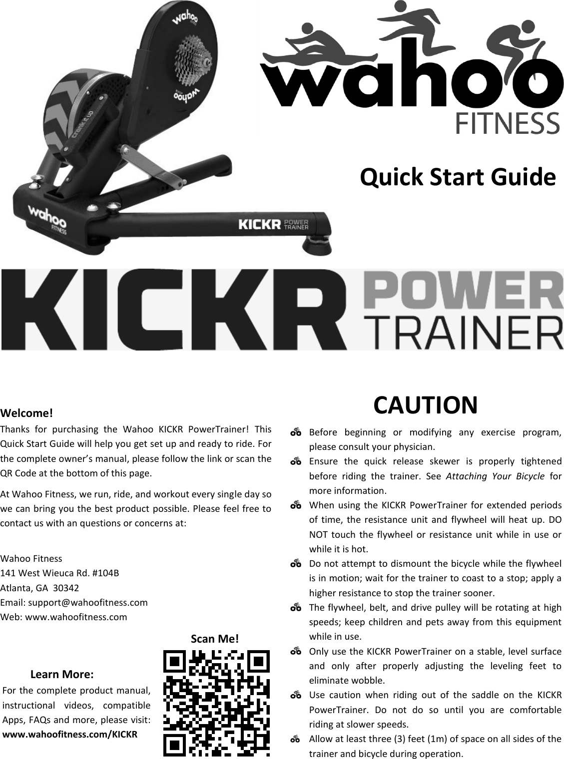                      Welcome! Thanks  for  purchasing  the  Wahoo  KICKR  PowerTrainer!  This Quick Start Guide will help you get set up and ready to ride. For the complete owner’s manual, please follow the link or scan the QR Code at the bottom of this page. At Wahoo Fitness, we run, ride, and workout every single day so we can bring you the best product possible. Please feel free to contact us with an questions or concerns at:   Wahoo Fitness 141 West Wieuca Rd. #104B Atlanta, GA  30342 Email: support@wahoofitness.com Web: www.wahoofitness.com CAUTION  Before  beginning  or  modifying  any  exercise  program, please consult your physician.  Ensure  the  quick  release  skewer  is  properly  tightened before  riding  the  trainer.  See  Attaching  Your  Bicycle  for more information.  When  using  the  KICKR PowerTrainer  for  extended  periods of  time, the resistance  unit  and  flywheel  will  heat  up.  DO NOT  touch  the  flywheel  or  resistance  unit  while  in  use  or while it is hot.  Do not attempt to dismount the bicycle while the flywheel is in motion; wait for the trainer to coast to a stop; apply a higher resistance to stop the trainer sooner.  The flywheel, belt, and drive pulley will be rotating at high speeds; keep children and pets  away  from this  equipment while in use.  Only use the KICKR PowerTrainer on a stable, level surface and  only  after  properly  adjusting  the  leveling  feet  to eliminate wobble.  Use  caution  when  riding  out  of  the  saddle  on  the  KICKR PowerTrainer.  Do  not  do  so  until  you  are  comfortable riding at slower speeds.   Allow at least three (3) feet (1m) of space on all sides of the trainer and bicycle during operation. Learn More: For the complete product manual, instructional  videos,  compatible Apps, FAQs and more, please visit: www.wahoofitness.com/KICKR Scan Me! Quick Start Guide 