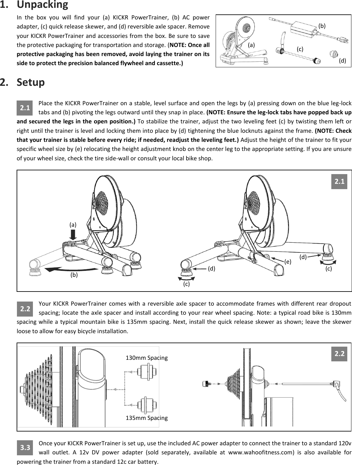 1. Unpacking In  the  box  you  will  find  your  (a)  KICKR  PowerTrainer,  (b)  AC  power adapter, (c) quick release skewer, and (d) reversible axle spacer. Remove your KICKR PowerTrainer and accessories from the box. Be sure to save the protective packaging for transportation and storage. (NOTE: Once all protective packaging has been removed, avoid laying the trainer on its side to protect the precision balanced flywheel and cassette.) 2. Setup Place the KICKR PowerTrainer on a stable, level surface and open the legs by (a) pressing down on the blue leg-lock tabs and (b) pivoting the legs outward until they snap in place. (NOTE: Ensure the leg-lock tabs have popped back up and secured the legs in the open position.) To stabilize the trainer, adjust the two leveling feet (c) by twisting them left or right until the trainer is level and locking them into place by (d) tightening the blue locknuts against the frame. (NOTE: Check that your trainer is stable before every ride; if needed, readjust the leveling feet.) Adjust the height of the trainer to fit your specific wheel size by (e) relocating the height adjustment knob on the center leg to the appropriate setting. If you are unsure of your wheel size, check the tire side-wall or consult your local bike shop.  Your  KICKR  PowerTrainer  comes with  a  reversible  axle  spacer  to  accommodate  frames with  different  rear  dropout spacing; locate the axle spacer and install according to your rear wheel spacing. Note: a typical road bike is 130mm spacing while a typical  mountain bike is 135mm spacing. Next, install the quick release skewer as shown; leave the  skewer loose to allow for easy bicycle installation.  Once your KICKR PowerTrainer is set up, use the included AC power adapter to connect the trainer to a standard 120v wall  outlet.  A  12v  DV  power  adapter  (sold  separately,  available  at  www.wahoofitness.com)  is  also  available  for powering the trainer from a standard 12c car battery. 130mm Spacing    135mm Spacing 2.2 (a) (b) (d) (c) (c) (d) (e) 2.1 (a) (c) (d) (b) 2.2 2.1 3.3 