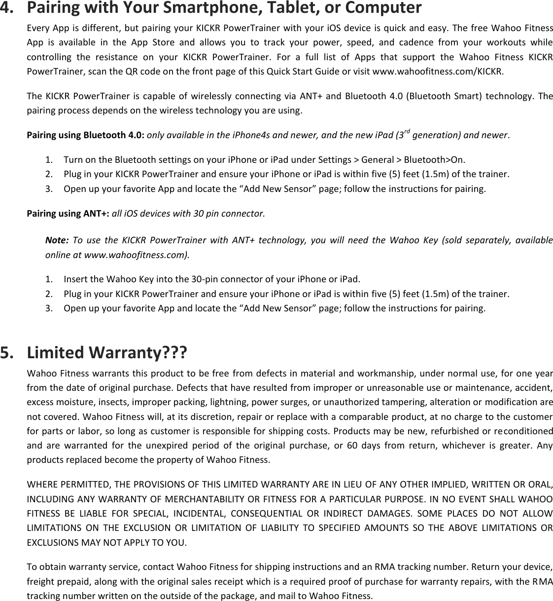 4. Pairing with Your Smartphone, Tablet, or Computer Every App is different, but pairing your KICKR PowerTrainer with your iOS device is quick and easy. The free Wahoo Fitness App  is  available  in  the  App  Store  and  allows  you  to  track  your  power,  speed,  and  cadence  from  your  workouts  while controlling  the  resistance  on  your  KICKR  PowerTrainer.  For  a  full  list  of  Apps  that  support  the  Wahoo  Fitness  KICKR PowerTrainer, scan the QR code on the front page of this Quick Start Guide or visit www.wahoofitness.com/KICKR.  The KICKR PowerTrainer is capable of  wirelessly connecting  via  ANT+ and  Bluetooth 4.0 (Bluetooth Smart) technology. The pairing process depends on the wireless technology you are using.  Pairing using Bluetooth 4.0: only available in the iPhone4s and newer, and the new iPad (3rd generation) and newer. 1. Turn on the Bluetooth settings on your iPhone or iPad under Settings &gt; General &gt; Bluetooth&gt;On. 2. Plug in your KICKR PowerTrainer and ensure your iPhone or iPad is within five (5) feet (1.5m) of the trainer. 3. Open up your favorite App and locate the “Add New Sensor” page; follow the instructions for pairing. Pairing using ANT+: all iOS devices with 30 pin connector. Note:  To  use  the  KICKR  PowerTrainer  with  ANT+  technology,  you  will  need  the  Wahoo  Key  (sold  separately,  available online at www.wahoofitness.com). 1. Insert the Wahoo Key into the 30-pin connector of your iPhone or iPad. 2. Plug in your KICKR PowerTrainer and ensure your iPhone or iPad is within five (5) feet (1.5m) of the trainer. 3. Open up your favorite App and locate the “Add New Sensor” page; follow the instructions for pairing. 5. Limited Warranty??? Wahoo Fitness warrants this product to be free  from defects in material and workmanship, under normal use, for one year from the date of original purchase. Defects that have resulted from improper or unreasonable use or maintenance, accident, excess moisture, insects, improper packing, lightning, power surges, or unauthorized tampering, alteration or modification are not covered. Wahoo Fitness will, at its discretion, repair or replace with a comparable product, at no charge to the customer for parts or labor, so long as customer is responsible for shipping costs. Products may be new, refurbished or reconditioned and  are  warranted  for  the  unexpired  period  of  the  original  purchase,  or  60  days  from  return,  whichever  is  greater.  Any products replaced become the property of Wahoo Fitness. WHERE PERMITTED, THE PROVISIONS OF THIS LIMITED WARRANTY ARE IN LIEU OF ANY OTHER IMPLIED, WRITTEN OR ORAL, INCLUDING ANY WARRANTY OF MERCHANTABILITY OR FITNESS FOR A PARTICULAR PURPOSE. IN NO EVENT SHALL WAHOO FITNESS  BE  LIABLE  FOR  SPECIAL,  INCIDENTAL,  CONSEQUENTIAL  OR  INDIRECT  DAMAGES.  SOME  PLACES  DO  NOT  ALLOW LIMITATIONS  ON  THE  EXCLUSION  OR  LIMITATION  OF  LIABILITY  TO  SPECIFIED  AMOUNTS  SO  THE  ABOVE  LIMITATIONS  OR EXCLUSIONS MAY NOT APPLY TO YOU. To obtain warranty service, contact Wahoo Fitness for shipping instructions and an RMA tracking number. Return your device, freight prepaid, along with the original sales receipt which is a required proof of purchase for warranty repairs, with the RMA tracking number written on the outside of the package, and mail to Wahoo Fitness. 