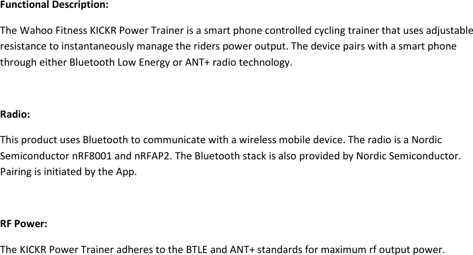 Functional Description:The Wahoo Fitness KICKR Power Trainer is a smart phone controlled cycling trainer that uses adjustableresistance to instantaneously manage the riders power output. The device pairs with a smart phonethrough either Bluetooth Low Energy or ANT+ radio technology.Radio:This product uses Bluetooth to communicate with a wireless mobile device. The radio is a NordicSemiconductor nRF8001 and nRFAP2. The Bluetooth stack is also provided by Nordic Semiconductor.Pairing is initiated by the App.RF Power:The KICKR Power Trainer adheres to the BTLE and ANT+ standards for maximum rf output power.