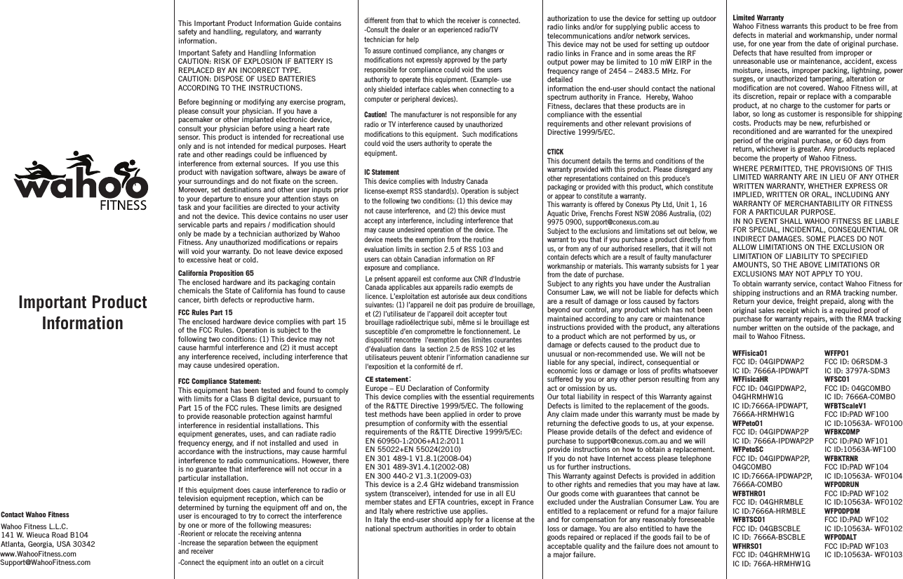 Limited Warranty Wahoo Fitness warrants this product to be free from defects in material and workmanship, under normal use, for one year from the date of original purchase. Defects that have resulted from improper or unreasonable use or maintenance, accident, excess moisture, insects, improper packing, lightning, power surges, or unauthorized tampering, alteration or its discretion, repair or replace with a comparable product, at no charge to the customer for parts or labor, so long as customer is responsible for shipping costs. Products may be new, refurbished or reconditioned and are warranted for the unexpired period of the original purchase, or 60 days from return, whichever is greater. Any products replaced become the property of Wahoo Fitness.WHERE PERMITTED, THE PROVISIONS OF THIS LIMITED WARRANTY ARE IN LIEU OF ANY OTHER WRITTEN WARRANTY, WHETHER EXPRESS OR IMPLIED, WRITTEN OR ORAL, INCLUDING ANY WARRANTY OF MERCHANTABILITY OR FITNESS FOR A PARTICULAR PURPOSE.IN NO EVENT SHALL WAHOO FITNESS BE LIABLE FOR SPECIAL, INCIDENTAL, CONSEQUENTIAL OR INDIRECT DAMAGES. SOME PLACES DO NOT ALLOW LIMITATIONS ON THE EXCLUSION OR LIMITATION OF LIABILITY TO SPECIFIED AMOUNTS, SO THE ABOVE LIMITATIONS OR EXCLUSIONS MAY NOT APPLY TO YOU.To obtain warranty service, contact Wahoo Fitness for shipping instructions and an RMA tracking number. Return your device, freight prepaid, along with the original sales receipt which is a required proof of purchase for warranty repairs, with the RMA tracking number written on the outside of the package, and mail to Wahoo Fitness.Contact Wahoo FitnessWahoo Fitness L.L.C.141 W. Wieuca Road B104Atlanta, Georgia, USA 30342 If this equipment does cause interference to radio or television equipment reception, which can be determined by turning the equipment off and on, the user is encouraged to try to correct the interference by one or more of the following measures: -Reorient or relocate the receiving antenna -Increase the separation between the equipment and receiver-Connect the equipment into an outlet on a circuit different from that to which the receiver is connected.-Consult the dealer or an experienced radio/TV technician for helpTo assure continued compliance, any changes or responsible for compliance could void the users authority to operate this equipment. (Example- use only shielded interface cables when connecting to a computer or peripheral devices).  Caution!  The manufacturer is not responsible for any radio or TV interference caused by unauthorized could void the users authority to operate the equipment.IC StatementThis device complies with Industry Canada license-exempt RSS standard(s). Operation is subject to the following two conditions: (1) this device may not cause interference,  and (2) this device must accept any interference, including interference that may cause undesired operation of the device. The device meets the exemption from the routine evaluation limits in section 2.5 of RSS 103 and users can obtain Canadian information on RF exposure and compliance.This Important Product Information Guide contains safety and handling, regulatory, and warranty information. Important Safety and Handling InformationCAUTION: RISK OF EXPLOSION IF BATTERY IS REPLACED BY AN INCORRECT TYPE.CAUTION: DISPOSE OF USED BATTERIES ACCORDING TO THE INSTRUCTIONS.Before beginning or modifying any exercise program, please consult your physician. If you have a pacemaker or other implanted electronic device, consult your physician before using a heart rate sensor. This product is intended for recreational use only and is not intended for medical purposes. Heart  interference from external sources.  If you use this product with navigation software, always be aware of Moreover, set destinations and other user inputs prior to your departure to ensure your attention stays on task and your facilities are directed to your activity and not the device. This device contains no user user only be made by a technician authorized by Wahoo will void your warranty. Do not leave device exposed to excessive heat or cold.California Proposition 65The enclosed hardware and its packaging contain chemicals the State of California has found to cause cancer, birth defects or reproductive harm.FCC Rules Part 15The enclosed hardware device complies with part 15 of the FCC Rules. Operation is subject to the following two conditions: (1) This device may not cause harmful interference and (2) it must accept any interference received, including interference that may cause undesired operation.FCC Compliance Statement: This equipment has been tested and found to comply with limits for a Class B digital device, pursuant to Part 15 of the FCC rules. These limits are designed to provide reasonable protection against harmful interference in residential installations. This equipment generates, uses, and can radiate radio frequency energy, and if not installed and used  in accordance with the instructions, may cause harmful interference to radio communications. However, there is no guarantee that interference will not occur in a particular installation. Important Product Informationrate and other readings could be inuenced by  your surroundings and do not xate on the screen.servicable parts and repairs / modication shouldFitness. Any unauthorized modications or repairsmodications not expressly approved by the partymodications to this equipment.  Such modicationsLe présent appareil est conformeaux CNRd&apos;Industrie Canada applicables aux appareils radio exempts de licence.L’exploitation est autorisée auxdeux conditions suivantes:(1)l’appareil ne doitpas produire de brouillage,et (2)l’utilisateur de l’appareil doitaccepter tout brouillage radioélectrique subi, même si le brouillage est susceptible d’en compromettre le fonctionnement. Le dispositif rencontre  l&apos;exemption deslimitescourantes d’évaluation dans la section 2.5 deRSS102 etles utilisateurs peuventobtenir l’information canadiennesur l&apos;exposition et la conformité de rf.modication are not covered. Wahoo Fitness will, atwww.WahooFitness.comSupport@WahooFitness.comeconomic loss or damage or loss of prots whatsoever suffered by you or any other person resulting from any act or omission by us.Our total liability in respect of this Warranty against Defects is limited to the replacement of the goods.Any claim made under this warranty must be made by returning the defective goods to us, at your expense. Please provide details of the defect and evidence of purchase to support@conexus.com.au and we will provide instructions on how to obtain a replacement. If you do not have Internet access please telephone us for further instructions.This Warranty against Defects is provided in addition to other rights and remedies that you may have at law. Our goods come with guarantees that cannot be excluded under the Australian Consumer Law. You are entitled to a replacement or refund for a major failure and for compensation for any reasonably foreseeable loss or damage. You are also entitled to have the goods repaired or replaced if the goods fail to be of acceptable quality and the failure does not amount to a major failure. CTICKThis document details the terms and conditions of the warranty provided with this product. Please disregard any other representations contained on this produce&apos;s packaging or provided with this product, which constitute or appear to constitute a warranty.This warranty is offered by Conexus Pty Ltd, Unit 1, 16 Aquatic Drive, Frenchs Forest NSW 2086 Australia, (02) 9975 0900, support@conexus.com.auSubject to the exclusions and limitations set out below, we warrant to you that if you purchase a product directly from us, or from any of our authorised resellers, that it will not contain defects which are a result of faulty manufacturer workmanship or materials. This warranty subsists for 1 year from the date of purchase.Subject to any rights you have under the Australian Consumer Law, we will not be liable for defects which are a result of damage or loss caused by factors beyond our control, any product which has not been maintained according to any care or maintenance instructions provided with the product, any alterations to a product which are not performed by us, or damage or defects caused to the product due to unusual or non-recommended use. We will not be liable for any special, indirect, consequential or CE statement：Europe – EU Declaration of ConformityThis device complies with the essential requirements of the R&amp;TTE Directive 1999/5/EC. The followingtest methods have been applied in order to prove presumption of conformity with the essentialrequirements of the R&amp;TTE Directive 1999/5/EC:EN 60950-1:2006+A12:2011EN 55022+EN 55024(2010)EN 301 489-1 V1.8.1(2008-04)EN 301 489-3V1.4.1(2002-08)EN 300 440-2 V1.3.1(2009-03)This device is a 2.4 GHz wideband transmission system (transceiver), intended for use in all EUmember states and EFTA countries, except in France and Italy where restrictive use applies.In Italy the end-user should apply for a license at the national spectrum authorities in order to obtainauthorization to use the device for setting up outdoor radio links and/or for supplying public access totelecommunications and/or network services.This device may not be used for setting up outdoor radio links in France and in some areas the RFoutput power may be limited to 10 mW EIRP in the frequency range of 2454 – 2483.5 MHz. For detailedinformation the end-user should contact the national spectrum authority in France.  Hereby, Wahoo Fitness, declares that these products are in compliance with the essentialrequirements and other relevant provisions of Directive 1999/5/EC.WFFisica01FCC ID: 04GIPDWAP2IC ID: 7666A-IPDWAPTWFFisicaHRFCC ID: 04GIPDWAP2, 04GHRMHW1GIC ID:7666A-IPDWAPT, 7666A-HRMHW1GWFPeto01FCC ID: 04GIPDWAP2PIC ID: 7666A-IPDWAP2PWFPetoSCFCC ID: 04GIPDWAP2P, 04GCOMBOIC ID:7666A-IPDWAP2P, 7666A-COMBOWFBTHR01FCC ID: O4GHRMBLEIC ID:7666A-HRMBLEWFBTSC01FCC ID: 04GBSCBLEIC ID: 7666A-BSCBLEWFHRS01FCC ID: 04GHRMHW1GIC ID: 766A-HRMHW1GWFFP01FCC ID: 06RSDM-3IC ID: 3797A-SDM3WFSC01FCC ID: 04GCOMBOIC ID: 7666A-COMBOWFBTScaleV1FCC ID:PAD WF100IC ID:10563A- WF0100WFBKCOMPFCC ID:PAD WF101IC ID:10563A-WF100WFBKTRNRFCC ID:PAD WF104IC ID:10563A- WF0104WFPODRUNFCC ID:PAD WF102IC ID:10563A- WF0102WFPODPDMFCC ID:PAD WF102IC ID:10563A- WF0102WFPODALTFCC ID:PAD WF103IC ID:10563A- WF0103