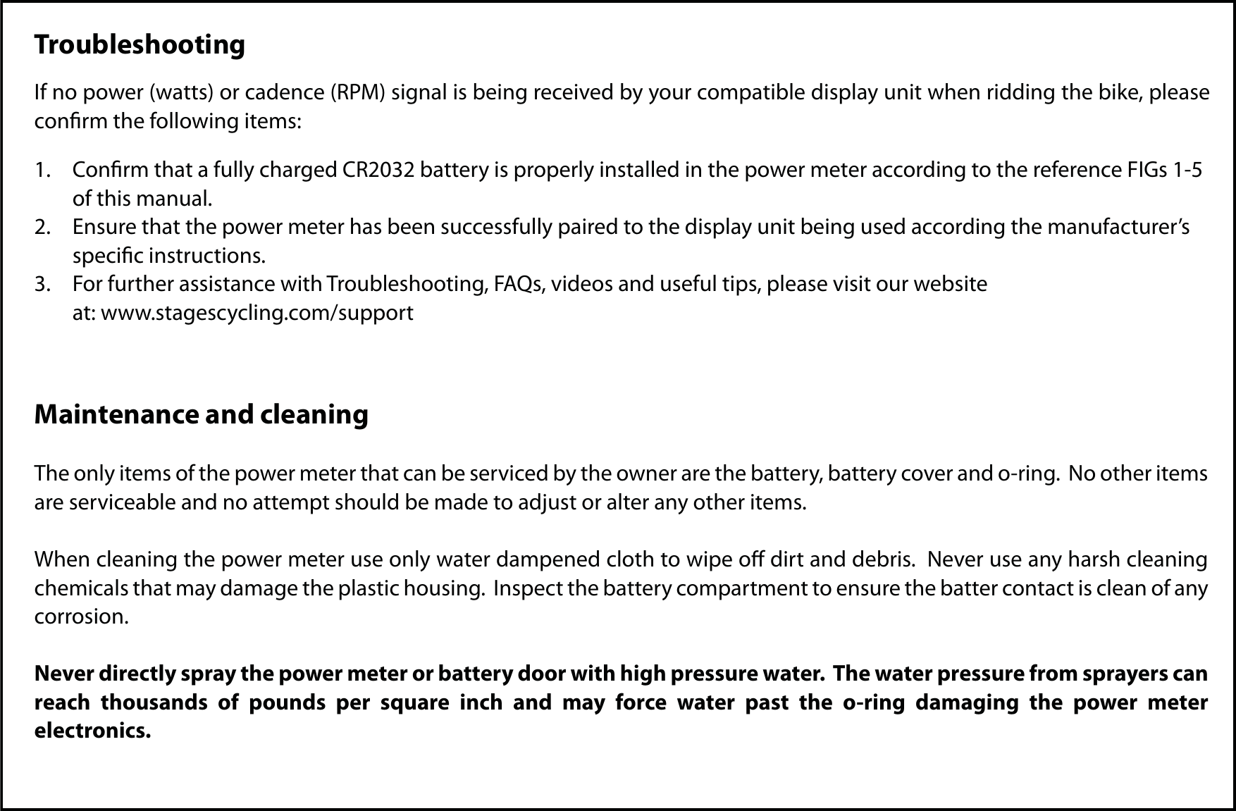 TroubleshootingIf no power (watts) or cadence (RPM) signal is being received by your compatible display unit when ridding the bike, please conrm the following items:1.  Conrm that a fully charged CR2032 battery is properly installed in the power meter according to the reference FIGs 1-5   of this manual.2.  Ensure that the power meter has been successfully paired to the display unit being used according the manufacturer’s   specic instructions.3.  For further assistance with Troubleshooting, FAQs, videos and useful tips, please visit our website  at: www.stagescycling.com/supportMaintenance and cleaningThe only items of the power meter that can be serviced by the owner are the battery, battery cover and o-ring.  No other items are serviceable and no attempt should be made to adjust or alter any other items. When cleaning the power meter use only water dampened cloth to wipe o dirt and debris.  Never use any harsh cleaning chemicals that may damage the plastic housing.  Inspect the battery compartment to ensure the batter contact is clean of any corrosion.  Never directly spray the power meter or battery door with high pressure water.  The water pressure from sprayers can reach thousands of pounds per square inch and may force water past the o-ring damaging the power meter electronics.