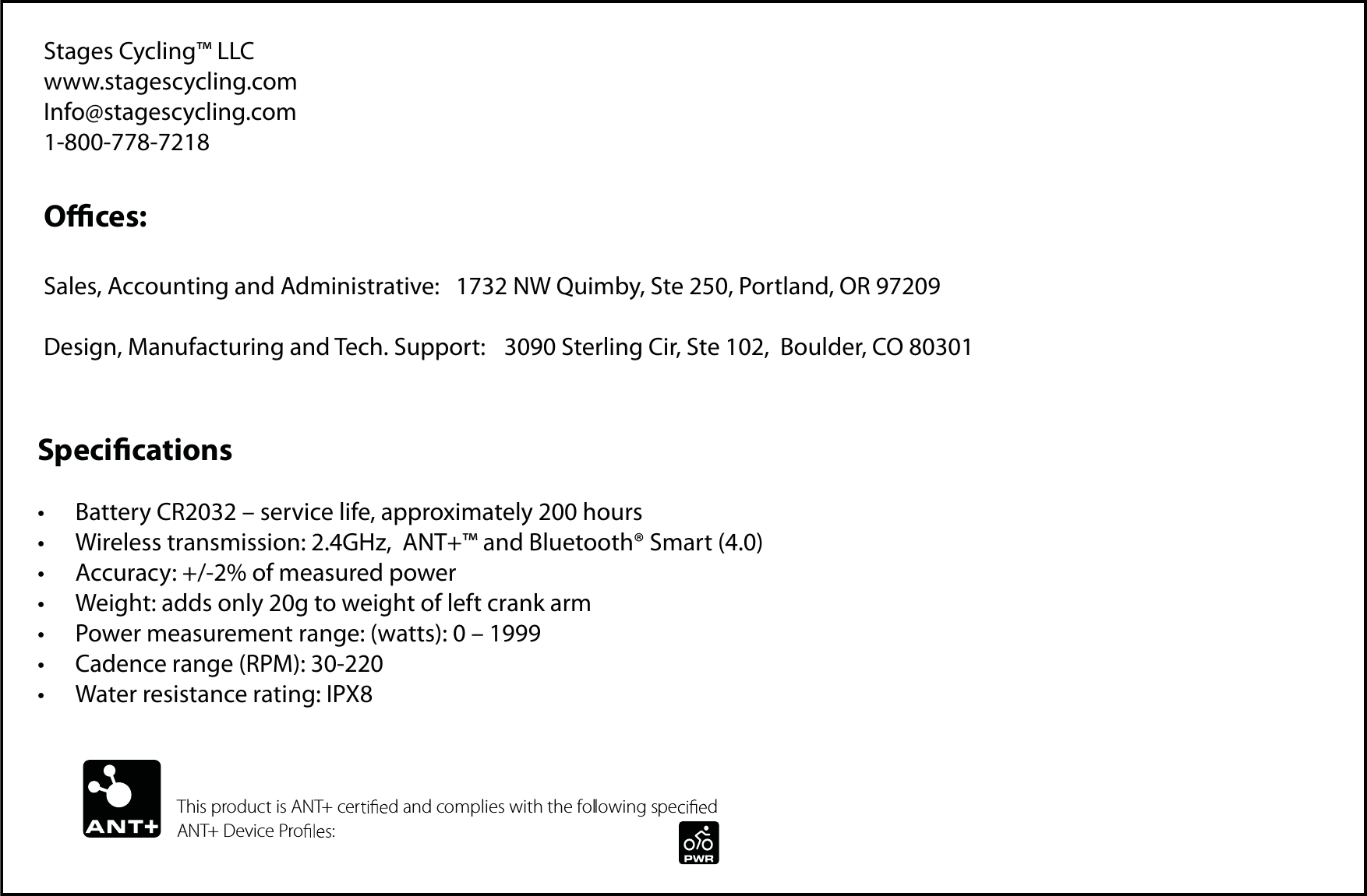 Stages Cycling™ LLC       www.stagescycling.comInfo@stagescycling.com1-800-778-7218Oces:Sales, Accounting and Administrative:   1732 NW Quimby, Ste 250, Portland, OR 97209Design, Manufacturing and Tech. Support:   3090 Sterling Cir, Ste 102,  Boulder, CO 80301Specicationst #BUUFSZ$3oTFSWJDFMJGFBQQSPYJNBUFMZIPVSTt 8JSFMFTTUSBOTNJTTJPO()[&quot;/5BOE#MVFUPPUI¥4NBSUt &quot;DDVSBDZPGNFBTVSFEQPXFSt 8FJHIUBEETPOMZHUPXFJHIUPGMFGUDSBOLBSNt 1PXFSNFBTVSFNFOUSBOHFXBUUTot $BEFODFSBOHF31.t 8BUFSSFTJTUBODFSBUJOH*19This product is ANT+ cer d and complies with the following spe d ANT+ Device Pro :
