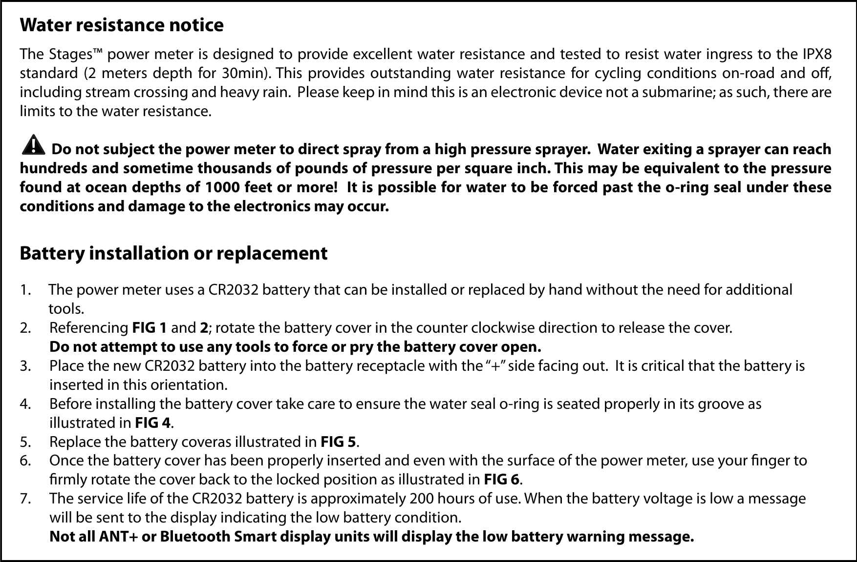 Water resistance noticeThe Stages™ power meter is designed to provide excellent water resistance and tested to resist water ingress to the IPX8 standard (2 meters depth for 30min). This provides outstanding water resistance for cycling conditions on-road and o, including stream crossing and heavy rain.  Please keep in mind this is an electronic device not a submarine; as such, there are limits to the water resistance.           Do not subject the power meter to direct spray from a high pressure sprayer.  Water exiting a sprayer can reach hundreds and sometime thousands of pounds of pressure per square inch. This may be equivalent to the pressure found at ocean depths of 1000 feet or more!  It is possible for water to be forced past the o-ring seal under these conditions and damage to the electronics may occur.Battery installation or replacement1.  The power meter uses a CR2032 battery that can be installed or replaced by hand without the need for additional  tools.2. Referencing FIG 1 and 2; rotate the battery cover in the counter clockwise direction to release the cover.  Do not attempt to use any tools to force or pry the battery cover open.3.  Place the new CR2032 battery into the battery receptacle with the “+” side facing out.  It is critical that the battery is    inserted in this orientation.4.  Before installing the battery cover take care to ensure the water seal o-ring is seated properly in its groove as  illustrated in FIG 4.5.  Replace the battery coveras illustrated in FIG 5.  6.  Once the battery cover has been properly inserted and even with the surface of the power meter, use your nger to   rmly rotate the cover back to the locked position as illustrated in FIG 6.7.  The service life of the CR2032 battery is approximately 200 hours of use. When the battery voltage is low a message   will be sent to the display indicating the low battery condition. Not all ANT+ or Bluetooth Smart display units will display the low battery warning message.