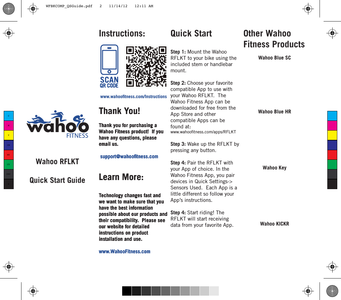 Wahoo RFLKTQuick Start Guidewww.wahootness.com/InstructionsThank You!Thank you for purchasing a Wahoo Fitness product!  If you have any questions, please email us. support@wahootness.comLearn More:Technology changes fast and we want to make sure that you have the best information possible about our products and their compatibility.  Please see our website for detailed instructions on product installation and use. www.WahooFitness.comInstructions: Other Wahoo Fitness ProductsWahoo KeyWahoo KICKRWahoo Blue SCThank You!Thank you for purchasing a Wahoo Fitness product!  If you have any questions, please email us. support@wahootness.comLearn More:Technology changes fast and we want to make sure that you have the best information possible about our products and their compatibility.  Please see our website for detailed instructions on product installation and use. www.WahooFitness.comThank You!Thank you for purchasing a Wahoo Fitness product!  If you have any questions, please email us. support@wahootness.comLearn More:Technology changes fast and we want to make sure that you have the best information possible about our products and their compatibility.  Please see our website for detailed instructions on product installation and use. www.WahooFitness.comQuick StartStep 1: Mount the Wahoo RFLKT to your bike using the included stem or handlebar mount.Step 2: Choose your favorite compatible App to use with your Wahoo RFLKT.  The Wahoo Fitness App can be downloaded for free from the App Store and other compatible Apps can be found at: www.wahootness.com/apps/RFLKT Step 3: Wake up the RFLKT by pressing any button.  Step 4: Pair the RFLKT with your App of choice. In the Wahoo Fitness App, you pair devices in Quick Settings-&gt; Sensors Used.  Each App is a little different so follow your App’s instructions.Step 4: Start riding! The RFLKT will start receiving data from your favorite App. Wahoo Blue HRCMYCMMYCYCMYKWFBKCOMP_QSGuide.pdf   2   11/14/12   12:11 AM