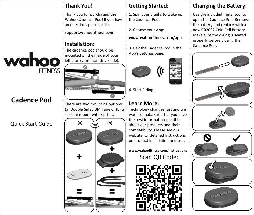 Cadence Pod Quick Start Guide Thank You!  Thank you for purchasing the Wahoo Cadence Pod! If you have an questions please visit:  support.wahoofitness.com  Installation: The cadence pod should be mounted on the inside of your left crank arm (non-drive side). There are two mounting options: (a) Double Sided 3M Tape or (b) a silicone mount with zip-ties. OR (a)  (b) Getting Started:  1. Spin your cranks to wake up the Cadence Pod.  2. Choose your App:  www.wahoofitness.com/apps  3. Pair the Cadence Pod in the App’s Settings page.       4. Start Riding!  Learn More: Technology changes fast and we want to make sure that you have the best information possible about our products and their compatibility. Please see our website for detailed instructions on product installation and use.  www.wahoofitness.com/instructions Scan QR Code: Changing the Battery:  Use the included metal tool to open the Cadence Pod. Remove the battery and replace with a new CR2032 Coin Cell Battery. Make sure the o-ring is seated properly before closing the Cadence Pod. 