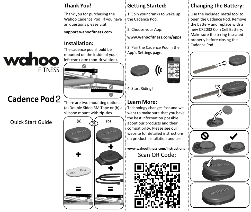 Cadence Pod Quick Start Guide Thank You!  Thank you for purchasing the Wahoo Cadence Pod! If you have an questions please visit:  support.wahoofitness.com  Installation: The cadence pod should be mounted on the inside of your left crank arm (non-drive side). There are two mounting options: (a) Double Sided 3M Tape or (b) a silicone mount with zip-ties. OR (a)  (b) Getting Started:  1. Spin your cranks to wake up the Cadence Pod.  2. Choose your App:  www.wahoofitness.com/apps  3. Pair the Cadence Pod in the App’s Settings page.       4. Start Riding!  Learn More: Technology changes fast and we want to make sure that you have the best information possible about our products and their compatibility. Please see our website for detailed instructions on product installation and use.  www.wahoofitness.com/instructions Scan QR Code: Changing the Battery:  Use the included metal tool to open the Cadence Pod. Remove the battery and replace with a new CR2032 Coin Cell Battery. Make sure the o-ring is seated properly before closing the Cadence Pod. 2