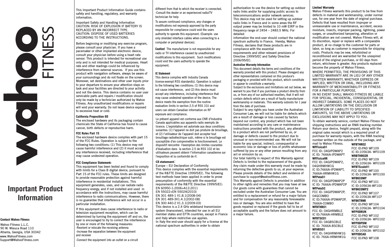 Limited Warranty Wahoo Fitness warrants this product to be free from defects in material and workmanship, under normal use, for one year from the date of original purchase. Defects that have resulted from improper or unreasonable use or maintenance, accident, excess moisture, insects, improper packing, lightning, power surges, or unauthorized tampering, alteration or its discretion, repair or replace with a comparable product, at no charge to the customer for parts or labor, so long as customer is responsible for shipping costs. Products may be new, refurbished or reconditioned and are warranted for the unexpired period of the original purchase, or 60 days from return, whichever is greater. Any products replaced become the property of Wahoo Fitness.WHERE PERMITTED, THE PROVISIONS OF THIS LIMITED WARRANTY ARE IN LIEU OF ANY OTHER WRITTEN WARRANTY, WHETHER EXPRESS OR IMPLIED, WRITTEN OR ORAL, INCLUDING ANY WARRANTY OF MERCHANTABILITY OR FITNESS FOR A PARTICULAR PURPOSE.IN NO EVENT SHALL WAHOO FITNESS BE LIABLE FOR SPECIAL, INCIDENTAL, CONSEQUENTIAL OR INDIRECT DAMAGES. SOME PLACES DO NOT ALLOW LIMITATIONS ON THE EXCLUSION OR LIMITATION OF LIABILITY TO SPECIFIED AMOUNTS, SO THE ABOVE LIMITATIONS OR EXCLUSIONS MAY NOT APPLY TO YOU.To obtain warranty service, contact Wahoo Fitness for shipping instructions and an RMA tracking number. Return your device, freight prepaid, along with the original sales receipt which is a required proof of purchase for warranty repairs, with the RMA tracking number written on the outside of the package, and mail to Wahoo Fitness.Contact Wahoo FitnessWahoo Fitness L.L.C.90 W. Wieuca Road 110Atlanta, Georgia, USA 30342 If this equipment does cause interference to radio or television equipment reception, which can be determined by turning the equipment off and on, the user is encouraged to try to correct the interference by one or more of the following measures: -Reorient or relocate the receiving antenna -Increase the separation between the equipment and receiver-Connect the equipment into an outlet on a circuit different from that to which the receiver is connected.-Consult the dealer or an experienced radio/TV technician for helpTo assure continued compliance, any changes or responsible for compliance could void the users authority to operate this equipment. (Example- use only shielded interface cables when connecting to a computer or peripheral devices).  Caution!  The manufacturer is not responsible for any radio or TV interference caused by unauthorized could void the users authority to operate the equipment.IC StatementThis device complies with Industry Canada license-exempt RSS standard(s). Operation is subject to the following two conditions: (1) this device may not cause interference,  and (2) this device must accept any interference, including interference that may cause undesired operation of the device. The device meets the exemption from the routine evaluation limits in section 2.5 of RSS 102 and users can obtain Canadian information on RF exposure and compliance.This Important Product Information Guide contains safety and handling, regulatory, and warranty information. Important Safety and Handling InformationCAUTION: RISK OF EXPLOSION IF BATTERY IS REPLACED BY AN INCORRECT TYPE.CAUTION: DISPOSE OF USED BATTERIES ACCORDING TO THE INSTRUCTIONS.Before beginning or modifying any exercise program, please consult your physician. If you have a pacemaker or other implanted electronic device, consult your physician before using a heart rate sensor. This product is intended for recreational use only and is not intended for medical purposes. Heart  interference from external sources.  If you use this product with navigation software, always be aware of Moreover, set destinations and other user inputs prior to your departure to ensure your attention stays on task and your facilities are directed to your activity and not the device. This device contains no user user only be made by a technician authorized by Wahoo will void your warranty. Do not leave device exposed to excessive heat or cold.California Proposition 65The enclosed hardware and its packaging contain chemicals the State of California has found to cause cancer, birth defects or reproductive harm.FCC Rules Part 15The enclosed hardware device complies with part 15 of the FCC Rules. Operation is subject to the following two conditions: (1) This device may not cause harmful interference and (2) it must accept any interference received, including interference that may cause undesired operation.FCC Compliance Statement: This equipment has been tested and found to comply with limits for a Class B digital device, pursuant to Part 15 of the FCC rules. These limits are designed to provide reasonable protection against harmful interference in residential installations. This equipment generates, uses, and can radiate radio frequency energy, and if not installed and used  in accordance with the instructions, may cause harmful interference to radio communications. However, there is no guarantee that interference will not occur in a particular installation. Important Product Informationrate and other readings could be inuenced by  your surroundings and do not xate on the screen.servicable parts and repairs / modication shouldFitness. Any unauthorized modications or repairsmodications not expressly approved by the partymodications to this equipment.  Such modicationsLe présent appareil est conformeaux CNRd&apos;Industrie Canada applicables aux appareils radio exempts de licence.L’exploitation est autorisée auxdeux conditions suivantes:(1)l’appareil ne doitpas produire de brouillage,et (2)l’utilisateur de l’appareil doitaccepter tout brouillage radioélectrique subi, même si le brouillage est susceptible d’en compromettre le fonctionnement. Le dispositif rencontre  l&apos;exemption deslimitescourantes d’évaluation dans la section 2.5 deRSS102 etles utilisateurs peuventobtenir l’information canadiennesur l&apos;exposition et la conformité de rf.modication are not covered. Wahoo Fitness will, atwww.WahooFitness.comSupport@WahooFitness.comeconomic loss or damage or loss of prots whatsoever suffered by you or any other person resulting from any act or omission by us.Our total liability in respect of this Warranty against Defects is limited to the replacement of the goods.Any claim made under this warranty must be made by returning the defective goods to us, at your expense. Please provide details of the defect and evidence of purchase to support@wahootness.com.This Warranty against Defects is provided in addition to other rights and remedies that you may have at law. Our goods come with guarantees that cannot be excluded under the Australian Consumer Law. You are entitled to a replacement or refund for a major failure and for compensation for any reasonably foreseeable loss or damage. You are also entitled to have the goods repaired or replaced if the goods fail to be of acceptable quality and the failure does not amount to a major failure. Australian Warranty InformationThis document details the terms and conditions of the warranty provided with this product. Please disregard any other representations contained on this produce&apos;s packaging or provided with this product, which constitute or appear to constitute a warranty.Subject to the exclusions and limitations set out below, we warrant to you that if you purchase a product directly from us, or from any of our authorised resellers, that it will not contain defects which are a result of faulty manufacturer workmanship or materials. This warranty subsists for 1 year from the date of purchase.Subject to any rights you have under the Australian Consumer Law, we will not be liable for defects which are a result of damage or loss caused by factors beyond our control, any product which has not been maintained according to any care or maintenance instructions provided with the product, any alterations to a product which are not performed by us, or damage or defects caused to the product due to unusual or non-recommended use. We will not be liable for any special, indirect, consequential or CE statement：Europe – EU Declaration of ConformityThis device complies with the essential requirements of the R&amp;TTE Directive 1999/5/EC. The followingtest methods have been applied in order to prove presumption of conformity with the essentialrequirements of the R&amp;TTE Directive 1999/5/EC:EN 60950-1:2006+A12:2011EN 55022+EN 55024(2010)EN 301 489-1 V1.8.1(2008-04)EN 301 489-3V1.4.1(2002-08)EN 300 440-2 V1.3.1(2009-03)This device is a 2.4 GHz wideband transmission system (transceiver), intended for use in all EUmember states and EFTA countries, except in France and Italy where restrictive use applies.In Italy the end-user should apply for a license at the national spectrum authorities in order to obtainauthorization to use the device for setting up outdoor radio links and/or for supplying public access totelecommunications and/or network services.This device may not be used for setting up outdoor radio links in France and in some areas the RFoutput power may be limited to 10 mW EIRP in the frequency range of 2454 – 2483.5 MHz. For detailedinformation the end-user should contact the national spectrum authority in France.  Hereby, Wahoo Fitness, declares that these products are in compliance with the essentialrequirements and other relevant provisions of Directive 1999/5/EC and Safety Directive 2006/95/EC.WFFisica01FCC ID: 04GIPDWAP2IC ID: 7666A-IPDWAPTWFFisicaHRFCC ID: 04GIPDWAP2, 04GHRMHW1GIC ID:7666A-IPDWAPT, 7666A-HRMHW1GWFPeto01FCC ID: 04GIPDWAP2PIC ID: 7666A-IPDWAP2PWFPetoSCFCC ID: 04GIPDWAP2P, 04GCOMBOIC ID:7666A-IPDWAP2P, 7666A-COMBOWFBTHR01FCC ID: O4GHRMBLEIC ID:7666A-HRMBLEWFBTSC01FCC ID: 04GBSCBLEIC ID: 7666A-BSCBLEWFHRS01FCC ID: 04GHRMHW1GIC ID: 766A-HRMHW1GWFBTHR02FCC ID:PAD WF109IC ID:10563A- WF0109WRBTHR02RFCC ID:PAD WF109IC ID:10563A- WF0109WFBTScaleV1FCC ID:PAD WF100IC ID:10563A- WF0100WFBKCOMPFCC ID:PAD WF101IC ID:10563A-WF100WFBKCOMP2FCC ID:PAD WF107IC ID:10563A-WF107WFBKTRNRFCC ID:PAD WF104IC ID:10563A- WF0104WFPODRUNFCC ID:PAD WF102IC ID:10563A- WF0102WFPODPDMFCC ID:PAD WF102IC ID:10563A- WF0102WFPODCADFCC ID:PAD WF108