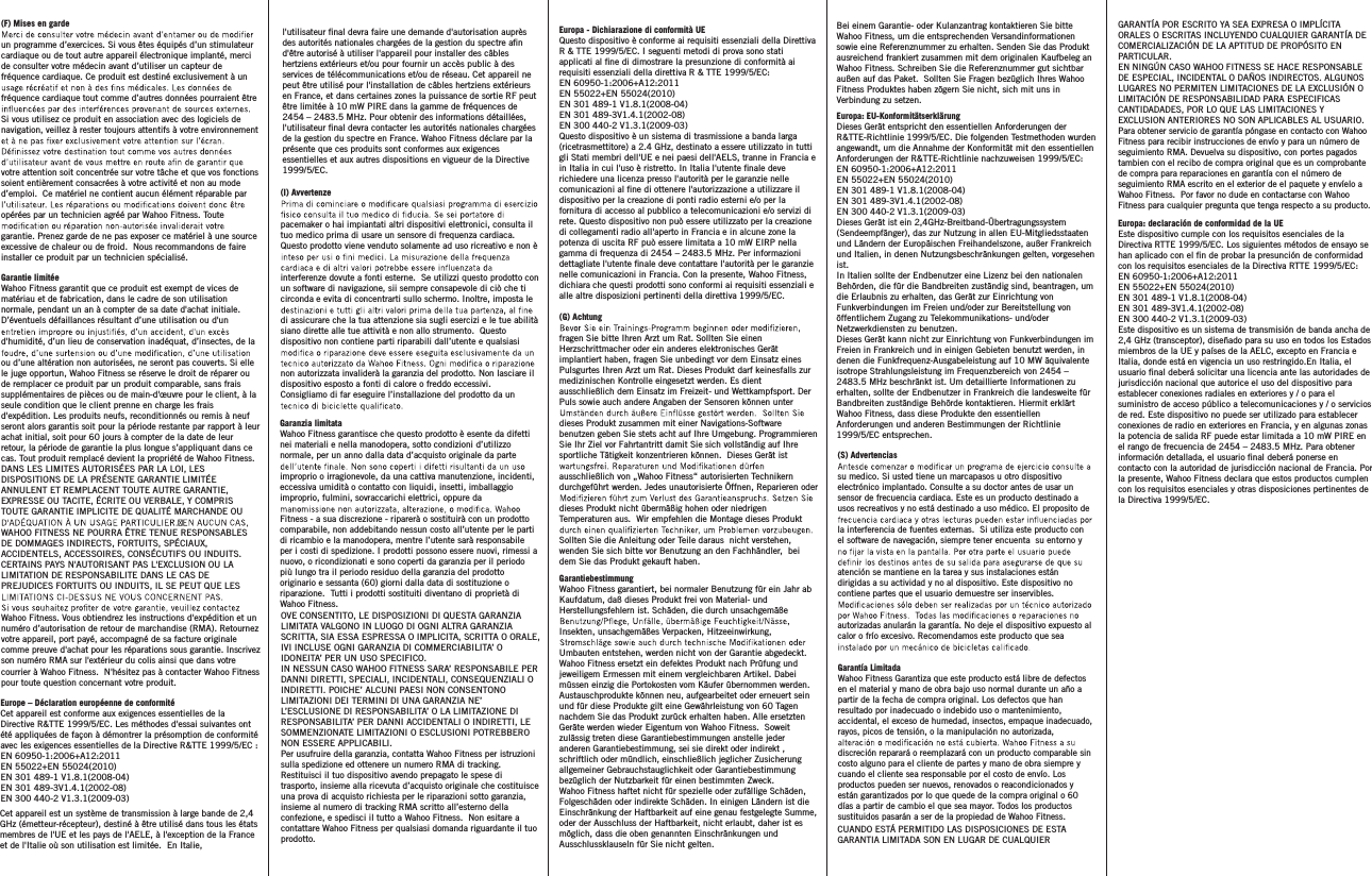 (I) Avvertenzepacemaker o hai impiantati altri dispositivi elettronici, consulta il tuo medico prima di usare un sensore di frequenza cardiaca. Questo prodotto viene venduto solamente ad uso ricreativo e non è interferenze dovute a fonti esterne.  Se utilizzi questo prodotto con un software di navigazione, sii sempre consapevole di ciò che ti circonda e evita di concentrarti sullo schermo. Inoltre, imposta le di assicurare che la tua attenzione sia sugli esercizi e le tue abilità siano dirette alle tue attività e non allo strumento.  Questo dispositivo non contiene parti riparabili dall’utente e qualsiasi non autorizzata invaliderà la garanzia del prodotto. Non lasciare il dispositivo esposto a fonti di calore o freddo eccessivi.  Consigliamo di far eseguire l’installazione del prodotto da un Garanzia limitataWahoo Fitness garantisce che questo prodotto è esente da difetti nei materiali e nella manodopera, sotto condizioni d’utilizzo normale, per un anno dalla data d’acquisto originale da parte improprio o irragionevole, da una cattiva manutenzione, incidenti, eccessiva umidità o contatto con liquidi, insetti, imballaggio improprio, fulmini, sovraccarichi elettrici, oppure da Fitness - a sua discrezione - riparerà o sostituirà con un prodotto comparabile, non addebitando nessun costo all’utente per le parti di ricambio e la manodopera, mentre l’utente sarà responsabile per i costi di spedizione. I prodotti possono essere nuovi, rimessi a nuovo, o ricondizionati e sono coperti da garanzia per il periodo più lungo tra il periodo residuo della garanzia del prodotto originario e sessanta (60) giorni dalla data di sostituzione o riparazione.  Tutti i prodotti sostituiti diventano di proprietà di Wahoo Fitness.OVE CONSENTITO, LE DISPOSIZIONI DI QUESTA GARANZIA LIMITATA VALGONO IN LUOGO DI OGNI ALTRA GARANZIA SCRITTA, SIA ESSA ESPRESSA O IMPLICITA, SCRITTA O ORALE, IVI INCLUSE OGNI GARANZIA DI COMMERCIABILITA’ O IDONEITA’ PER UN USO SPECIFICO.  IN NESSUN CASO WAHOO FITNESS SARA’ RESPONSABILE PER DANNI DIRETTI, SPECIALI, INCIDENTALI, CONSEQUENZIALI O INDIRETTI. POICHE’ ALCUNI PAESI NON CONSENTONO LIMITAZIONI DEI TERMINI DI UNA GARANZIA NE’ L’ESCLUSIONE DI RESPONSABILITA’ O LA LIMITAZIONE DI RESPONSABILITA’ PER DANNI ACCIDENTALI O INDIRETTI, LE SOMMENZIONATE LIMITAZIONI O ESCLUSIONI POTREBBERO NON ESSERE APPLICABILI.Per usufruire della garanzia, contatta Wahoo Fitness per istruzioni sulla spedizione ed ottenere un numero RMA di tracking. Restituisci il tuo dispositivo avendo prepagato le spese di trasporto, insieme alla ricevuta d’acquisto originale che costituisce una prova di acquisto richiesta per le riparazioni sotto garanzia, insieme al numero di tracking RMA scritto all’esterno della confezione, e spedisci il tutto a Wahoo Fitness.  Non esitare a contattare Wahoo Fitness per qualsiasi domanda riguardante il tuo prodotto.(S) Advertenciassu medico. Si usted tiene un marcapasos u otro dispositivo electrónico implantado. Consulte a su doctor antes de usar un sensor de frecuencia cardiaca. Este es un producto destinado a usos recreativos y no está destinado a uso médico. El proposito de la interferencia de fuentes externas.  Si utiliza este producto con el software de navegación, siempre tener encuenta  su entorno y atención se mantiene en la tarea y sus instalaciones están dirigidas a su actividad y no al dispositivo. Este dispositivo no contiene partes que el usuario demuestre ser inservibles. autorizadas anularán la garantía. No deje el dispositivo expuesto al calor o frío excesivo. Recomendamos este producto que sea Garantía LimitadaWahoo Fitness Garantiza que este producto está libre de defectos en el material y mano de obra bajo uso normal durante un año a partir de la fecha de compra original. Los defectos que han resultado por inadecuado o indebido uso o mantenimiento, accidental, el exceso de humedad, insectos, empaque inadecuado, rayos, picos de tensión, o la manipulación no autorizada, discreción reparará o reemplazará con un producto comparable sin costo alguno para el cliente de partes y mano de obra siempre y cuando el cliente sea responsable por el costo de envío. Los productos pueden ser nuevos, renovados o reacondicionados y están garantizados por lo que quede de la compra original o 60 días a partir de cambio el que sea mayor. Todos los productos sustituidos pasarán a ser de la propiedad de Wahoo Fitness.CUANDO ESTÁ PERMITIDO LAS DISPOSICIONES DE ESTA GARANTIA LIMITADA SON EN LUGAR DE CUALQUIER GARANTÍA POR ESCRITO YA SEA EXPRESA O IMPLÍCITA ORALES O ESCRITAS INCLUYENDO CUALQUIER GARANTÍA DE COMERCIALIZACIÓN DE LA APTITUD DE PROPÓSITO EN PARTICULAR.EN NINGÚN CASO WAHOO FITNESS SE HACE RESPONSABLE DE ESPECIAL, INCIDENTAL O DAÑOS INDIRECTOS. ALGUNOS LUGARES NO PERMITEN LIMITACIONES DE LA EXCLUSIÓN O LIMITACIÓN DE RESPONSABILIDAD PARA ESPECIFICAS CANTIDADADES, POR LO QUE LAS LIMITACIONES Y EXCLUSION ANTERIORES NO SON APLICABLES AL USUARIO.Para obtener servicio de garantía póngase en contacto con Wahoo Fitness para recibir instrucciones de envío y para un número de seguimiento RMA. Devuelva su dispositivo, con portes pagados tambien con el recibo de compra original que es un comprobante de compra para reparaciones en garantía con el número de seguimiento RMA escrito en el exterior de el paquete y envíelo a Wahoo Fitness.  Por favor no dude en contactarse con Wahoo Fitness para cualquier pregunta que tenga respecto a su producto.(G) Achtungfragen Sie bitte Ihren Arzt um Rat. Sollten Sie einen Herzschrittmacher oder ein anderes elektronisches Gerät implantiert haben, fragen Sie unbedingt vor dem Einsatz eines Pulsgurtes Ihren Arzt um Rat. Dieses Produkt darf keinesfalls zur medizinischen Kontrolle eingesetzt werden. Es dient ausschließlich dem Einsatz im Freizeit- und Wettkampfsport. Der Puls sowie auch andere Angaben der Sensoren können unter dieses Produkt zusammen mit einer Navigations-Software benutzen geben Sie stets acht auf Ihre Umgebung. Programmieren Sie Ihr Ziel vor Fahrtantritt damit Sie sich vollständig auf Ihre sportliche Tätigkeit konzentrieren können.  Dieses Gerät ist ausschließlich von „Wahoo Fitness“ autorisierten Technikern durchgeführt werden. Jedes unautorisierte Öffnen, Reparieren oder dieses Produkt nicht übermäßig hohen oder niedrigen Temperaturen aus.  Wir empfehlen die Montage dieses Produkt Sollten Sie die Anleitung oder Teile daraus  nicht verstehen, wenden Sie sich bitte vor Benutzung an den Fachhändler,  bei dem Sie das Produkt gekauft haben. GarantiebestimmungWahoo Fitness garantiert, bei normaler Benutzung für ein Jahr ab Kaufdatum, daß dieses Produkt frei von Material- und Herstellungsfehlern ist. Schäden, die durch unsachgemäße Insekten, unsachgemäßes Verpacken, Hitzeeinwirkung, Umbauten entstehen, werden nicht von der Garantie abgedeckt. Wahoo Fitness ersetzt ein defektes Produkt nach Prüfung und jeweiligem Ermessen mit einem vergleichbaren Artikel. Dabei müssen einzig die Portokosten vom Käufer übernommen werden. Austauschprodukte können neu, aufgearbeitet oder erneuert sein und für diese Produkte gilt eine Gewährleistung von 60 Tagen nachdem Sie das Produkt zurück erhalten haben. Alle ersetzten Geräte werden wieder Eigentum von Wahoo Fitness.  Soweit zulässig treten diese Garantiebestimmungen anstelle jeder anderen Garantiebestimmung, sei sie direkt oder indirekt , schriftlich oder mündlich, einschließlich jeglicher Zusicherung allgemeiner Gebrauchstauglichkeit oder Garantiebestimmung bezüglich der Nutzbarkeit für einen bestimmten Zweck.Wahoo Fitness haftet nicht für spezielle oder zufällige Schäden, Folgeschäden oder indirekte Schäden. In einigen Ländern ist die Einschränkung der Haftbarkeit auf eine genau festgelegte Summe, oder der Ausschluss der Haftbarkeit, nicht erlaubt, daher ist es möglich, dass die oben genannten Einschränkungen und Ausschlussklauseln für Sie nicht gelten. Europa - Dichiarazione di conformità UEQuesto dispositivo è conforme ai requisiti essenziali della Direttiva R &amp; TTE 1999/5/EC. I seguenti metodi di prova sono stati applicati al ne di dimostrare la presunzione di conformità ai requisiti essenziali della direttiva R &amp; TTE 1999/5/EC:EN 60950-1:2006+A12:2011EN 55022+EN 55024(2010)EN 301 489-1 V1.8.1(2008-04)EN 301 489-3V1.4.1(2002-08)EN 300 440-2 V1.3.1(2009-03)Questo dispositivo è un sistema di trasmissione a banda larga (ricetrasmettitore) a 2.4 GHz, destinato a essere utilizzato in tutti gli Stati membri dell&apos;UE e nei paesi dell&apos;AELS, tranne in Francia e in Italia in cui l&apos;uso è ristretto. In Italia l&apos;utente nale deve richiedere una licenza presso l&apos;autorità per le garanzie nelle comunicazioni al ne di ottenere l&apos;autorizzazione a utilizzare il dispositivo per la creazione di ponti radio esterni e/o per la fornitura di accesso al pubblico a telecomunicazioni e/o servizi di rete. Questo dispositivo non può essere utilizzato per la creazione di collegamenti radio all&apos;aperto in Francia e in alcune zone la potenza di uscita RF può essere limitata a 10 mW EIRP nella gamma di frequenza di 2454 – 2483.5 MHz. Per informazioni dettagliate l&apos;utente nale deve contattare l&apos;autorità per le garanzie nelle comunicazioni in Francia. Con la presente, Wahoo Fitness, dichiara che questi prodotti sono conformi ai requisiti essenziali e alle altre disposizioni pertinenti della direttiva 1999/5/EC.Europa: declaración de conformidad de la UEEste dispositivo cumple con los requisitos esenciales de la Directiva RTTE 1999/5/EC. Los siguientes métodos de ensayo se han aplicado con el n de probar la presunción de conformidad con los requisitos esenciales de la Directiva RTTE 1999/5/EC:EN 60950-1:2006+A12:2011EN 55022+EN 55024(2010)EN 301 489-1 V1.8.1(2008-04)EN 301 489-3V1.4.1(2002-08)EN 300 440-2 V1.3.1(2009-03)Este dispositivo es un sistema de transmisión de banda ancha de 2,4 GHz (transceptor), diseñado para su uso en todos los Estadosmiembros de la UE y países de la AELC, excepto en Francia e Italia, donde está en vigencia un uso restringido.En Italia, el usuario nal deberá solicitar una licencia ante las autoridades de jurisdicción nacional que autorice el uso del dispositivo para establecer conexiones radiales en exteriores y / o para el suministro de acceso público a telecomunicaciones y / o servicios de red. Este dispositivo no puede ser utilizado para establecer conexiones de radio en exteriores en Francia, y en algunas zonas la potencia de salida RF puede estar limitada a 10 mW PIRE en el rango de frecuencia de 2454 – 2483.5 MHz. Para obtener información detallada, el usuario nal deberá ponerse en contacto con la autoridad de jurisdicción nacional de Francia. Por la presente, Wahoo Fitness declara que estos productos cumplen con los requisitos esenciales y otras disposiciones pertinentes de la Directiva 1999/5/EC.Europe – Déclaration européenne de conformitéCet appareil est conforme aux exigences essentielles de la Directive R&amp;TTE 1999/5/EC. Les méthodes d&apos;essai suivantes ont été appliquées de façon à démontrer la présomption de conformité avec les exigences essentielles de la Directive R&amp;TTE 1999/5/EC :EN 60950-1:2006+A12:2011EN 55022+EN 55024(2010)EN 301 489-1 V1.8.1(2008-04)EN 301 489-3V1.4.1(2002-08)EN 300 440-2 V1.3.1(2009-03)(F) Mises en gardeun programme d’exercices. Si vous êtes équipés d’un stimulateur cardiaque ou de tout autre appareil électronique implanté, merci de consulter votre médecin avant d’utiliser un capteur de fréquence cardiaque. Ce produit est destiné exclusivement à un fréquence cardiaque tout comme d’autres données pourraient être Si vous utilisez ce produit en association avec des logiciels de navigation, veillez à rester toujours attentifs à votre environnement votre attention soit concentrée sur votre tâche et que vos fonctions soient entièrement consacrées à votre activité et non au mode d’emploi.  Ce matériel ne contient aucun élément réparable par opérées par un technicien agréé par Wahoo Fitness. Toute garantie. Prenez garde de ne pas exposer ce matériel à une source excessive de chaleur ou de froid.  Nous recommandons de faire installer ce produit par un technicien spécialisé.Garantie limitéeWahoo Fitness garantit que ce produit est exempt de vices de matériau et de fabrication, dans le cadre de son utilisation normale, pendant un an à compter de sa date d&apos;achat initiale. D’éventuels défaillances résultant d’une utilisation ou d&apos;un d&apos;humidité, d’un lieu de conservation inadéquat, d’insectes, de la ou d’une altération non autorisées, ne seront pas couverts. Si elle le juge opportun, Wahoo Fitness se réserve le droit de réparer ou de remplacer ce produit par un produit comparable, sans frais supplémentaires de pièces ou de main-d&apos;œuvre pour le client, à la seule condition que le client prenne en charge les frais d&apos;expédition. Les produits neufs, reconditionnés ou remis à neuf seront alors garantis soit pour la période restante par rapport à leur achat initial, soit pour 60 jours à compter de la date de leur retour, la période de garantie la plus longue s’appliquant dans ce cas. Tout produit remplacé devient la propriété de Wahoo Fitness.DANS LES LIMITES AUTORISÉES PAR LA LOI, LES DISPOSITIONS DE LA PRÉSENTE GARANTIE LIMITÉE ANNULENT ET REMPLACENT TOUTE AUTRE GARANTIE, EXPRESSE OU TACITE, ÉCRITE OU VERBALE, Y COMPRIS TOUTE GARANTIE IMPLICITE DE QUALITÉ MARCHANDE OU WAHOO FITNESS NE POURRA ÊTRE TENUE RESPONSABLES DE DOMMAGES INDIRECTS, FORTUITS, SPÉCIAUX, ACCIDENTELS, ACCESSOIRES, CONSÉCUTIFS OU INDUITS. CERTAINS PAYS N&apos;AUTORISANT PAS L&apos;EXCLUSION OU LA LIMITATION DE RESPONSABILITE DANS LE CAS DE PREJUDICES FORTUITS OU INDUITS, IL SE PEUT QUE LES Wahoo Fitness. Vous obtiendrez les instructions d&apos;expédition et un numéro d’autorisation de retour de marchandise (RMA). Retournez votre appareil, port payé, accompagné de sa facture originale comme preuve d&apos;achat pour les réparations sous garantie. Inscrivez son numéro RMA sur l&apos;extérieur du colis ainsi que dans votre courrier à Wahoo Fitness.  N&apos;hésitez pas à contacter Wahoo Fitness pour toute question concernant votre produit.l&apos;utilisateur nal devra faire une demande d&apos;autorisation auprès des autorités nationales chargées de la gestion du spectre an d&apos;être autorisé à utiliser l&apos;appareil pour installer des câbles hertziens extérieurs et/ou pour fournir un accès public à des services de télécommunications et/ou de réseau. Cet appareil ne peut être utilisé pour l&apos;installation de câbles hertziens extérieurs en France, et dans certaines zones la puissance de sortie RF peut être limitée à 10 mW PIRE dans la gamme de fréquences de 2454 – 2483.5 MHz. Pour obtenir des informations détaillées, l&apos;utilisateur nal devra contacter les autorités nationales chargées de la gestion du spectre en France. Wahoo Fitness déclare par la présente que ces produits sont conformes aux exigences essentielles et aux autres dispositions en vigueur de la Directive 1999/5/EC.Cet appareil est un système de transmission à large bande de 2,4 GHz (émetteur-récepteur), destiné à être utilisé dans tous les états membres de l&apos;UE et les pays de l&apos;AELE, à l&apos;exception de la France et de l&apos;Italie où son utilisation est limitée.  En Italie, Bei einem Garantie- oder Kulanzantrag kontaktieren Sie bitte Wahoo Fitness, um die entsprechenden Versandinformationen sowie eine Referenznummer zu erhalten. Senden Sie das Produkt ausreichend frankiert zusammen mit dem originalen Kaufbeleg an Wahoo Fitness. Schreiben Sie die Referenznummer gut sichtbar außen auf das Paket.  Sollten Sie Fragen bezüglich Ihres Wahoo Fitness Produktes haben zögern Sie nicht, sich mit uns in Verbindung zu setzen. Europa: EU-KonformitätserklärungDieses Gerät entspricht den essentiellen Anforderungen der R&amp;TTE-Richtlinie 1999/5/EC. Die folgenden Testmethoden wurden angewandt, um die Annahme der Konformität mit den essentiellen Anforderungen der R&amp;TTE-Richtlinie nachzuweisen 1999/5/EC: EN 60950-1:2006+A12:2011EN 55022+EN 55024(2010)EN 301 489-1 V1.8.1(2008-04)EN 301 489-3V1.4.1(2002-08)EN 300 440-2 V1.3.1(2009-03) Dieses Gerät ist ein 2,4GHz-Breitband-Übertragungssystem (Sendeempfänger), das zur Nutzung in allen EU-Mitgliedsstaaten und Ländern der Europäischen Freihandelszone, außer Frankreich und Italien, in denen Nutzungsbeschränkungen gelten, vorgesehen ist.In Italien sollte der Endbenutzer eine Lizenz bei den nationalen Behörden, die für die Bandbreiten zuständig sind, beantragen, um die Erlaubnis zu erhalten, das Gerät zur Einrichtung von Funkverbindungen im Freien und/oder zur Bereitstellung von öffentlichem Zugang zu Telekommunikations- und/oder Netzwerkdiensten zu benutzen.Dieses Gerät kann nicht zur Einrichtung von Funkverbindungen im Freien in Frankreich und in einigen Gebieten benutzt werden, in denen die Funkfrequenz-Ausgabeleistung auf 10 MW äquivalente isotrope Strahlungsleistung im Frequenzbereich von 2454 – 2483.5 MHz beschränkt ist. Um detaillierte Informationen zu erhalten, sollte der Endbenutzer in Frankreich die landesweite für Bandbreiten zuständige Behörde kontaktieren. Hiermit erklärt Wahoo Fitness, dass diese Produkte den essentiellen Anforderungen und anderen Bestimmungen der Richtlinie 1999/5/EC entsprechen.
