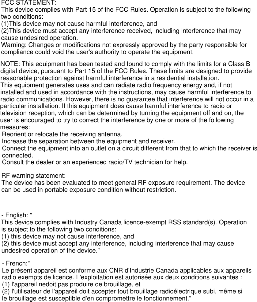 FCC STATEMENT:This device complies with Part 15 of the FCC Rules. Operation is subject to the following two conditions:(1)This device may not cause harmful interference, and(2)This device must accept any interference received, including interference that may cause undesired operation.Warning: Changes or modifications not expressly approved by the party responsible for compliance could void the user&apos;s authority to operate the equipment.NOTE: This equipment has been tested and found to comply with the limits for a Class B digital device, pursuant to Part 15 of the FCC Rules. These limits are designed to provide reasonable protection against harmful interference in a residential installation.This equipment generates uses and can radiate radio frequency energy and, if not installed and used in accordance with the instructions, may cause harmful interference to radio communications. However, there is no guarantee that interference will not occur in a particular installation. If this equipment does cause harmful interference to radio or television reception, which can be determined by turning the equipment off and on, the user is encouraged to try to correct the interference by one or more of the following measures: Reorient or relocate the receiving antenna. Increase the separation between the equipment and receiver.Connect the equipment into an outlet on a circuit different from that to which the receiver is connected.Consult the dealer or an experienced radio/TV technician for help.RF warning statement:The device has been evaluated to meet general RF exposure requirement. The device can be used in portable exposure condition without restriction.- English: &quot; is subject to the following two conditions:(1) this device may not cause interference, and(2) this device must accept any interference, including interference that may cause undesired operation of the device.&quot;- French:&quot;Le présent appareil est conforme aux CNR d&apos;Industrie Canada applicables aux appareils radio exempts de licence. L&apos;exploitation est autorisée aux deux conditions suivantes :(1) l&apos;appareil nedoit pas produire de brouillage, et(2) l&apos;utilisateur de l&apos;appareil doit accepter tout brouillage radioélectrique subi, même si le brouillage est susceptible d&apos;en compromettre le fonctionnement.&quot;This device complies with Industry Canada licence-exempt RSS standard(s). Operation