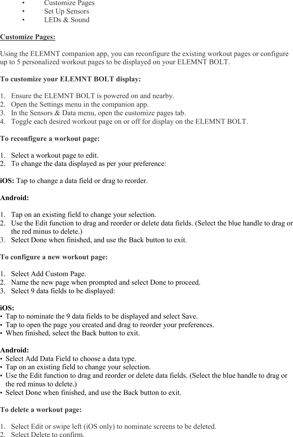    •  Customize Pages  •  Set Up Sensors  •  LEDs &amp; Sound  Customize Pages:  Using the ELEMNT companion app, you can reconfigure the existing workout pages or configure up to 5 personalized workout pages to be displayed on your ELEMNT BOLT.   To customize your ELEMNT BOLT display:  1. Ensure the ELEMNT BOLT is powered on and nearby. 2. Open the Settings menu in the companion app. 3. In the Sensors &amp; Data menu, open the customize pages tab. 4. Toggle each desired workout page on or off for display on the ELEMNT BOLT.  To reconfigure a workout page:  1. Select a workout page to edit. 2. To change the data displayed as per your preference:  iOS: Tap to change a data field or drag to reorder.  Android:  1. Tap on an existing field to change your selection. 2. Use the Edit function to drag and reorder or delete data fields. (Select the blue handle to drag or the red minus to delete.) 3. Select Done when finished, and use the Back button to exit.  To configure a new workout page:    1. Select Add Custom Page. 2. Name the new page when prompted and select Done to proceed. 3. Select 9 data fields to be displayed:  iOS: • Tap to nominate the 9 data fields to be displayed and select Save. • Tap to open the page you created and drag to reorder your preferences. • When finished, select the Back button to exit.  Android: • Select Add Data Field to choose a data type. • Tap on an existing field to change your selection. • Use the Edit function to drag and reorder or delete data fields. (Select the blue handle to drag or the red minus to delete.) • Select Done when finished, and use the Back button to exit.  To delete a workout page:  1. Select Edit or swipe left (iOS only) to nominate screens to be deleted.  2. Select Delete to confirm.  