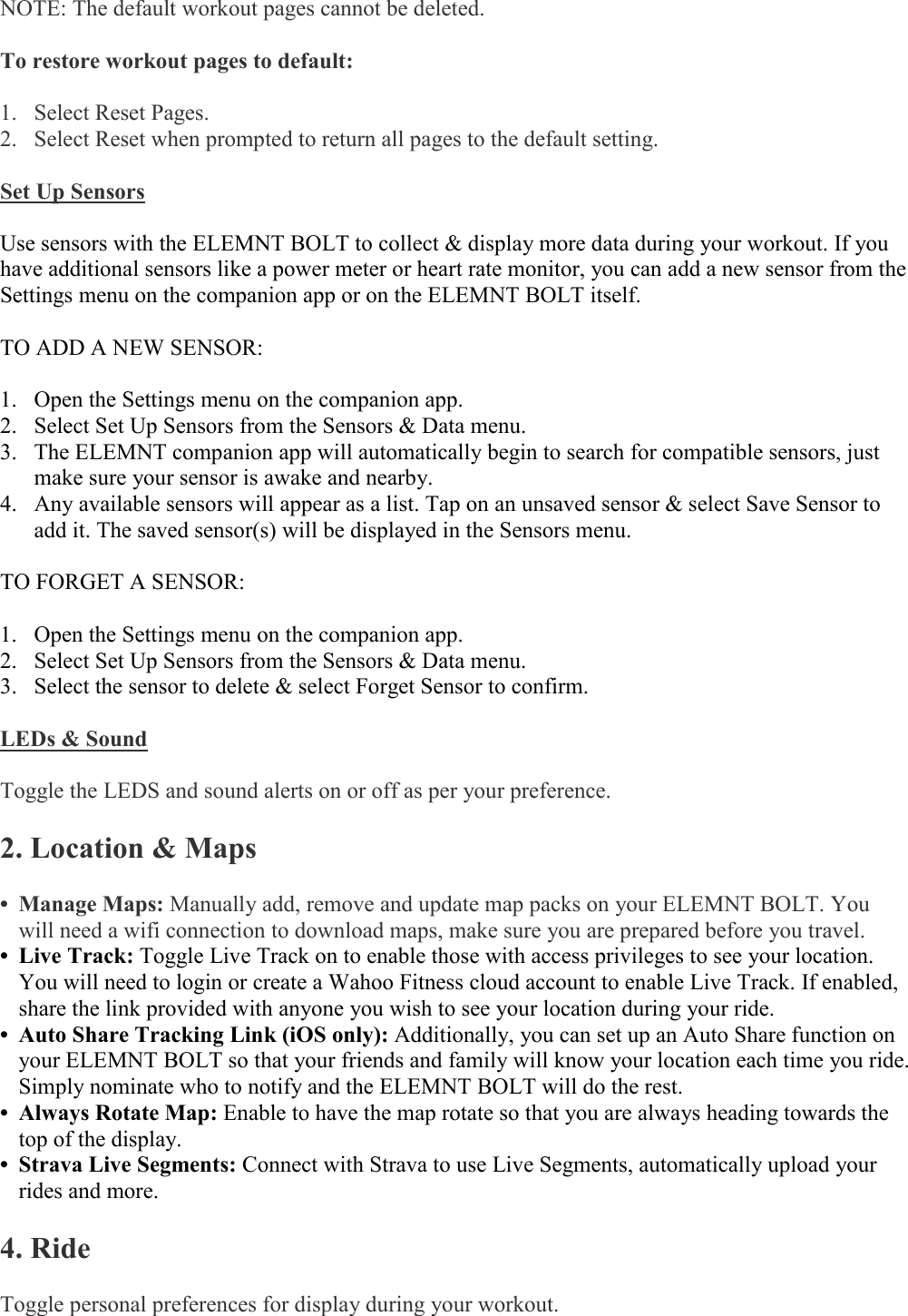    NOTE: The default workout pages cannot be deleted.  To restore workout pages to default:  1. Select Reset Pages. 2. Select Reset when prompted to return all pages to the default setting.   Set Up Sensors  Use sensors with the ELEMNT BOLT to collect &amp; display more data during your workout. If you have additional sensors like a power meter or heart rate monitor, you can add a new sensor from the Settings menu on the companion app or on the ELEMNT BOLT itself.   TO ADD A NEW SENSOR:  1. Open the Settings menu on the companion app. 2. Select Set Up Sensors from the Sensors &amp; Data menu. 3. The ELEMNT companion app will automatically begin to search for compatible sensors, just make sure your sensor is awake and nearby.  4. Any available sensors will appear as a list. Tap on an unsaved sensor &amp; select Save Sensor to add it. The saved sensor(s) will be displayed in the Sensors menu.  TO FORGET A SENSOR:  1. Open the Settings menu on the companion app. 2. Select Set Up Sensors from the Sensors &amp; Data menu. 3. Select the sensor to delete &amp; select Forget Sensor to confirm.  LEDs &amp; Sound  Toggle the LEDS and sound alerts on or off as per your preference.  2. Location &amp; Maps  • Manage Maps: Manually add, remove and update map packs on your ELEMNT BOLT. You will need a wifi connection to download maps, make sure you are prepared before you travel. • Live Track: Toggle Live Track on to enable those with access privileges to see your location. You will need to login or create a Wahoo Fitness cloud account to enable Live Track. If enabled, share the link provided with anyone you wish to see your location during your ride. • Auto Share Tracking Link (iOS only): Additionally, you can set up an Auto Share function on your ELEMNT BOLT so that your friends and family will know your location each time you ride. Simply nominate who to notify and the ELEMNT BOLT will do the rest. • Always Rotate Map: Enable to have the map rotate so that you are always heading towards the top of the display. • Strava Live Segments: Connect with Strava to use Live Segments, automatically upload your rides and more.  4. Ride  Toggle personal preferences for display during your workout.   