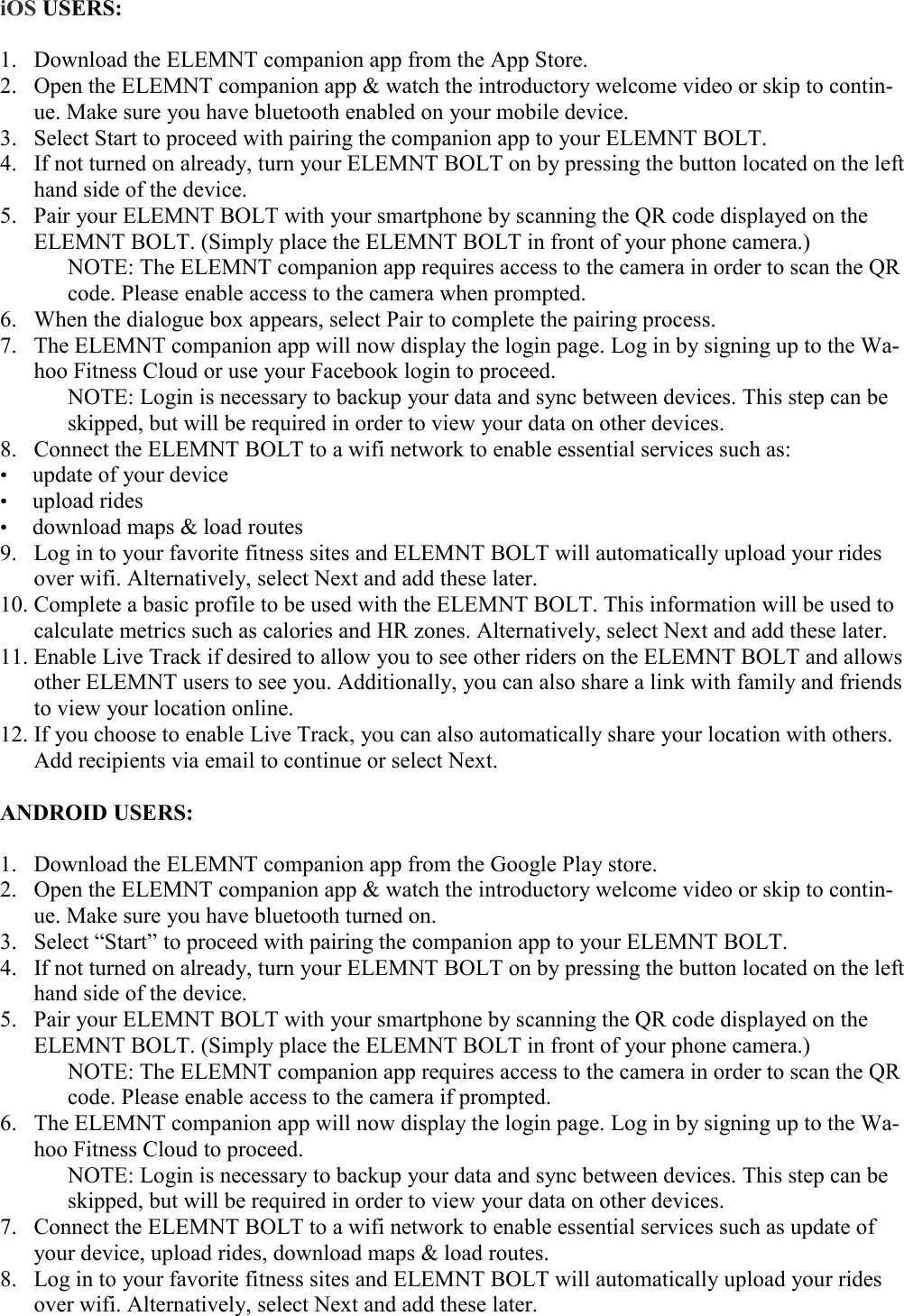    iOS USERS:  1. Download the ELEMNT companion app from the App Store. 2. Open the ELEMNT companion app &amp; watch the introductory welcome video or skip to contin-ue. Make sure you have bluetooth enabled on your mobile device. 3. Select Start to proceed with pairing the companion app to your ELEMNT BOLT. 4. If not turned on already, turn your ELEMNT BOLT on by pressing the button located on the left hand side of the device. 5. Pair your ELEMNT BOLT with your smartphone by scanning the QR code displayed on the ELEMNT BOLT. (Simply place the ELEMNT BOLT in front of your phone camera.)    NOTE: The ELEMNT companion app requires access to the camera in order to scan the QR   code. Please enable access to the camera when prompted. 6. When the dialogue box appears, select Pair to complete the pairing process. 7. The ELEMNT companion app will now display the login page. Log in by signing up to the Wa-hoo Fitness Cloud or use your Facebook login to proceed.    NOTE: Login is necessary to backup your data and sync between devices. This step can be   skipped, but will be required in order to view your data on other devices. 8. Connect the ELEMNT BOLT to a wifi network to enable essential services such as: • update of your device • upload rides • download maps &amp; load routes 9. Log in to your favorite fitness sites and ELEMNT BOLT will automatically upload your rides over wifi. Alternatively, select Next and add these later. 10. Complete a basic profile to be used with the ELEMNT BOLT. This information will be used to calculate metrics such as calories and HR zones. Alternatively, select Next and add these later. 11. Enable Live Track if desired to allow you to see other riders on the ELEMNT BOLT and allows other ELEMNT users to see you. Additionally, you can also share a link with family and friends to view your location online. 12. If you choose to enable Live Track, you can also automatically share your location with others. Add recipients via email to continue or select Next.  ANDROID USERS:  1. Download the ELEMNT companion app from the Google Play store. 2. Open the ELEMNT companion app &amp; watch the introductory welcome video or skip to contin-ue. Make sure you have bluetooth turned on. 3. Select “Start” to proceed with pairing the companion app to your ELEMNT BOLT. 4. If not turned on already, turn your ELEMNT BOLT on by pressing the button located on the left hand side of the device. 5. Pair your ELEMNT BOLT with your smartphone by scanning the QR code displayed on the ELEMNT BOLT. (Simply place the ELEMNT BOLT in front of your phone camera.)    NOTE: The ELEMNT companion app requires access to the camera in order to scan the QR   code. Please enable access to the camera if prompted. 6. The ELEMNT companion app will now display the login page. Log in by signing up to the Wa-hoo Fitness Cloud to proceed.    NOTE: Login is necessary to backup your data and sync between devices. This step can be  skipped, but will be required in order to view your data on other devices. 7. Connect the ELEMNT BOLT to a wifi network to enable essential services such as update of your device, upload rides, download maps &amp; load routes. 8. Log in to your favorite fitness sites and ELEMNT BOLT will automatically upload your rides over wifi. Alternatively, select Next and add these later. 