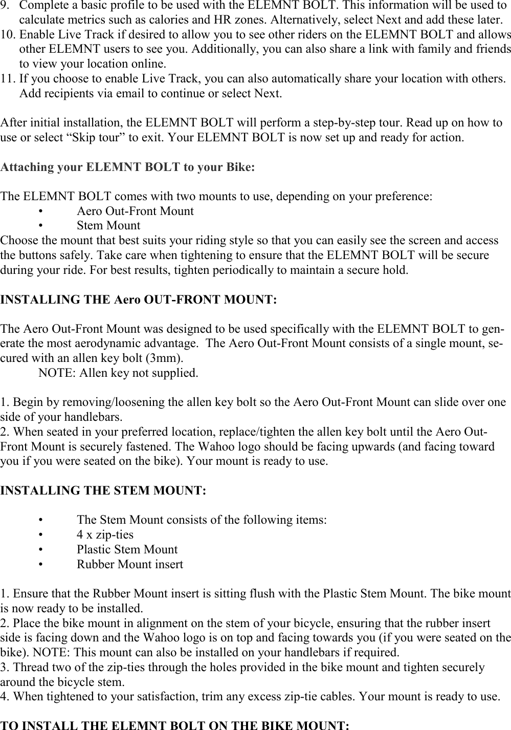   9. Complete a basic profile to be used with the ELEMNT BOLT. This information will be used to calculate metrics such as calories and HR zones. Alternatively, select Next and add these later. 10. Enable Live Track if desired to allow you to see other riders on the ELEMNT BOLT and allows other ELEMNT users to see you. Additionally, you can also share a link with family and friends to view your location online. 11. If you choose to enable Live Track, you can also automatically share your location with others. Add recipients via email to continue or select Next.  After initial installation, the ELEMNT BOLT will perform a step-by-step tour. Read up on how to use or select “Skip tour” to exit. Your ELEMNT BOLT is now set up and ready for action.  Attaching your ELEMNT BOLT to your Bike:  The ELEMNT BOLT comes with two mounts to use, depending on your preference:  •  Aero Out-Front Mount  •  Stem Mount Choose the mount that best suits your riding style so that you can easily see the screen and access the buttons safely. Take care when tightening to ensure that the ELEMNT BOLT will be secure during your ride. For best results, tighten periodically to maintain a secure hold.  INSTALLING THE Aero OUT-FRONT MOUNT:  The Aero Out-Front Mount was designed to be used specifically with the ELEMNT BOLT to gen-erate the most aerodynamic advantage.  The Aero Out-Front Mount consists of a single mount, se-cured with an allen key bolt (3mm).   NOTE: Allen key not supplied.  1. Begin by removing/loosening the allen key bolt so the Aero Out-Front Mount can slide over one side of your handlebars. 2. When seated in your preferred location, replace/tighten the allen key bolt until the Aero Out-Front Mount is securely fastened. The Wahoo logo should be facing upwards (and facing toward you if you were seated on the bike). Your mount is ready to use.  INSTALLING THE STEM MOUNT:   •  The Stem Mount consists of the following items:   •  4 x zip-ties  •  Plastic Stem Mount  •  Rubber Mount insert  1. Ensure that the Rubber Mount insert is sitting flush with the Plastic Stem Mount. The bike mount is now ready to be installed. 2. Place the bike mount in alignment on the stem of your bicycle, ensuring that the rubber insert side is facing down and the Wahoo logo is on top and facing towards you (if you were seated on the bike). NOTE: This mount can also be installed on your handlebars if required. 3. Thread two of the zip-ties through the holes provided in the bike mount and tighten securely around the bicycle stem. 4. When tightened to your satisfaction, trim any excess zip-tie cables. Your mount is ready to use.  TO INSTALL THE ELEMNT BOLT ON THE BIKE MOUNT:  