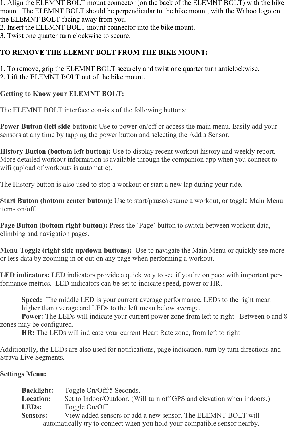   1. Align the ELEMNT BOLT mount connector (on the back of the ELEMNT BOLT) with the bike mount. The ELEMNT BOLT should be perpendicular to the bike mount, with the Wahoo logo on the ELEMNT BOLT facing away from you. 2. Insert the ELEMNT BOLT mount connector into the bike mount. 3. Twist one quarter turn clockwise to secure.  TO REMOVE THE ELEMNT BOLT FROM THE BIKE MOUNT:  1. To remove, grip the ELEMNT BOLT securely and twist one quarter turn anticlockwise. 2. Lift the ELEMNT BOLT out of the bike mount.  Getting to Know your ELEMNT BOLT:  The ELEMNT BOLT interface consists of the following buttons:  Power Button (left side button): Use to power on/off or access the main menu. Easily add your sensors at any time by tapping the power button and selecting the Add a Sensor.   History Button (bottom left button): Use to display recent workout history and weekly report. More detailed workout information is available through the companion app when you connect to wifi (upload of workouts is automatic).   The History button is also used to stop a workout or start a new lap during your ride.  Start Button (bottom center button): Use to start/pause/resume a workout, or toggle Main Menu items on/off.  Page Button (bottom right button): Press the ‘Page’ button to switch between workout data, climbing and navigation pages.   Menu Toggle (right side up/down buttons):  Use to navigate the Main Menu or quickly see more or less data by zooming in or out on any page when performing a workout.   LED indicators: LED indicators provide a quick way to see if you’re on pace with important per-formance metrics.  LED indicators can be set to indicate speed, power or HR.   Speed:  The middle LED is your current average performance, LEDs to the right mean   higher than average and LEDs to the left mean below average.   Power: The LEDs will indicate your current power zone from left to right.  Between 6 and 8 zones may be configured.  HR: The LEDs will indicate your current Heart Rate zone, from left to right.  Additionally, the LEDs are also used for notifications, page indication, turn by turn directions and Strava Live Segments.  Settings Menu:    Backlight:   Toggle On/Off/5 Seconds.  Location:  Set to Indoor/Outdoor. (Will turn off GPS and elevation when indoors.)  LEDs:   Toggle On/Off.  Sensors:   View added sensors or add a new sensor. The ELEMNT BOLT will      automatically try to connect when you hold your compatible sensor nearby. 