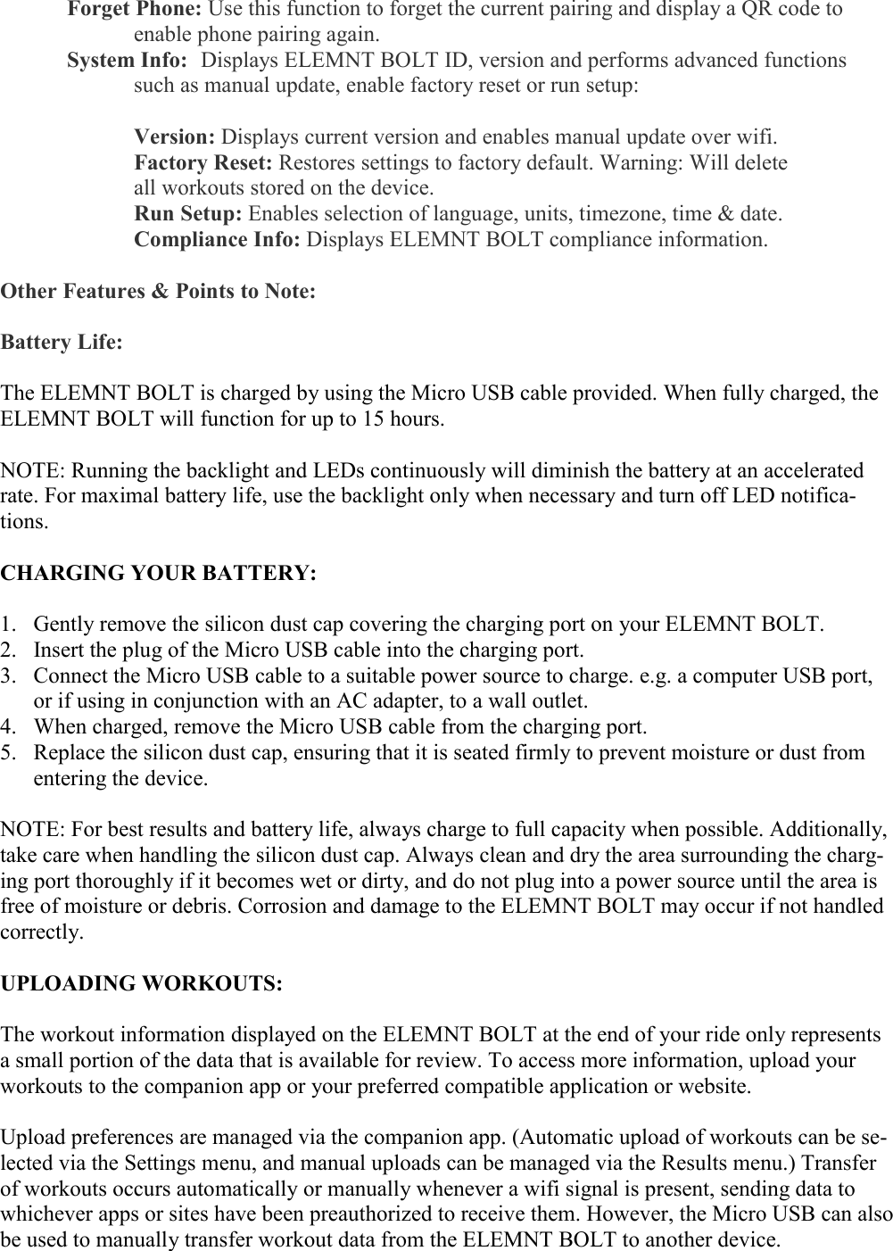    Forget Phone: Use this function to forget the current pairing and display a QR code to      enable phone pairing again.   System Info:  Displays ELEMNT BOLT ID, version and performs advanced functions      such as manual update, enable factory reset or run setup:       Version: Displays current version and enables manual update over wifi.     Factory Reset: Restores settings to factory default. Warning: Will delete        all workouts stored on the device.       Run Setup: Enables selection of language, units, timezone, time &amp; date.     Compliance Info: Displays ELEMNT BOLT compliance information.     Other Features &amp; Points to Note:  Battery Life:  The ELEMNT BOLT is charged by using the Micro USB cable provided. When fully charged, the ELEMNT BOLT will function for up to 15 hours.  NOTE: Running the backlight and LEDs continuously will diminish the battery at an accelerated rate. For maximal battery life, use the backlight only when necessary and turn off LED notifica-tions.  CHARGING YOUR BATTERY:  1. Gently remove the silicon dust cap covering the charging port on your ELEMNT BOLT. 2. Insert the plug of the Micro USB cable into the charging port. 3. Connect the Micro USB cable to a suitable power source to charge. e.g. a computer USB port, or if using in conjunction with an AC adapter, to a wall outlet. 4. When charged, remove the Micro USB cable from the charging port. 5. Replace the silicon dust cap, ensuring that it is seated firmly to prevent moisture or dust from entering the device.  NOTE: For best results and battery life, always charge to full capacity when possible. Additionally, take care when handling the silicon dust cap. Always clean and dry the area surrounding the charg-ing port thoroughly if it becomes wet or dirty, and do not plug into a power source until the area is free of moisture or debris. Corrosion and damage to the ELEMNT BOLT may occur if not handled correctly.  UPLOADING WORKOUTS:  The workout information displayed on the ELEMNT BOLT at the end of your ride only represents a small portion of the data that is available for review. To access more information, upload your workouts to the companion app or your preferred compatible application or website.  Upload preferences are managed via the companion app. (Automatic upload of workouts can be se-lected via the Settings menu, and manual uploads can be managed via the Results menu.) Transfer of workouts occurs automatically or manually whenever a wifi signal is present, sending data to whichever apps or sites have been preauthorized to receive them. However, the Micro USB can also be used to manually transfer workout data from the ELEMNT BOLT to another device.  