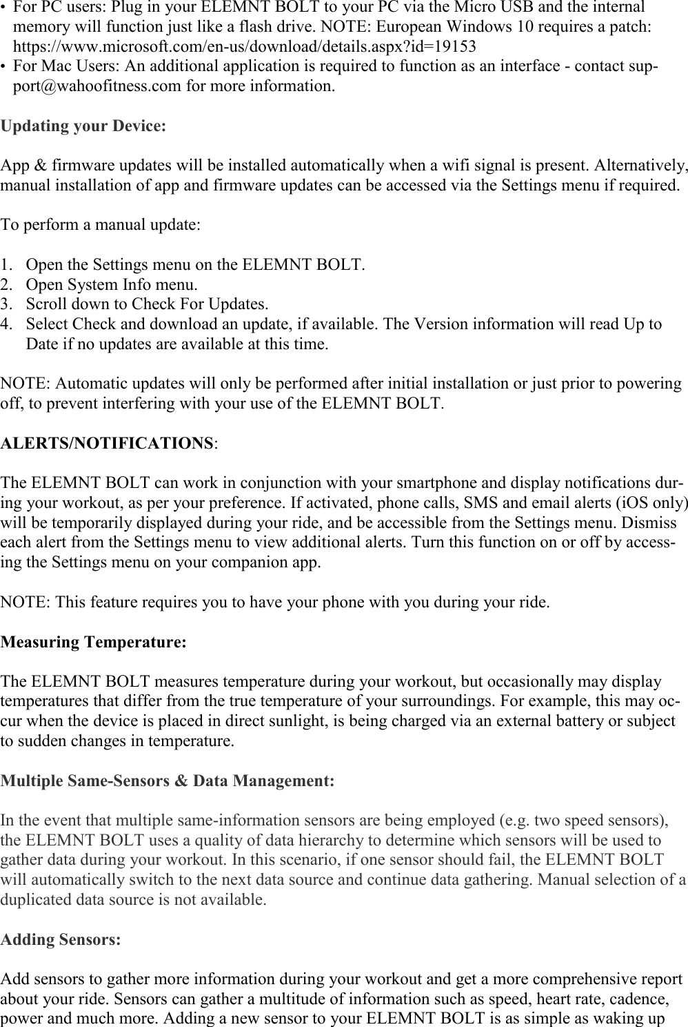   • For PC users: Plug in your ELEMNT BOLT to your PC via the Micro USB and the internal memory will function just like a flash drive. NOTE: European Windows 10 requires a patch: https://www.microsoft.com/en-us/download/details.aspx?id=19153 • For Mac Users: An additional application is required to function as an interface - contact sup-port@wahoofitness.com for more information.  Updating your Device:  App &amp; firmware updates will be installed automatically when a wifi signal is present. Alternatively, manual installation of app and firmware updates can be accessed via the Settings menu if required.  To perform a manual update:  1. Open the Settings menu on the ELEMNT BOLT. 2. Open System Info menu. 3. Scroll down to Check For Updates. 4. Select Check and download an update, if available. The Version information will read Up to Date if no updates are available at this time.  NOTE: Automatic updates will only be performed after initial installation or just prior to powering off, to prevent interfering with your use of the ELEMNT BOLT.  ALERTS/NOTIFICATIONS:  The ELEMNT BOLT can work in conjunction with your smartphone and display notifications dur-ing your workout, as per your preference. If activated, phone calls, SMS and email alerts (iOS only) will be temporarily displayed during your ride, and be accessible from the Settings menu. Dismiss each alert from the Settings menu to view additional alerts. Turn this function on or off by access-ing the Settings menu on your companion app.  NOTE: This feature requires you to have your phone with you during your ride.  Measuring Temperature:  The ELEMNT BOLT measures temperature during your workout, but occasionally may display temperatures that differ from the true temperature of your surroundings. For example, this may oc-cur when the device is placed in direct sunlight, is being charged via an external battery or subject to sudden changes in temperature.  Multiple Same-Sensors &amp; Data Management:  In the event that multiple same-information sensors are being employed (e.g. two speed sensors), the ELEMNT BOLT uses a quality of data hierarchy to determine which sensors will be used to gather data during your workout. In this scenario, if one sensor should fail, the ELEMNT BOLT will automatically switch to the next data source and continue data gathering. Manual selection of a duplicated data source is not available.   Adding Sensors:  Add sensors to gather more information during your workout and get a more comprehensive report about your ride. Sensors can gather a multitude of information such as speed, heart rate, cadence, power and much more. Adding a new sensor to your ELEMNT BOLT is as simple as waking up 