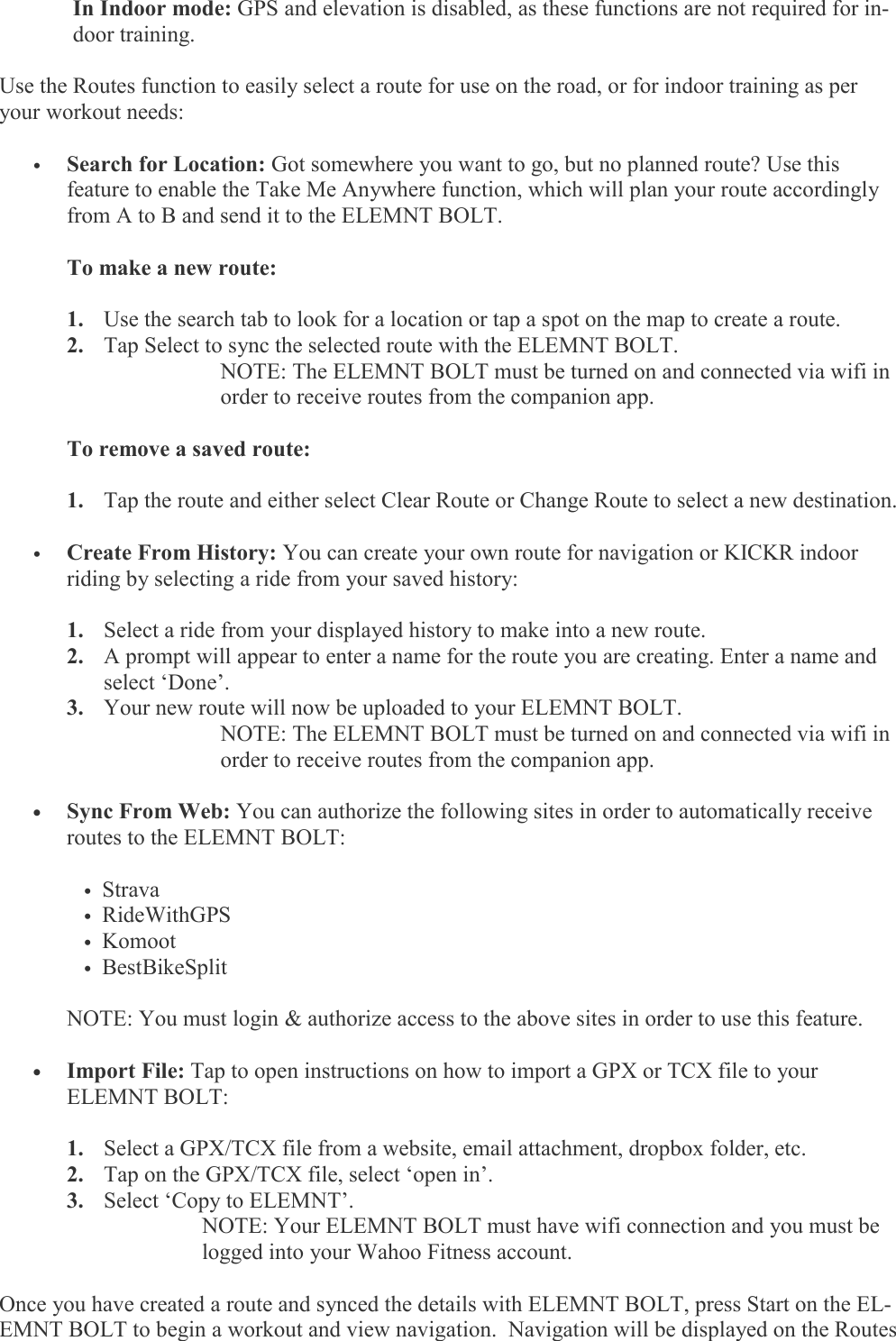  In Indoor mode: GPS and elevation is disabled, as these functions are not required for in-door training.  Use the Routes function to easily select a route for use on the road, or for indoor training as per your workout needs:  •  Search for Location: Got somewhere you want to go, but no planned route? Use this    feature to enable the Take Me Anywhere function, which will plan your route accordingly   from A to B and send it to the ELEMNT BOLT.    To make a new route:  1. Use the search tab to look for a location or tap a spot on the map to create a route. 2. Tap Select to sync the selected route with the ELEMNT BOLT.  NOTE: The ELEMNT BOLT must be turned on and connected via wifi in order to receive routes from the companion app.     To remove a saved route:   1. Tap the route and either select Clear Route or Change Route to select a new destination.  •  Create From History: You can create your own route for navigation or KICKR indoor    riding by selecting a ride from your saved history:  1. Select a ride from your displayed history to make into a new route. 2. A prompt will appear to enter a name for the route you are creating. Enter a name and select ‘Done’. 3. Your new route will now be uploaded to your ELEMNT BOLT. NOTE: The ELEMNT BOLT must be turned on and connected via wifi in order to receive routes from the companion app.    •   Sync From Web: You can authorize the following sites in order to automatically receive   routes to the ELEMNT BOLT:  • Strava • RideWithGPS • Komoot • BestBikeSplit    NOTE: You must login &amp; authorize access to the above sites in order to use this feature.   •   Import File: Tap to open instructions on how to import a GPX or TCX file to your    ELEMNT BOLT:  1. Select a GPX/TCX file from a website, email attachment, dropbox folder, etc. 2. Tap on the GPX/TCX file, select ‘open in’. 3. Select ‘Copy to ELEMNT’.   NOTE: Your ELEMNT BOLT must have wifi connection and you must be   logged into your Wahoo Fitness account.  Once you have created a route and synced the details with ELEMNT BOLT, press Start on the EL-EMNT BOLT to begin a workout and view navigation.  Navigation will be displayed on the Routes 