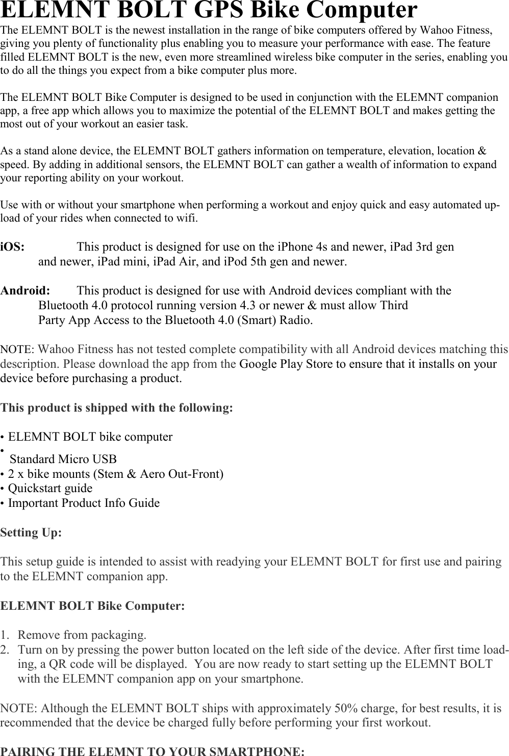  ELEMNT BOLT GPS Bike Computer The ELEMNT BOLT is the newest installation in the range of bike computers offered by Wahoo Fitness, giving you plenty of functionality plus enabling you to measure your performance with ease. The feature filled ELEMNT BOLT is the new, even more streamlined wireless bike computer in the series, enabling you to do all the things you expect from a bike computer plus more.  The ELEMNT BOLT Bike Computer is designed to be used in conjunction with the ELEMNT companion app, a free app which allows you to maximize the potential of the ELEMNT BOLT and makes getting the most out of your workout an easier task.  As a stand alone device, the ELEMNT BOLT gathers information on temperature, elevation, location &amp; speed. By adding in additional sensors, the ELEMNT BOLT can gather a wealth of information to expand your reporting ability on your workout.  Use with or without your smartphone when performing a workout and enjoy quick and easy automated up-load of your rides when connected to wifi.  iOS:     This product is designed for use on the iPhone 4s and newer, iPad 3rd gen     and newer, iPad mini, iPad Air, and iPod 5th gen and newer.   Android:   This product is designed for use with Android devices compliant with the     Bluetooth 4.0 protocol running version 4.3 or newer &amp; must allow Third      Party App Access to the Bluetooth 4.0 (Smart) Radio.  NOTE: Wahoo Fitness has not tested complete compatibility with all Android devices matching this description. Please download the app from the Google Play Store to ensure that it installs on your device before purchasing a product.  This product is shipped with the following:  • ELEMNT BOLT bike computer • Standard Micro USB • 2 x bike mounts (Stem &amp; Aero Out-Front) • Quickstart guide • Important Product Info Guide  Setting Up:  This setup guide is intended to assist with readying your ELEMNT BOLT for first use and pairing to the ELEMNT companion app.  ELEMNT BOLT Bike Computer:  1. Remove from packaging.  2. Turn on by pressing the power button located on the left side of the device. After first time load-ing, a QR code will be displayed.  You are now ready to start setting up the ELEMNT BOLT with the ELEMNT companion app on your smartphone.  NOTE: Although the ELEMNT BOLT ships with approximately 50% charge, for best results, it is recommended that the device be charged fully before performing your first workout.   PAIRING THE ELEMNT TO YOUR SMARTPHONE: 