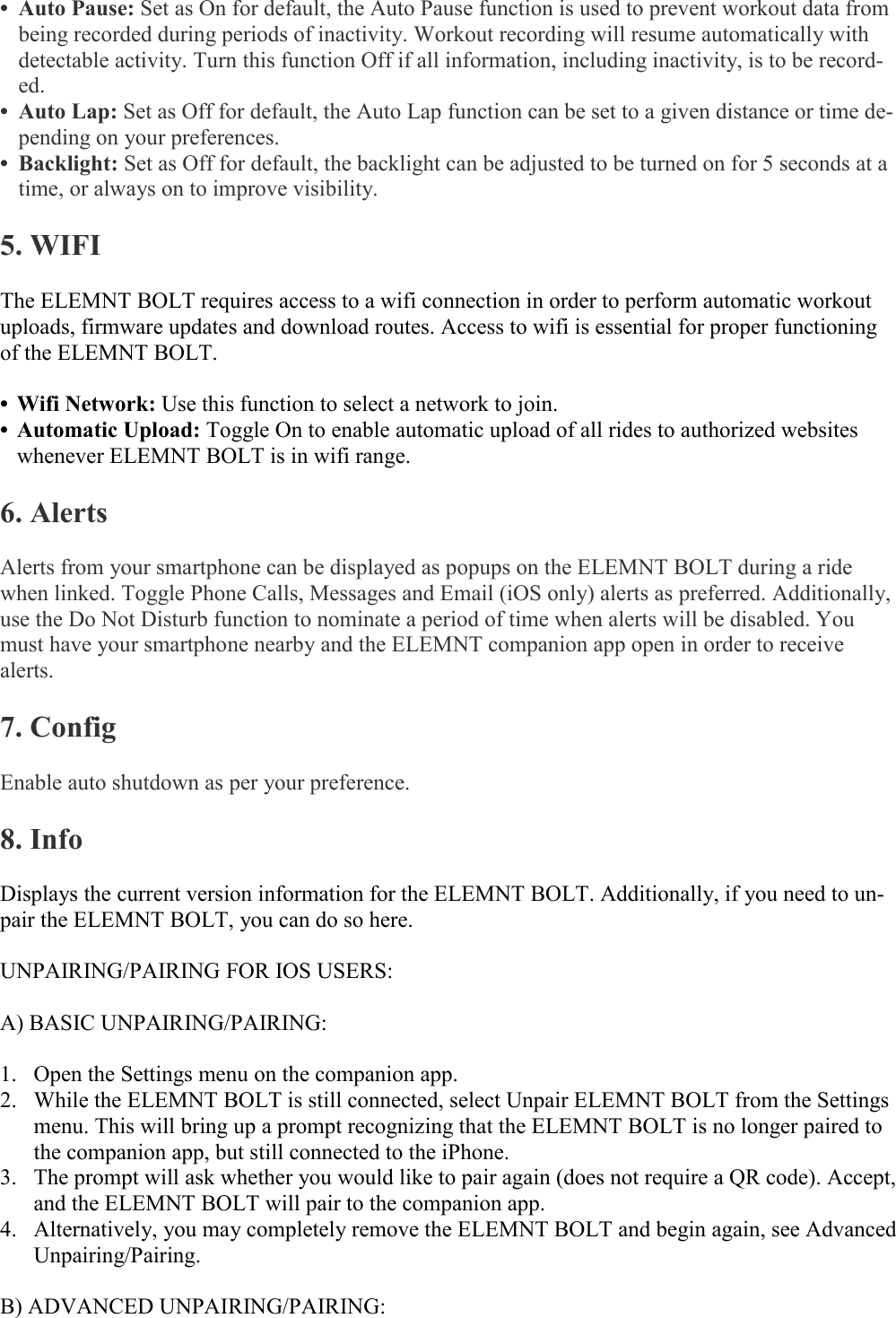   • Auto Pause: Set as On for default, the Auto Pause function is used to prevent workout data from being recorded during periods of inactivity. Workout recording will resume automatically with detectable activity. Turn this function Off if all information, including inactivity, is to be record-ed.  • Auto Lap: Set as Off for default, the Auto Lap function can be set to a given distance or time de-pending on your preferences.  • Backlight: Set as Off for default, the backlight can be adjusted to be turned on for 5 seconds at a time, or always on to improve visibility.   5. WIFI  The ELEMNT BOLT requires access to a wifi connection in order to perform automatic workout uploads, firmware updates and download routes. Access to wifi is essential for proper functioning of the ELEMNT BOLT.  • Wifi Network: Use this function to select a network to join. • Automatic Upload: Toggle On to enable automatic upload of all rides to authorized websites whenever ELEMNT BOLT is in wifi range.  6. Alerts  Alerts from your smartphone can be displayed as popups on the ELEMNT BOLT during a ride when linked. Toggle Phone Calls, Messages and Email (iOS only) alerts as preferred. Additionally, use the Do Not Disturb function to nominate a period of time when alerts will be disabled. You must have your smartphone nearby and the ELEMNT companion app open in order to receive alerts.  7. Config  Enable auto shutdown as per your preference.  8. Info  Displays the current version information for the ELEMNT BOLT. Additionally, if you need to un-pair the ELEMNT BOLT, you can do so here.  UNPAIRING/PAIRING FOR IOS USERS:  A) BASIC UNPAIRING/PAIRING:  1. Open the Settings menu on the companion app. 2. While the ELEMNT BOLT is still connected, select Unpair ELEMNT BOLT from the Settings menu. This will bring up a prompt recognizing that the ELEMNT BOLT is no longer paired to the companion app, but still connected to the iPhone. 3. The prompt will ask whether you would like to pair again (does not require a QR code). Accept, and the ELEMNT BOLT will pair to the companion app. 4. Alternatively, you may completely remove the ELEMNT BOLT and begin again, see Advanced Unpairing/Pairing.  B) ADVANCED UNPAIRING/PAIRING:  