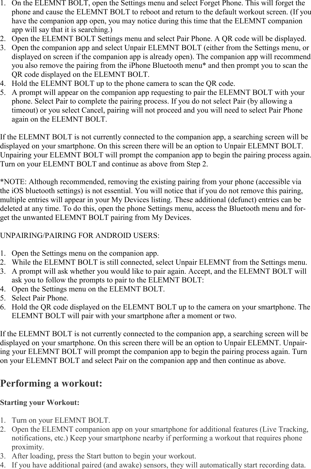   1. On the ELEMNT BOLT, open the Settings menu and select Forget Phone. This will forget the phone and cause the ELEMNT BOLT to reboot and return to the default workout screen. (If you have the companion app open, you may notice during this time that the ELEMNT companion app will say that it is searching.) 2. Open the ELEMNT BOLT Settings menu and select Pair Phone. A QR code will be displayed. 3. Open the companion app and select Unpair ELEMNT BOLT (either from the Settings menu, or displayed on screen if the companion app is already open). The companion app will recommend you also remove the pairing from the iPhone Bluetooth menu* and then prompt you to scan the QR code displayed on the ELEMNT BOLT. 4. Hold the ELEMNT BOLT up to the phone camera to scan the QR code. 5. A prompt will appear on the companion app requesting to pair the ELEMNT BOLT with your phone. Select Pair to complete the pairing process. If you do not select Pair (by allowing a timeout) or you select Cancel, pairing will not proceed and you will need to select Pair Phone again on the ELEMNT BOLT.  If the ELEMNT BOLT is not currently connected to the companion app, a searching screen will be displayed on your smartphone. On this screen there will be an option to Unpair ELEMNT BOLT. Unpairing your ELEMNT BOLT will prompt the companion app to begin the pairing process again. Turn on your ELEMNT BOLT and continue as above from Step 2.  *NOTE: Although recommended, removing the existing pairing from your phone (accessible via the iOS bluetooth settings) is not essential. You will notice that if you do not remove this pairing, multiple entries will appear in your My Devices listing. These additional (defunct) entries can be deleted at any time. To do this, open the phone Settings menu, access the Bluetooth menu and for-get the unwanted ELEMNT BOLT pairing from My Devices.  UNPAIRING/PAIRING FOR ANDROID USERS:  1. Open the Settings menu on the companion app. 2. While the ELEMNT BOLT is still connected, select Unpair ELEMNT from the Settings menu. 3. A prompt will ask whether you would like to pair again. Accept, and the ELEMNT BOLT will ask you to follow the prompts to pair to the ELEMNT BOLT: 4. Open the Settings menu on the ELEMNT BOLT. 5. Select Pair Phone. 6. Hold the QR code displayed on the ELEMNT BOLT up to the camera on your smartphone. The ELEMNT BOLT will pair with your smartphone after a moment or two.  If the ELEMNT BOLT is not currently connected to the companion app, a searching screen will be displayed on your smartphone. On this screen there will be an option to Unpair ELEMNT. Unpair-ing your ELEMNT BOLT will prompt the companion app to begin the pairing process again. Turn on your ELEMNT BOLT and select Pair on the companion app and then continue as above.  Performing a workout:  Starting your Workout:  1. Turn on your ELEMNT BOLT. 2. Open the ELEMNT companion app on your smartphone for additional features (Live Tracking, notifications, etc.) Keep your smartphone nearby if performing a workout that requires phone proximity. 3. After loading, press the Start button to begin your workout. 4. If you have additional paired (and awake) sensors, they will automatically start recording data. 