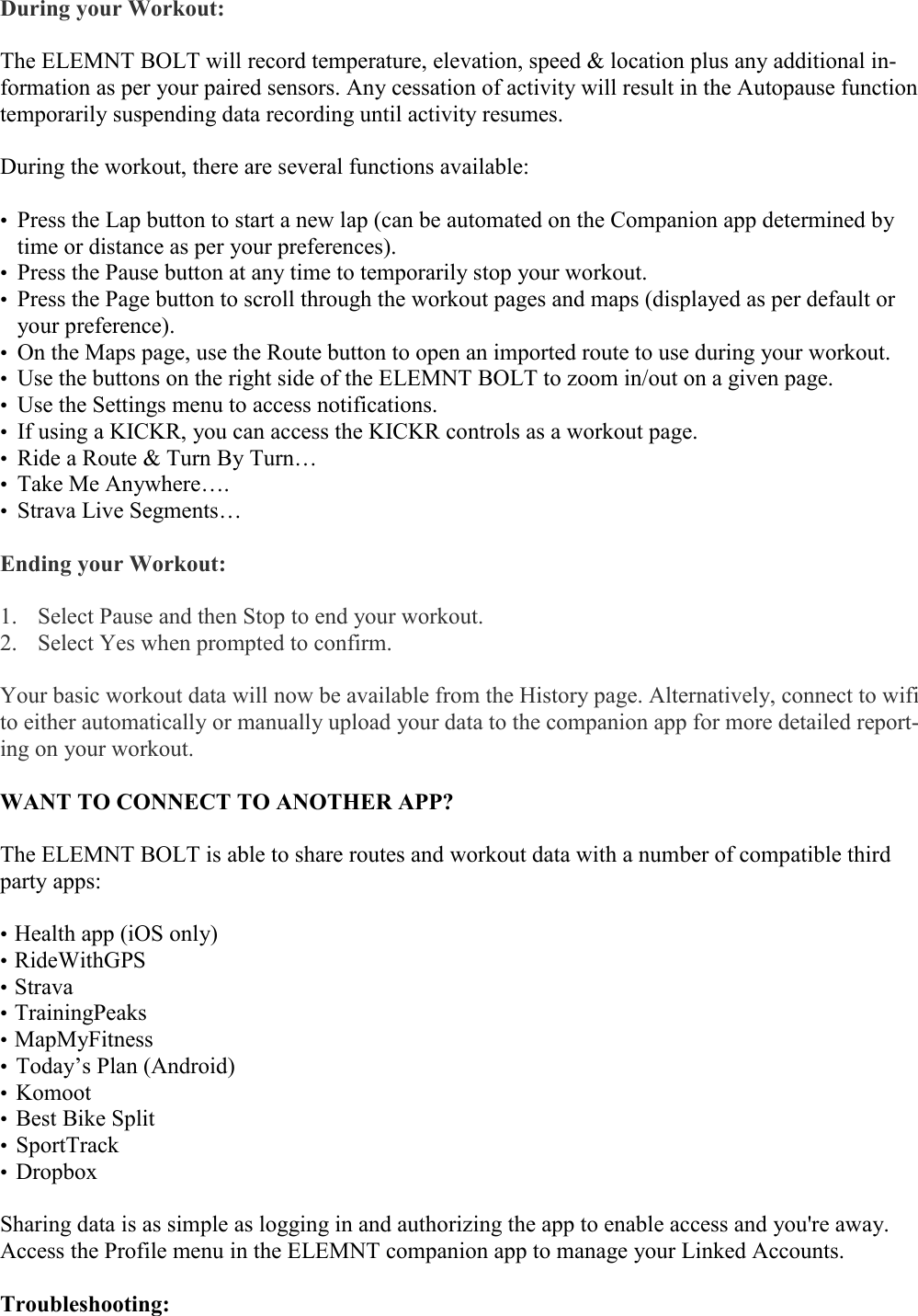    During your Workout:  The ELEMNT BOLT will record temperature, elevation, speed &amp; location plus any additional in-formation as per your paired sensors. Any cessation of activity will result in the Autopause function temporarily suspending data recording until activity resumes.  During the workout, there are several functions available:  • Press the Lap button to start a new lap (can be automated on the Companion app determined by time or distance as per your preferences). • Press the Pause button at any time to temporarily stop your workout. • Press the Page button to scroll through the workout pages and maps (displayed as per default or your preference). • On the Maps page, use the Route button to open an imported route to use during your workout. • Use the buttons on the right side of the ELEMNT BOLT to zoom in/out on a given page. • Use the Settings menu to access notifications. • If using a KICKR, you can access the KICKR controls as a workout page. • Ride a Route &amp; Turn By Turn… • Take Me Anywhere…. • Strava Live Segments…  Ending your Workout:  1. Select Pause and then Stop to end your workout.  2. Select Yes when prompted to confirm.  Your basic workout data will now be available from the History page. Alternatively, connect to wifi to either automatically or manually upload your data to the companion app for more detailed report-ing on your workout.  WANT TO CONNECT TO ANOTHER APP?  The ELEMNT BOLT is able to share routes and workout data with a number of compatible third party apps:   • Health app (iOS only) • RideWithGPS • Strava • TrainingPeaks • MapMyFitness • Today’s Plan (Android) • Komoot • Best Bike Split • SportTrack • Dropbox  Sharing data is as simple as logging in and authorizing the app to enable access and you&apos;re away. Access the Profile menu in the ELEMNT companion app to manage your Linked Accounts.   Troubleshooting:   