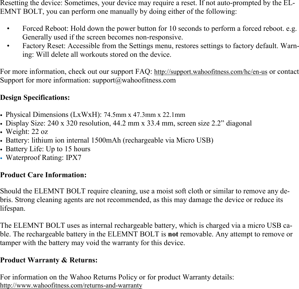   Resetting the device: Sometimes, your device may require a reset. If not auto-prompted by the EL-EMNT BOLT, you can perform one manually by doing either of the following:   •  Forced Reboot: Hold down the power button for 10 seconds to perform a forced reboot. e.g. Generally used if the screen becomes non-responsive.  •  Factory Reset: Accessible from the Settings menu, restores settings to factory default. Warn-ing: Will delete all workouts stored on the device.  For more information, check out our support FAQ: http://support.wahoofitness.com/hc/en-us or contact Support for more information: support@wahoofitness.com  Design Specifications:  • Physical Dimensions (LxWxH): 74.5mm x 47.3mm x 22.1mm  • Display Size: 240 x 320 resolution, 44.2 mm x 33.4 mm, screen size 2.2” diagonal • Weight: 22 oz • Battery: lithium ion internal 1500mAh (rechargeable via Micro USB) • Battery Life: Up to 15 hours • Waterproof Rating: IPX7  Product Care Information:  Should the ELEMNT BOLT require cleaning, use a moist soft cloth or similar to remove any de-bris. Strong cleaning agents are not recommended, as this may damage the device or reduce its lifespan.  The ELEMNT BOLT uses as internal rechargeable battery, which is charged via a micro USB ca-ble. The rechargeable battery in the ELEMNT BOLT is not removable. Any attempt to remove or tamper with the battery may void the warranty for this device.   Product Warranty &amp; Returns:  For information on the Wahoo Returns Policy or for product Warranty details:  http://www.wahoofitness.com/returns-and-warranty 