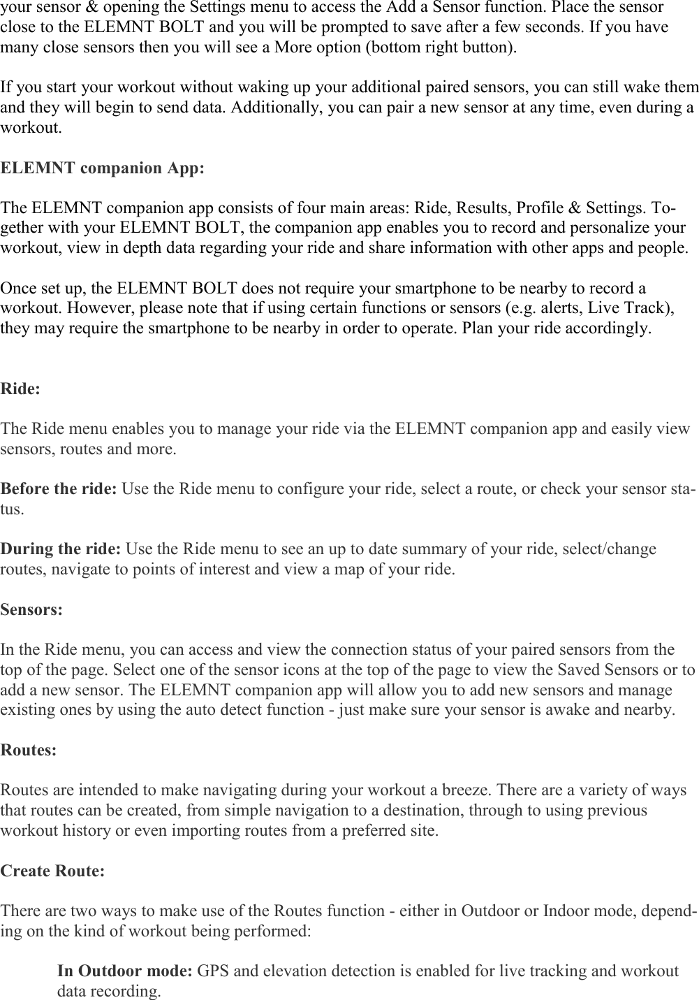   your sensor &amp; opening the Settings menu to access the Add a Sensor function. Place the sensor close to the ELEMNT BOLT and you will be prompted to save after a few seconds. If you have many close sensors then you will see a More option (bottom right button).  If you start your workout without waking up your additional paired sensors, you can still wake them and they will begin to send data. Additionally, you can pair a new sensor at any time, even during a workout.  ELEMNT companion App:  The ELEMNT companion app consists of four main areas: Ride, Results, Profile &amp; Settings. To-gether with your ELEMNT BOLT, the companion app enables you to record and personalize your workout, view in depth data regarding your ride and share information with other apps and people.  Once set up, the ELEMNT BOLT does not require your smartphone to be nearby to record a workout. However, please note that if using certain functions or sensors (e.g. alerts, Live Track), they may require the smartphone to be nearby in order to operate. Plan your ride accordingly.   Ride:   The Ride menu enables you to manage your ride via the ELEMNT companion app and easily view sensors, routes and more.   Before the ride: Use the Ride menu to configure your ride, select a route, or check your sensor sta-tus.  During the ride: Use the Ride menu to see an up to date summary of your ride, select/change routes, navigate to points of interest and view a map of your ride.  Sensors:  In the Ride menu, you can access and view the connection status of your paired sensors from the top of the page. Select one of the sensor icons at the top of the page to view the Saved Sensors or to add a new sensor. The ELEMNT companion app will allow you to add new sensors and manage existing ones by using the auto detect function - just make sure your sensor is awake and nearby.  Routes:   Routes are intended to make navigating during your workout a breeze. There are a variety of ways that routes can be created, from simple navigation to a destination, through to using previous workout history or even importing routes from a preferred site.  Create Route:   There are two ways to make use of the Routes function - either in Outdoor or Indoor mode, depend-ing on the kind of workout being performed:  In Outdoor mode: GPS and elevation detection is enabled for live tracking and workout data recording.  
