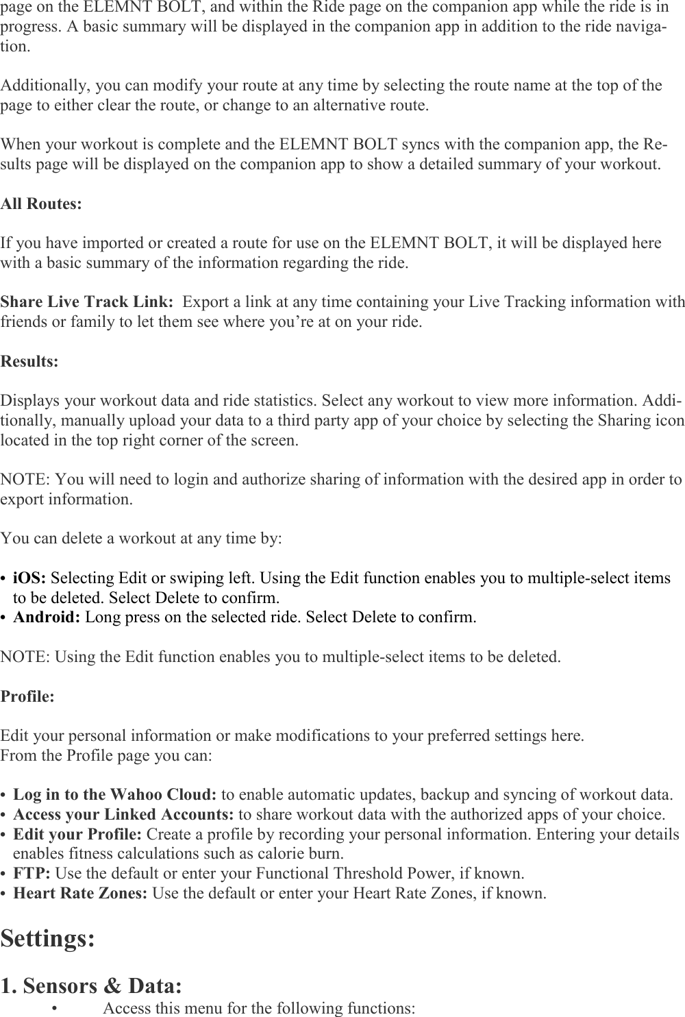   page on the ELEMNT BOLT, and within the Ride page on the companion app while the ride is in progress. A basic summary will be displayed in the companion app in addition to the ride naviga-tion.   Additionally, you can modify your route at any time by selecting the route name at the top of the page to either clear the route, or change to an alternative route.   When your workout is complete and the ELEMNT BOLT syncs with the companion app, the Re-sults page will be displayed on the companion app to show a detailed summary of your workout.   All Routes:  If you have imported or created a route for use on the ELEMNT BOLT, it will be displayed here with a basic summary of the information regarding the ride.   Share Live Track Link:  Export a link at any time containing your Live Tracking information with friends or family to let them see where you’re at on your ride.    Results:   Displays your workout data and ride statistics. Select any workout to view more information. Addi-tionally, manually upload your data to a third party app of your choice by selecting the Sharing icon located in the top right corner of the screen.   NOTE: You will need to login and authorize sharing of information with the desired app in order to export information.   You can delete a workout at any time by:  • iOS: Selecting Edit or swiping left. Using the Edit function enables you to multiple-select items to be deleted. Select Delete to confirm. • Android: Long press on the selected ride. Select Delete to confirm.  NOTE: Using the Edit function enables you to multiple-select items to be deleted.   Profile:  Edit your personal information or make modifications to your preferred settings here.  From the Profile page you can:  • Log in to the Wahoo Cloud: to enable automatic updates, backup and syncing of workout data. • Access your Linked Accounts: to share workout data with the authorized apps of your choice. • Edit your Profile: Create a profile by recording your personal information. Entering your details enables fitness calculations such as calorie burn. • FTP: Use the default or enter your Functional Threshold Power, if known. • Heart Rate Zones: Use the default or enter your Heart Rate Zones, if known.   Settings:  1. Sensors &amp; Data:  •  Access this menu for the following functions: 