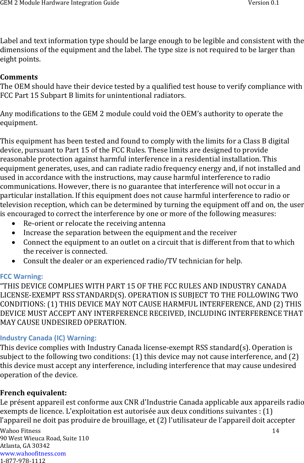 GEM 2 Module Hardware Integration Guide Version 0.1Wahoo Fitness 1490 West Wieuca Road, Suite 110Atlanta, GA 30342www.wahoofitness.com1‐877‐978‐1112Label and text information type should be large enough to be legible and consistent with thedimensions of the equipment and the label. The type size is not required to belargerthaneight points.CommentsThe OEM should have their device tested by a qualified test house to verify compliance withFCC Part 15 Subpart B limits for unintentional radiators.Any modifications to the GEM 2 module could void the OEM’s authority to operate theequipment.This equipment has been tested and found to comply with the limits for a ClassBdigitaldevice, pursuant to Part 15 of the FCC Rules. These limits are designed to providereasonable protection against harmful interference in a residential installation. Thisequipment generates, uses, and can radiate radio frequency energy and, if not installed andused in accordance with the instructions, may cause harmful interference to radiocommunications. However, there is no guarantee that interference will notoccurinaparticular installation. If this equipment does not cause harmful interference to radio ortelevision reception, which can be determined by turning the equipment offandon,theuseris encouraged to correct the interference by one or more of the following measures:Re‐orient or relocate the receiving antennaIncrease the separation between the equipment and the receiverConnect the equipment to an outlet on a circuit that is different from that towhichthe receiver is connected.Consult the dealer or an experienced radio/TV technician for help.FCC Warning:“THIS DEVICE COMPLIES WITH PART 15 OF THE FCC RULES AND INDUSTRY CANADALICENSE‐EXEMPT RSS STANDARD(S). OPERATION IS SUBJECT TO THE FOLLOWING TWOCONDITIONS: (1) THIS DEVICE MAY NOT CAUSE HARMFUL INTERFERENCE, AND (2) THISDEVICE MUST ACCEPT ANY INTERFERENCE RECEIVED, INCLUDING INTERFERENCE THATMAY CAUSE UNDESIRED OPERATION.Industry Canada (IC) Warning:This device complies with Industry Canada license‐exempt RSS standard(s). Operation issubject to the following two conditions: (1) this device may not cause interference, and (2)this device must accept any interference, including interference that may cause undesiredoperation of the device.French equivalent:Le présent appareil est conforme aux CNR d&apos;Industrie Canada applicable auxappareilsradioexempts de licence. L&apos;exploitation est autorisée aux deux conditions suivantes : (1)l&apos;appareil ne doit pas produire de brouillage, et (2) l&apos;utilisateur de l&apos;appareil doit accepter